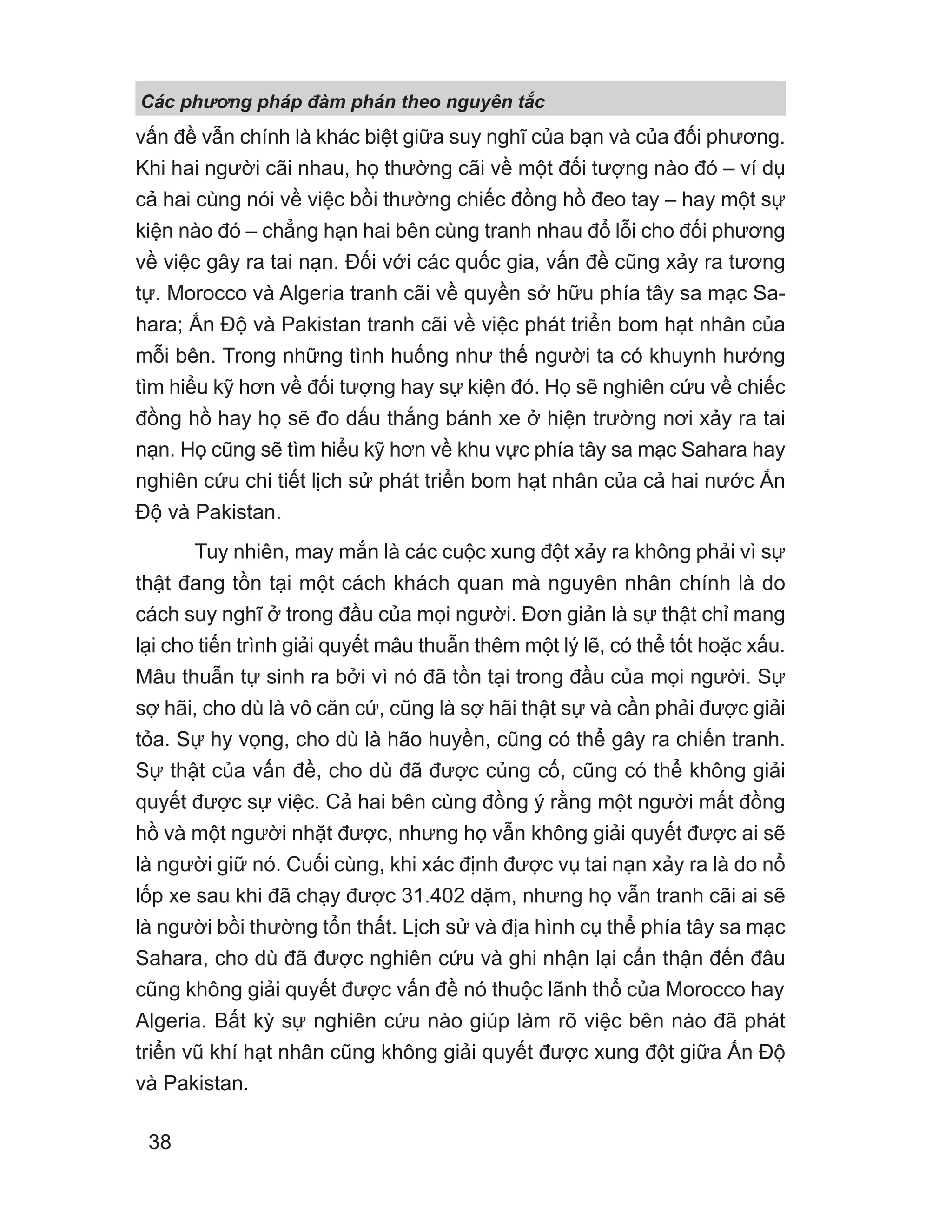 vấn đề vẫn chính là khác biệt giữa suy nghĩ của bạn và của đối phương.
Khi hai người cãi nhau, họ thường cãi về một đối tượng nào đó – ví dụ
cả hai cùng nói về việc bồi thường chiếc đồng hồ đeo tay – hay một sự
kiện nào đó – chẳng hạn hai bên cùng tranh nhau đổ lỗi cho đối phương
về việc gây ra tai nạn. Đối với các quốc gia, vấn đề cũng xảy ra tương
tự. Morocco và Algeria tranh cãi về quyền sở hữu phía tây sa mạc Sa-
hara; Ấn Độ và Pakistan tranh cãi về việc phát triển bom hạt nhân của
mỗi bên. Trong những tình huống như thế người ta có khuynh hướng
tìm hiểu kỹ hơn về đối tượng hay sự kiện đó. Họ sẽ nghiên cứu về chiếc
đồng hồ hay họ sẽ đo dấu thắng bánh xe ở hiện trường nơi xảy ra tai
nạn. Họ cũng sẽ tìm hiểu kỹ hơn về khu vực phía tây sa mạc Sahara hay
nghiên cứu chi tiết lịch sử phát triển bom hạt nhân của cả hai nước Ấn
Độ và Pakistan.
Tuy nhiên, may mắn là các cuộc xung đột xảy ra không phải vì sự
thật đang tồn tại một cách khách quan mà nguyên nhân chính là do
cách suy nghĩ ở trong đầu của mọi người. Đơn giản là sự thật chỉ mang
lại cho tiến trình giải quyết mâu thuẫn thêm một lý lẽ, có thể tốt hoặc xấu.
Mâu thuẫn tự sinh ra bởi vì nó đã tồn tại trong đầu của mọi người. Sự
sợ hãi, cho dù là vô căn cứ, cũng là sợ hãi thật sự và cần phải được giải
tỏa. Sự hy vọng, cho dù là hão huyền, cũng có thể gây ra chiến tranh.
Sự thật của vấn đề, cho dù đã được củng cố, cũng có thể không giải
quyết được sự việc. Cả hai bên cùng đồng ý rằng một người mất đồng
hồ và một người nhặt được, nhưng họ vẫn không giải quyết được ai sẽ
là người giữ nó. Cuối cùng, khi xác định được vụ tai nạn xảy ra là do nổ
lốp xe sau khi đã chạy được 31.402 dặm, nhưng họ vẫn tranh cãi ai sẽ
là người bồi thường tổn thất. Lịch sử và địa hình cụ thể phía tây sa mạc
Sahara, cho dù đã được nghiên cứu và ghi nhận lại cẩn thận đến đâu
cũng không giải quyết được vấn đề nó thuộc lãnh thổ của Morocco hay
Algeria. Bất kỳ sự nghiên cứu nào giúp làm rõ việc bên nào đã phát
triển vũ khí hạt nhân cũng không giải quyết được xung đột giữa Ấn Độ
và Pakistan.
Các phng pháp đàm phán theo nguyên t c
38
 