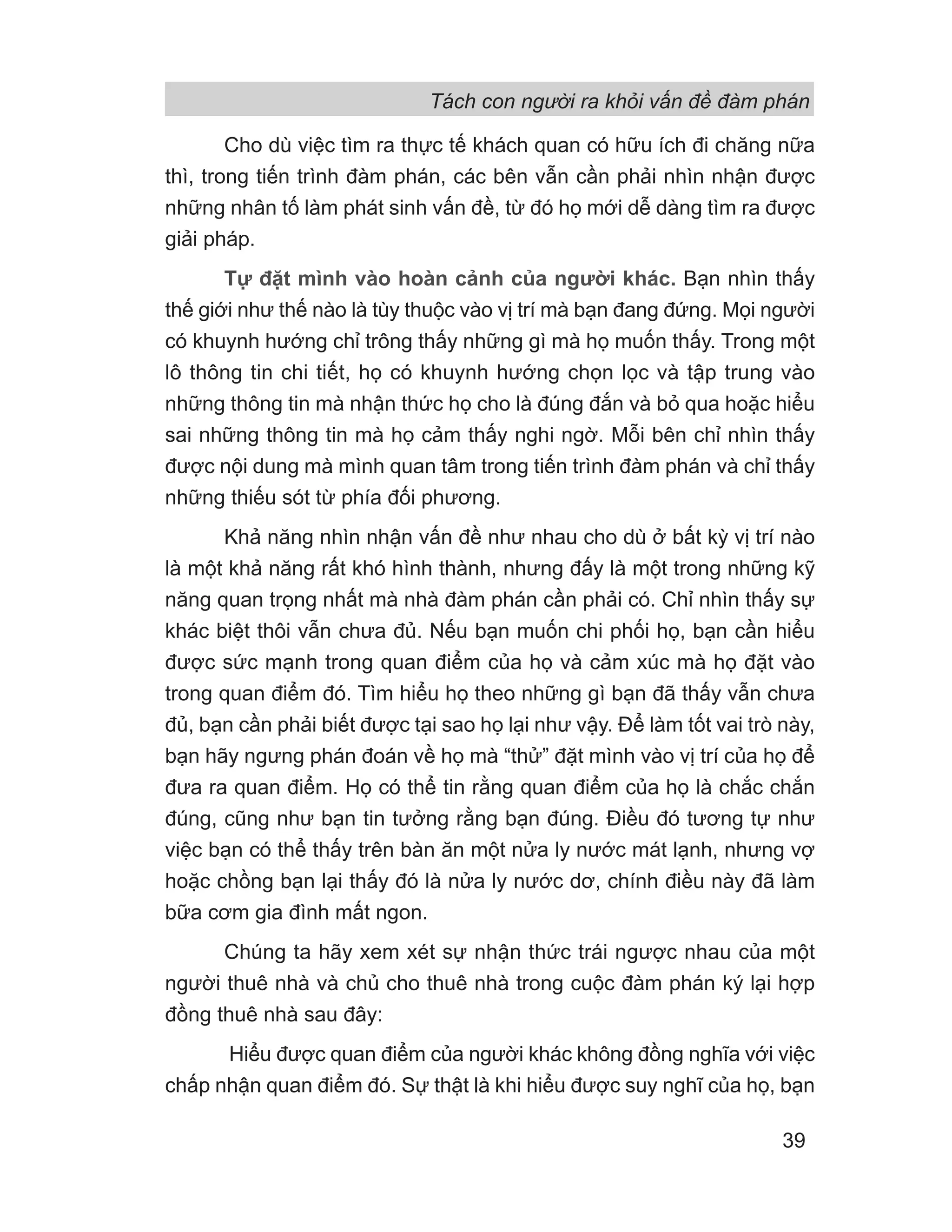 Tách con người ra khỏi vấn đề đàm phán
39
Cho dù việc tìm ra thực tế khách quan có hữu ích đi chăng nữa
thì, trong tiến trình đàm phán, các bên vẫn cần phải nhìn nhận được
những nhân tố làm phát sinh vấn đề, từ đó họ mới dễ dàng tìm ra được
giải pháp.
Tự đặt mình vào hoàn cảnh của người khác. Bạn nhìn thấy
thế giới như thế nào là tùy thuộc vào vị trí mà bạn đang đứng. Mọi người
có khuynh hướng chỉ trông thấy những gì mà họ muốn thấy. Trong một
lô thông tin chi tiết, họ có khuynh hướng chọn lọc và tập trung vào
những thông tin mà nhận thức họ cho là đúng đắn và bỏ qua hoặc hiểu
sai những thông tin mà họ cảm thấy nghi ngờ. Mỗi bên chỉ nhìn thấy
được nội dung mà mình quan tâm trong tiến trình đàm phán và chỉ thấy
những thiếu sót từ phía đối phương.
Khả năng nhìn nhận vấn đề như nhau cho dù ở bất kỳ vị trí nào
là một khả năng rất khó hình thành, nhưng đấy là một trong những kỹ
năng quan trọng nhất mà nhà đàm phán cần phải có. Chỉ nhìn thấy sự
khác biệt thôi vẫn chưa đủ. Nếu bạn muốn chi phối họ, bạn cần hiểu
được sức mạnh trong quan điểm của họ và cảm xúc mà họ đặt vào
trong quan điểm đó. Tìm hiểu họ theo những gì bạn đã thấy vẫn chưa
đủ, bạn cần phải biết được tại sao họ lại như vậy. Để làm tốt vai trò này,
bạn hãy ngưng phán đoán về họ mà “thử” đặt mình vào vị trí của họ để
đưa ra quan điểm. Họ có thể tin rằng quan điểm của họ là chắc chắn
đúng, cũng như bạn tin tưởng rằng bạn đúng. Điều đó tương tự như
việc bạn có thể thấy trên bàn ăn một nửa ly nước mát lạnh, nhưng vợ
hoặc chồng bạn lại thấy đó là nửa ly nước dơ, chính điều này đã làm
bữa cơm gia đình mất ngon.
Chúng ta hãy xem xét sự nhận thức trái ngược nhau của một
người thuê nhà và chủ cho thuê nhà trong cuộc đàm phán ký lại hợp
đồng thuê nhà sau đây:
Hiểu được quan điểm của người khác không đồng nghĩa với việc
chấp nhận quan điểm đó. Sự thật là khi hiểu được suy nghĩ của họ, bạn
 
