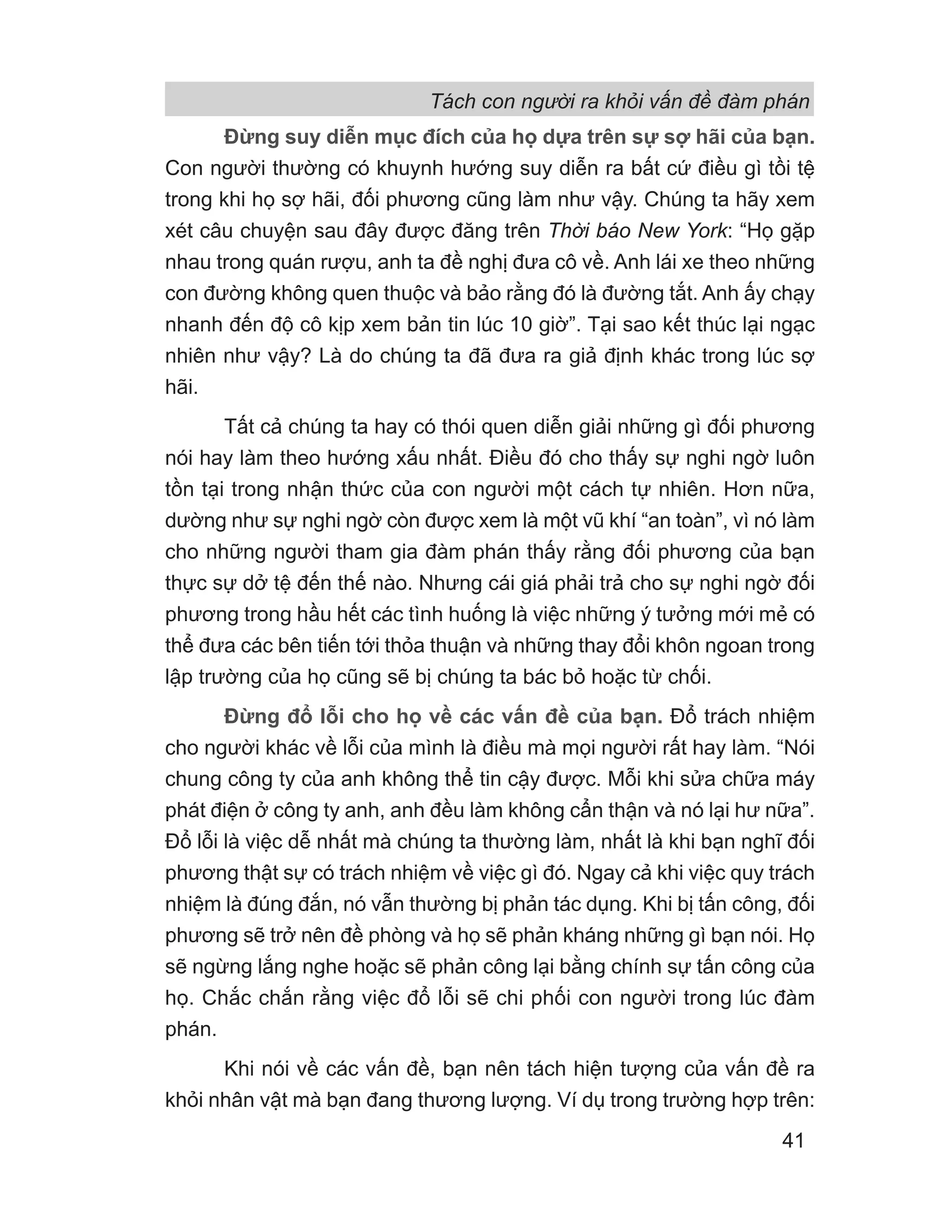 Đừng suy diễn mục đích của họ dựa trên sự sợ hãi của bạn.
Con người thường có khuynh hướng suy diễn ra bất cứ điều gì tồi tệ
trong khi họ sợ hãi, đối phương cũng làm như vậy. Chúng ta hãy xem
xét câu chuyện sau đây được đăng trên Thời báo New York: “Họ gặp
nhau trong quán rượu, anh ta đề nghị đưa cô về. Anh lái xe theo những
con đường không quen thuộc và bảo rằng đó là đường tắt. Anh ấy chạy
nhanh đến độ cô kịp xem bản tin lúc 10 giờ”. Tại sao kết thúc lại ngạc
nhiên như vậy? Là do chúng ta đã đưa ra giả định khác trong lúc sợ
hãi.
Tất cả chúng ta hay có thói quen diễn giải những gì đối phương
nói hay làm theo hướng xấu nhất. Điều đó cho thấy sự nghi ngờ luôn
tồn tại trong nhận thức của con người một cách tự nhiên. Hơn nữa,
dường như sự nghi ngờ còn được xem là một vũ khí “an toàn”, vì nó làm
cho những người tham gia đàm phán thấy rằng đối phương của bạn
thực sự dở tệ đến thế nào. Nhưng cái giá phải trả cho sự nghi ngờ đối
phương trong hầu hết các tình huống là việc những ý tưởng mới mẻ có
thể đưa các bên tiến tới thỏa thuận và những thay đổi khôn ngoan trong
lập trường của họ cũng sẽ bị chúng ta bác bỏ hoặc từ chối.
Đừng đổ lỗi cho họ về các vấn đề của bạn. Đổ trách nhiệm
cho người khác về lỗi của mình là điều mà mọi người rất hay làm. “Nói
chung công ty của anh không thể tin cậy được. Mỗi khi sửa chữa máy
phát điện ở công ty anh, anh đều làm không cẩn thận và nó lại hư nữa”.
Đổ lỗi là việc dễ nhất mà chúng ta thường làm, nhất là khi bạn nghĩ đối
phương thật sự có trách nhiệm về việc gì đó. Ngay cả khi việc quy trách
nhiệm là đúng đắn, nó vẫn thường bị phản tác dụng. Khi bị tấn công, đối
phương sẽ trở nên đề phòng và họ sẽ phản kháng những gì bạn nói. Họ
sẽ ngừng lắng nghe hoặc sẽ phản công lại bằng chính sự tấn công của
họ. Chắc chắn rằng việc đổ lỗi sẽ chi phối con người trong lúc đàm
phán.
Khi nói về các vấn đề, bạn nên tách hiện tượng của vấn đề ra
khỏi nhân vật mà bạn đang thương lượng. Ví dụ trong trường hợp trên:
Tách con người ra khỏi vấn đề đàm phán
41
 
