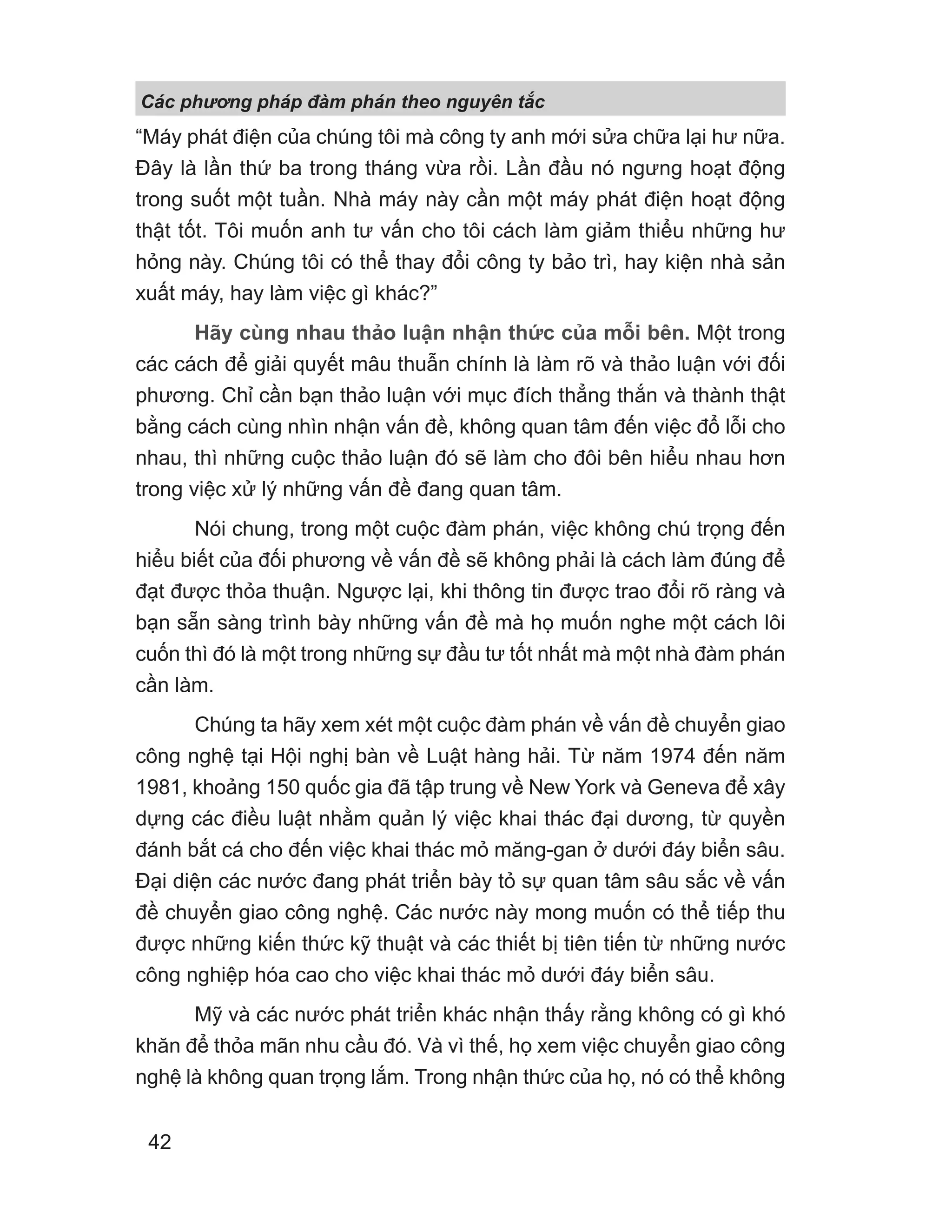 “Máy phát điện của chúng tôi mà công ty anh mới sửa chữa lại hư nữa.
Đây là lần thứ ba trong tháng vừa rồi. Lần đầu nó ngưng hoạt động
trong suốt một tuần. Nhà máy này cần một máy phát điện hoạt động
thật tốt. Tôi muốn anh tư vấn cho tôi cách làm giảm thiểu những hư
hỏng này. Chúng tôi có thể thay đổi công ty bảo trì, hay kiện nhà sản
xuất máy, hay làm việc gì khác?”
Hãy cùng nhau thảo luận nhận thức của mỗi bên. Một trong
các cách để giải quyết mâu thuẫn chính là làm rõ và thảo luận với đối
phương. Chỉ cần bạn thảo luận với mục đích thẳng thắn và thành thật
bằng cách cùng nhìn nhận vấn đề, không quan tâm đến việc đổ lỗi cho
nhau, thì những cuộc thảo luận đó sẽ làm cho đôi bên hiểu nhau hơn
trong việc xử lý những vấn đề đang quan tâm.
Nói chung, trong một cuộc đàm phán, việc không chú trọng đến
hiểu biết của đối phương về vấn đề sẽ không phải là cách làm đúng để
đạt được thỏa thuận. Ngược lại, khi thông tin được trao đổi rõ ràng và
bạn sẵn sàng trình bày những vấn đề mà họ muốn nghe một cách lôi
cuốn thì đó là một trong những sự đầu tư tốt nhất mà một nhà đàm phán
cần làm.
Chúng ta hãy xem xét một cuộc đàm phán về vấn đề chuyển giao
công nghệ tại Hội nghị bàn về Luật hàng hải. Từ năm 1974 đến năm
1981, khoảng 150 quốc gia đã tập trung về New York và Geneva để xây
dựng các điều luật nhằm quản lý việc khai thác đại dương, từ quyền
đánh bắt cá cho đến việc khai thác mỏ măng-gan ở dưới đáy biển sâu.
Đại diện các nước đang phát triển bày tỏ sự quan tâm sâu sắc về vấn
đề chuyển giao công nghệ. Các nước này mong muốn có thể tiếp thu
được những kiến thức kỹ thuật và các thiết bị tiên tiến từ những nước
công nghiệp hóa cao cho việc khai thác mỏ dưới đáy biển sâu.
Mỹ và các nước phát triển khác nhận thấy rằng không có gì khó
khăn để thỏa mãn nhu cầu đó. Và vì thế, họ xem việc chuyển giao công
nghệ là không quan trọng lắm. Trong nhận thức của họ, nó có thể không
Các phng pháp đàm phán theo nguyên t c
42
 