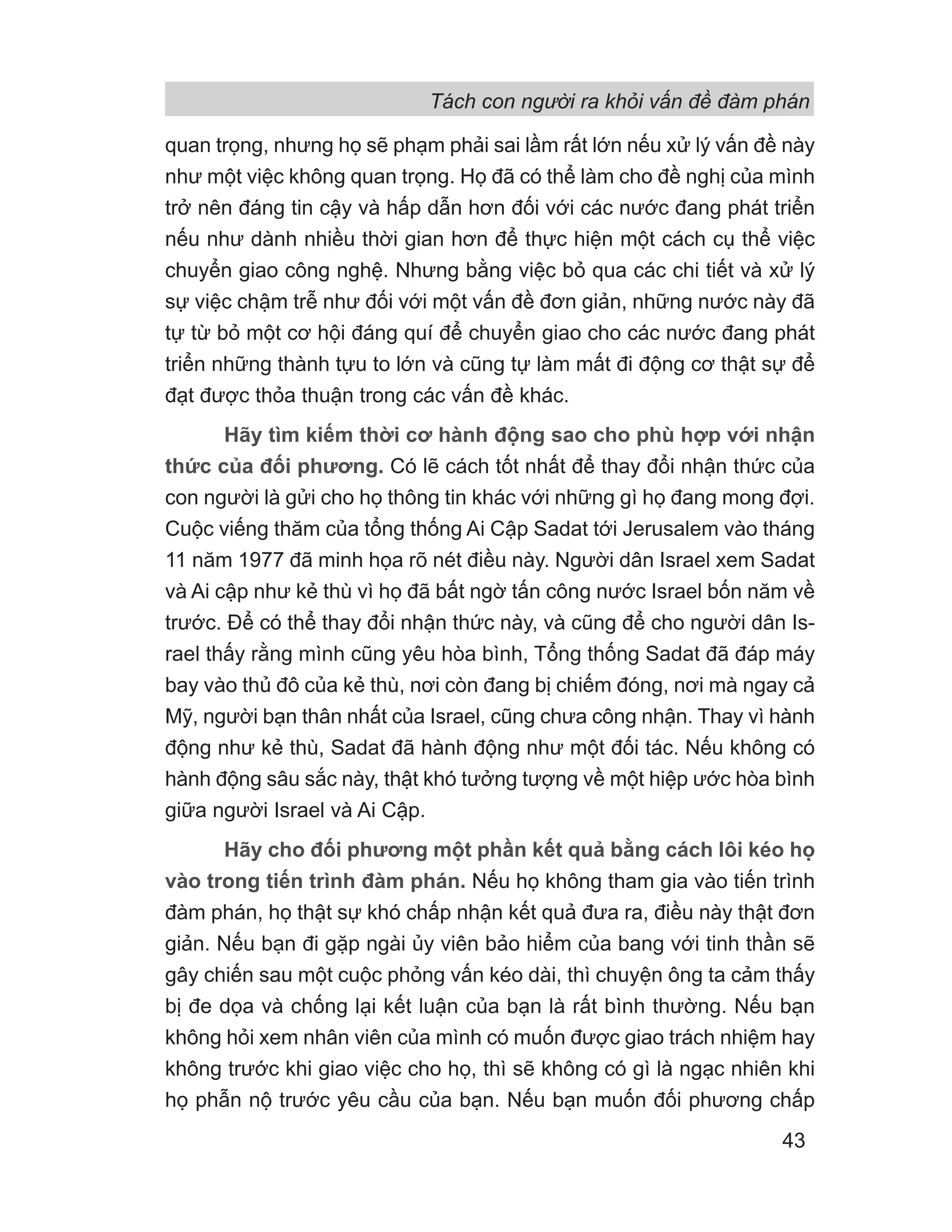 Tách con người ra khỏi vấn đề đàm phán
43
quan trọng, nhưng họ sẽ phạm phải sai lầm rất lớn nếu xử lý vấn đề này
như một việc không quan trọng. Họ đã có thể làm cho đề nghị của mình
trở nên đáng tin cậy và hấp dẫn hơn đối với các nước đang phát triển
nếu như dành nhiều thời gian hơn để thực hiện một cách cụ thể việc
chuyển giao công nghệ. Nhưng bằng việc bỏ qua các chi tiết và xử lý
sự việc chậm trễ như đối với một vấn đề đơn giản, những nước này đã
tự từ bỏ một cơ hội đáng quí để chuyển giao cho các nước đang phát
triển những thành tựu to lớn và cũng tự làm mất đi động cơ thật sự để
đạt được thỏa thuận trong các vấn đề khác.
Hãy tìm kiếm thời cơ hành động sao cho phù hợp với nhận
thức của đối phương. Có lẽ cách tốt nhất để thay đổi nhận thức của
con người là gửi cho họ thông tin khác với những gì họ đang mong đợi.
Cuộc viếng thăm của tổng thống Ai Cập Sadat tới Jerusalem vào tháng
11 năm 1977 đã minh họa rõ nét điều này. Người dân Israel xem Sadat
và Ai cập như kẻ thù vì họ đã bất ngờ tấn công nước Israel bốn năm về
trước. Để có thể thay đổi nhận thức này, và cũng để cho người dân Is-
rael thấy rằng mình cũng yêu hòa bình, Tổng thống Sadat đã đáp máy
bay vào thủ đô của kẻ thù, nơi còn đang bị chiếm đóng, nơi mà ngay cả
Mỹ, người bạn thân nhất của Israel, cũng chưa công nhận. Thay vì hành
động như kẻ thù, Sadat đã hành động như một đối tác. Nếu không có
hành động sâu sắc này, thật khó tưởng tượng về một hiệp ước hòa bình
giữa người Israel và Ai Cập.
Hãy cho đối phương một phần kết quả bằng cách lôi kéo họ
vào trong tiến trình đàm phán. Nếu họ không tham gia vào tiến trình
đàm phán, họ thật sự khó chấp nhận kết quả đưa ra, điều này thật đơn
giản. Nếu bạn đi gặp ngài ủy viên bảo hiểm của bang với tinh thần sẽ
gây chiến sau một cuộc phỏng vấn kéo dài, thì chuyện ông ta cảm thấy
bị đe dọa và chống lại kết luận của bạn là rất bình thường. Nếu bạn
không hỏi xem nhân viên của mình có muốn được giao trách nhiệm hay
không trước khi giao việc cho họ, thì sẽ không có gì là ngạc nhiên khi
họ phẫn nộ trước yêu cầu của bạn. Nếu bạn muốn đối phương chấp
 