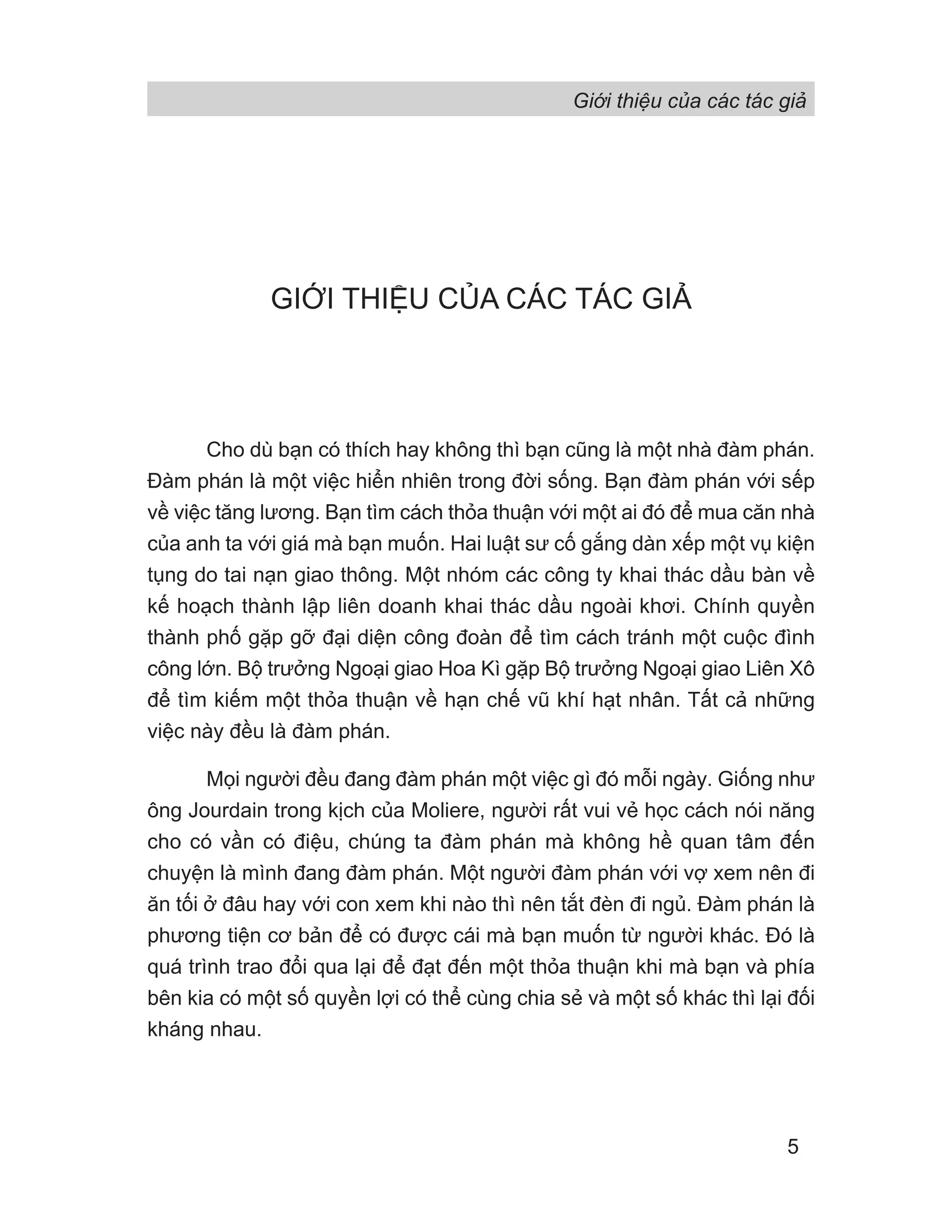 Giới thiệu của các tác giả
5
GIỚI THIỆU CỦA CÁC TÁC GIẢ
Cho dù bạn có thích hay không thì bạn cũng là một nhà đàm phán.
Đàm phán là một việc hiển nhiên trong đời sống. Bạn đàm phán với sếp
về việc tăng lương. Bạn tìm cách thỏa thuận với một ai đó để mua căn nhà
của anh ta với giá mà bạn muốn. Hai luật sư cố gắng dàn xếp một vụ kiện
tụng do tai nạn giao thông. Một nhóm các công ty khai thác dầu bàn về
kế hoạch thành lập liên doanh khai thác dầu ngoài khơi. Chính quyền
thành phố gặp gỡ đại diện công đoàn để tìm cách tránh một cuộc đình
công lớn. Bộ trưởng Ngoại giao Hoa Kì gặp Bộ trưởng Ngoại giao Liên Xô
để tìm kiếm một thỏa thuận về hạn chế vũ khí hạt nhân. Tất cả những
việc này đều là đàm phán.
Mọi người đều đang đàm phán một việc gì đó mỗi ngày. Giống như
ông Jourdain trong kịch của Moliere, người rất vui vẻ học cách nói năng
cho có vần có điệu, chúng ta đàm phán mà không hề quan tâm đến
chuyện là mình đang đàm phán. Một người đàm phán với vợ xem nên đi
ăn tối ở đâu hay với con xem khi nào thì nên tắt đèn đi ngủ. Đàm phán là
phương tiện cơ bản để có được cái mà bạn muốn từ người khác. Đó là
quá trình trao đổi qua lại để đạt đến một thỏa thuận khi mà bạn và phía
bên kia có một số quyền lợi có thể cùng chia sẻ và một số khác thì lại đối
kháng nhau.
 