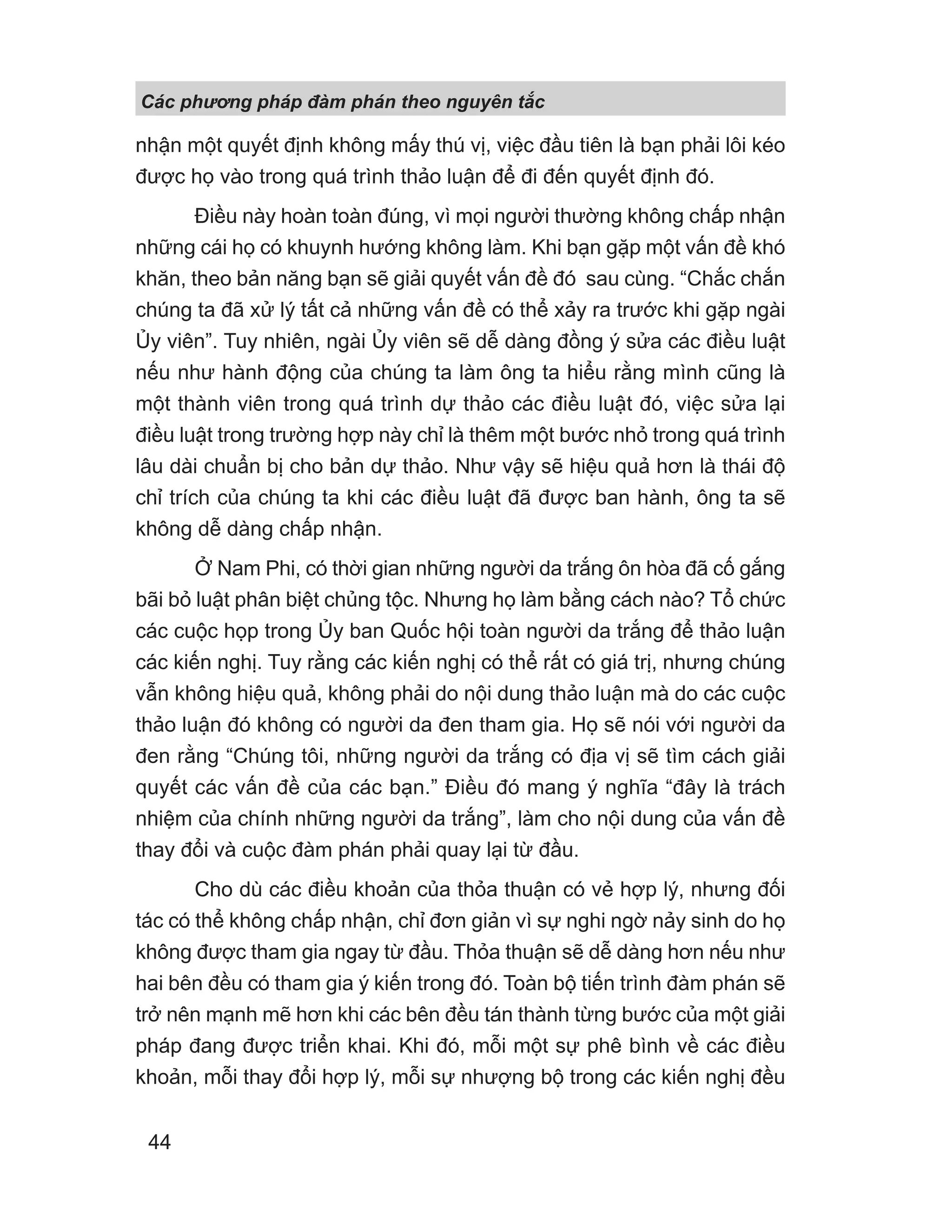Các phng pháp đàm phán theo nguyên t c
44
nhận một quyết định không mấy thú vị, việc đầu tiên là bạn phải lôi kéo
được họ vào trong quá trình thảo luận để đi đến quyết định đó.
Điều này hoàn toàn đúng, vì mọi người thường không chấp nhận
những cái họ có khuynh hướng không làm. Khi bạn gặp một vấn đề khó
khăn, theo bản năng bạn sẽ giải quyết vấn đề đó sau cùng. “Chắc chắn
chúng ta đã xử lý tất cả những vấn đề có thể xảy ra trước khi gặp ngài
Ủy viên”. Tuy nhiên, ngài Ủy viên sẽ dễ dàng đồng ý sửa các điều luật
nếu như hành động của chúng ta làm ông ta hiểu rằng mình cũng là
một thành viên trong quá trình dự thảo các điều luật đó, việc sửa lại
điều luật trong trường hợp này chỉ là thêm một bước nhỏ trong quá trình
lâu dài chuẩn bị cho bản dự thảo. Như vậy sẽ hiệu quả hơn là thái độ
chỉ trích của chúng ta khi các điều luật đã được ban hành, ông ta sẽ
không dễ dàng chấp nhận.
Ở Nam Phi, có thời gian những người da trắng ôn hòa đã cố gắng
bãi bỏ luật phân biệt chủng tộc. Nhưng họ làm bằng cách nào? Tổ chức
các cuộc họp trong Ủy ban Quốc hội toàn người da trắng để thảo luận
các kiến nghị. Tuy rằng các kiến nghị có thể rất có giá trị, nhưng chúng
vẫn không hiệu quả, không phải do nội dung thảo luận mà do các cuộc
thảo luận đó không có người da đen tham gia. Họ sẽ nói với người da
đen rằng “Chúng tôi, những người da trắng có địa vị sẽ tìm cách giải
quyết các vấn đề của các bạn.” Điều đó mang ý nghĩa “đây là trách
nhiệm của chính những người da trắng”, làm cho nội dung của vấn đề
thay đổi và cuộc đàm phán phải quay lại từ đầu.
Cho dù các điều khoản của thỏa thuận có vẻ hợp lý, nhưng đối
tác có thể không chấp nhận, chỉ đơn giản vì sự nghi ngờ nảy sinh do họ
không được tham gia ngay từ đầu. Thỏa thuận sẽ dễ dàng hơn nếu như
hai bên đều có tham gia ý kiến trong đó. Toàn bộ tiến trình đàm phán sẽ
trở nên mạnh mẽ hơn khi các bên đều tán thành từng bước của một giải
pháp đang được triển khai. Khi đó, mỗi một sự phê bình về các điều
khoản, mỗi thay đổi hợp lý, mỗi sự nhượng bộ trong các kiến nghị đều
 