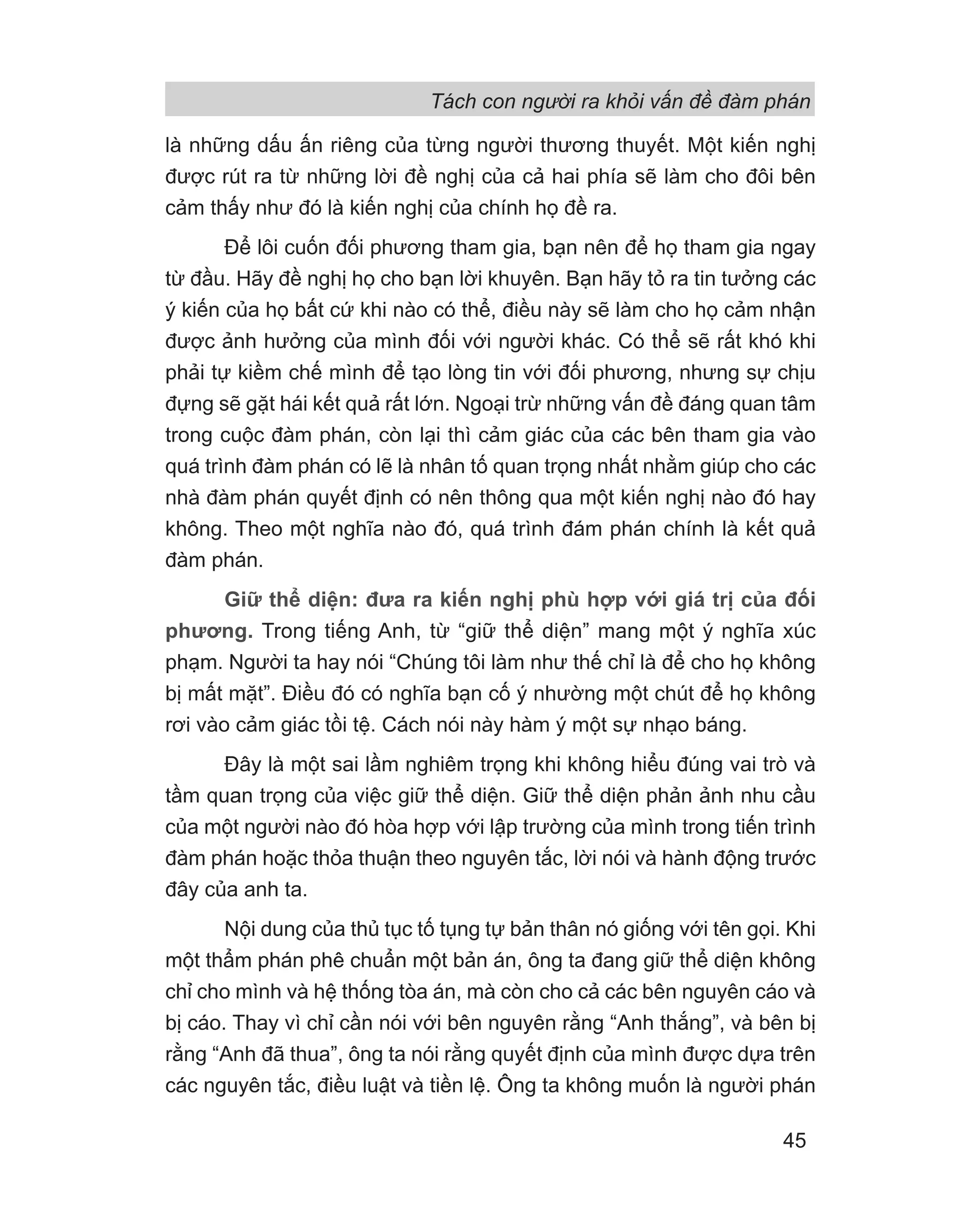Tách con người ra khỏi vấn đề đàm phán
45
là những dấu ấn riêng của từng người thương thuyết. Một kiến nghị
được rút ra từ những lời đề nghị của cả hai phía sẽ làm cho đôi bên
cảm thấy như đó là kiến nghị của chính họ đề ra.
Để lôi cuốn đối phương tham gia, bạn nên để họ tham gia ngay
từ đầu. Hãy đề nghị họ cho bạn lời khuyên. Bạn hãy tỏ ra tin tưởng các
ý kiến của họ bất cứ khi nào có thể, điều này sẽ làm cho họ cảm nhận
được ảnh hưởng của mình đối với người khác. Có thể sẽ rất khó khi
phải tự kiềm chế mình để tạo lòng tin với đối phương, nhưng sự chịu
đựng sẽ gặt hái kết quả rất lớn. Ngoại trừ những vấn đề đáng quan tâm
trong cuộc đàm phán, còn lại thì cảm giác của các bên tham gia vào
quá trình đàm phán có lẽ là nhân tố quan trọng nhất nhằm giúp cho các
nhà đàm phán quyết định có nên thông qua một kiến nghị nào đó hay
không. Theo một nghĩa nào đó, quá trình đám phán chính là kết quả
đàm phán.
Giữ thể diện: đưa ra kiến nghị phù hợp với giá trị của đối
phương. Trong tiếng Anh, từ “giữ thể diện” mang một ý nghĩa xúc
phạm. Người ta hay nói “Chúng tôi làm như thế chỉ là để cho họ không
bị mất mặt”. Điều đó có nghĩa bạn cố ý nhường một chút để họ không
rơi vào cảm giác tồi tệ. Cách nói này hàm ý một sự nhạo báng.
Đây là một sai lầm nghiêm trọng khi không hiểu đúng vai trò và
tầm quan trọng của việc giữ thể diện. Giữ thể diện phản ảnh nhu cầu
của một người nào đó hòa hợp với lập trường của mình trong tiến trình
đàm phán hoặc thỏa thuận theo nguyên tắc, lời nói và hành động trước
đây của anh ta.
Nội dung của thủ tục tố tụng tự bản thân nó giống với tên gọi. Khi
một thẩm phán phê chuẩn một bản án, ông ta đang giữ thể diện không
chỉ cho mình và hệ thống tòa án, mà còn cho cả các bên nguyên cáo và
bị cáo. Thay vì chỉ cần nói với bên nguyên rằng “Anh thắng”, và bên bị
rằng “Anh đã thua”, ông ta nói rằng quyết định của mình được dựa trên
các nguyên tắc, điều luật và tiền lệ. Ông ta không muốn là người phán
 