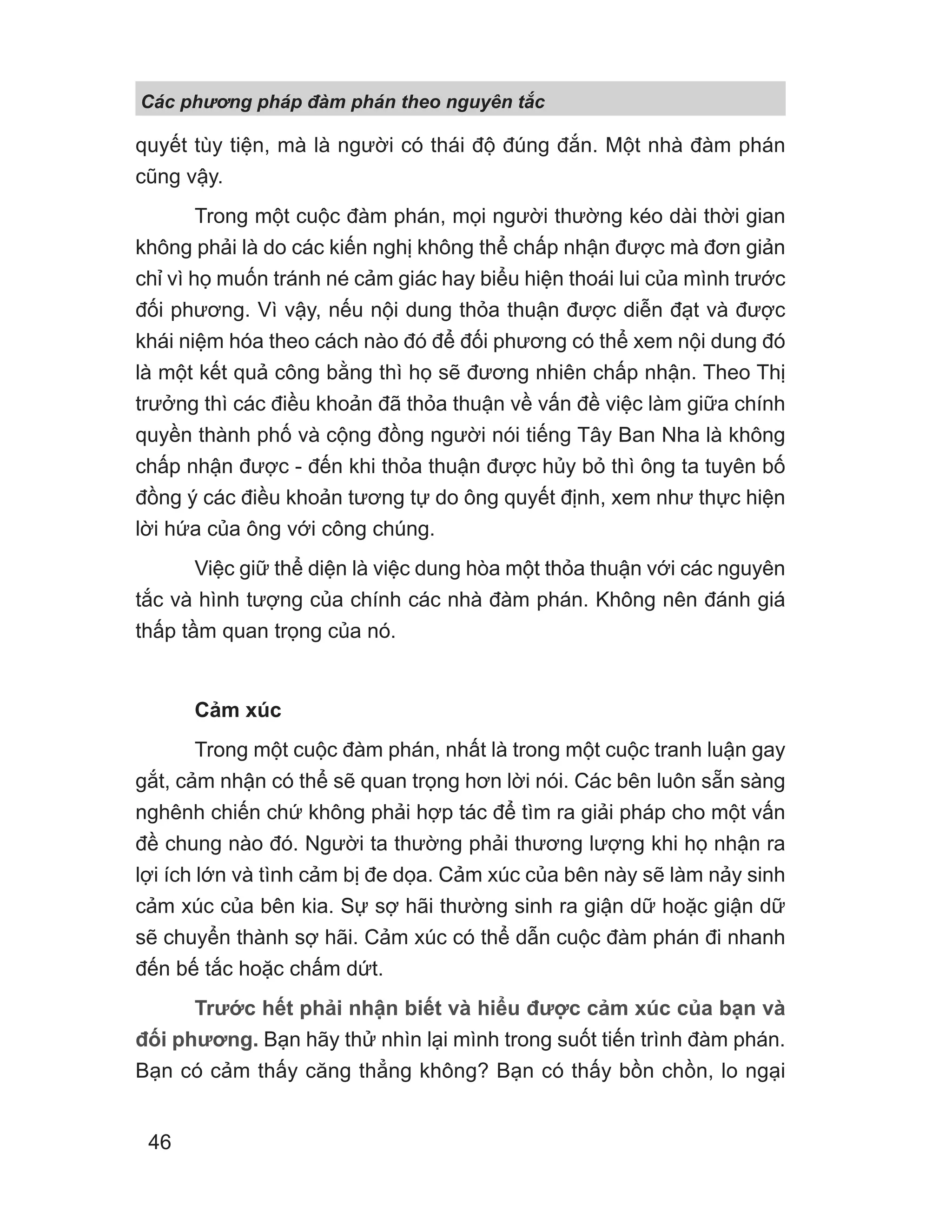 Các phng pháp đàm phán theo nguyên t c
46
quyết tùy tiện, mà là người có thái độ đúng đắn. Một nhà đàm phán
cũng vậy.
Trong một cuộc đàm phán, mọi người thường kéo dài thời gian
không phải là do các kiến nghị không thể chấp nhận được mà đơn giản
chỉ vì họ muốn tránh né cảm giác hay biểu hiện thoái lui của mình trước
đối phương. Vì vậy, nếu nội dung thỏa thuận được diễn đạt và được
khái niệm hóa theo cách nào đó để đối phương có thể xem nội dung đó
là một kết quả công bằng thì họ sẽ đương nhiên chấp nhận. Theo Thị
trưởng thì các điều khoản đã thỏa thuận về vấn đề việc làm giữa chính
quyền thành phố và cộng đồng người nói tiếng Tây Ban Nha là không
chấp nhận được - đến khi thỏa thuận được hủy bỏ thì ông ta tuyên bố
đồng ý các điều khoản tương tự do ông quyết định, xem như thực hiện
lời hứa của ông với công chúng.
Việc giữ thể diện là việc dung hòa một thỏa thuận với các nguyên
tắc và hình tượng của chính các nhà đàm phán. Không nên đánh giá
thấp tầm quan trọng của nó.
Cảm xúc
Trong một cuộc đàm phán, nhất là trong một cuộc tranh luận gay
gắt, cảm nhận có thể sẽ quan trọng hơn lời nói. Các bên luôn sẵn sàng
nghênh chiến chứ không phải hợp tác để tìm ra giải pháp cho một vấn
đề chung nào đó. Người ta thường phải thương lượng khi họ nhận ra
lợi ích lớn và tình cảm bị đe dọa. Cảm xúc của bên này sẽ làm nảy sinh
cảm xúc của bên kia. Sự sợ hãi thường sinh ra giận dữ hoặc giận dữ
sẽ chuyển thành sợ hãi. Cảm xúc có thể dẫn cuộc đàm phán đi nhanh
đến bế tắc hoặc chấm dứt.
Trước hết phải nhận biết và hiểu được cảm xúc của bạn và
đối phương. Bạn hãy thử nhìn lại mình trong suốt tiến trình đàm phán.
Bạn có cảm thấy căng thẳng không? Bạn có thấy bồn chồn, lo ngại
 
