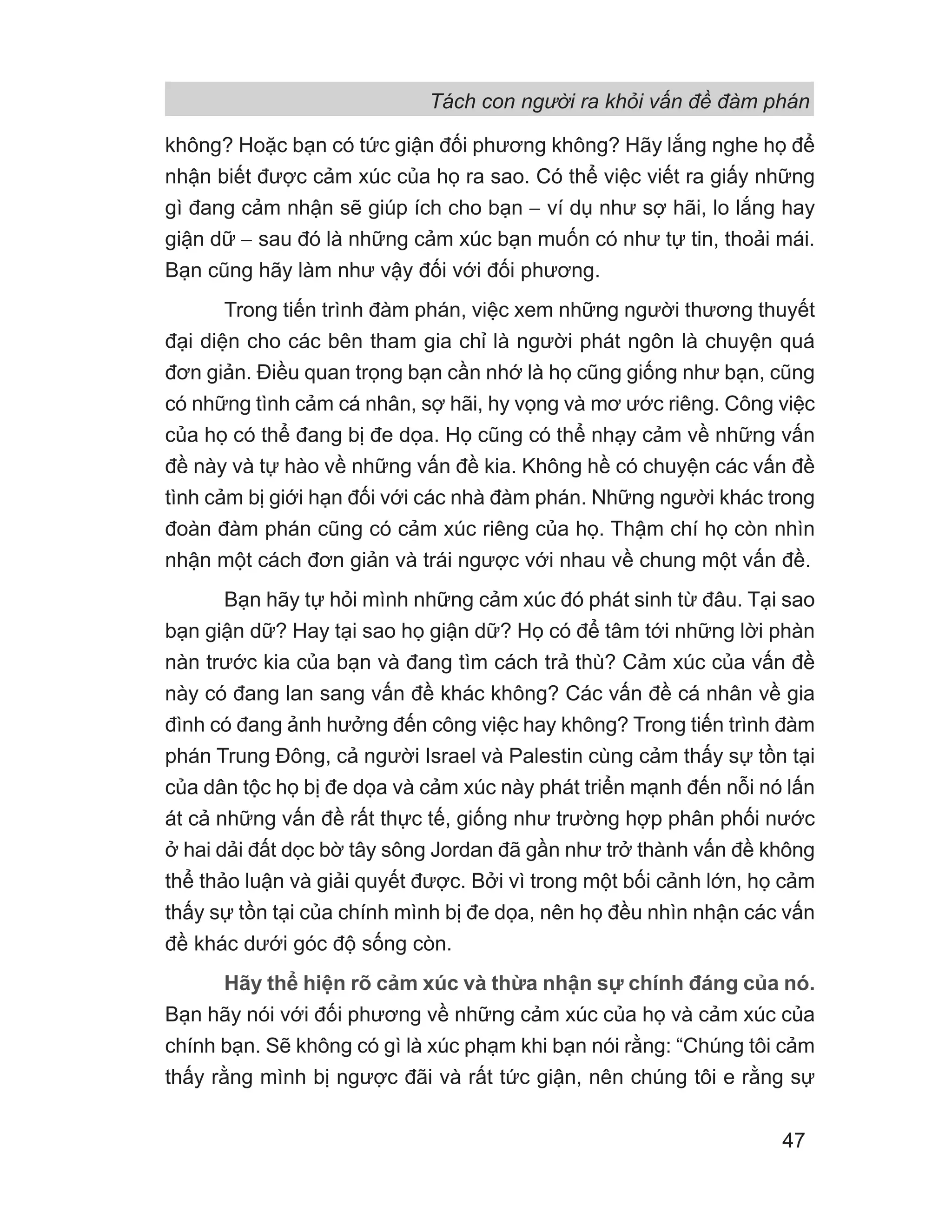 Tách con người ra khỏi vấn đề đàm phán
47
không? Hoặc bạn có tức giận đối phương không? Hãy lắng nghe họ để
nhận biết được cảm xúc của họ ra sao. Có thể việc viết ra giấy những
gì đang cảm nhận sẽ giúp ích cho bạn − ví dụ như sợ hãi, lo lắng hay
giận dữ − sau đó là những cảm xúc bạn muốn có như tự tin, thoải mái.
Bạn cũng hãy làm như vậy đối với đối phương.
Trong tiến trình đàm phán, việc xem những người thương thuyết
đại diện cho các bên tham gia chỉ là người phát ngôn là chuyện quá
đơn giản. Điều quan trọng bạn cần nhớ là họ cũng giống như bạn, cũng
có những tình cảm cá nhân, sợ hãi, hy vọng và mơ ước riêng. Công việc
của họ có thể đang bị đe dọa. Họ cũng có thể nhạy cảm về những vấn
đề này và tự hào về những vấn đề kia. Không hề có chuyện các vấn đề
tình cảm bị giới hạn đối với các nhà đàm phán. Những người khác trong
đoàn đàm phán cũng có cảm xúc riêng của họ. Thậm chí họ còn nhìn
nhận một cách đơn giản và trái ngược với nhau về chung một vấn đề.
Bạn hãy tự hỏi mình những cảm xúc đó phát sinh từ đâu. Tại sao
bạn giận dữ? Hay tại sao họ giận dữ? Họ có để tâm tới những lời phàn
nàn trước kia của bạn và đang tìm cách trả thù? Cảm xúc của vấn đề
này có đang lan sang vấn đề khác không? Các vấn đề cá nhân về gia
đình có đang ảnh hưởng đến công việc hay không? Trong tiến trình đàm
phán Trung Đông, cả người Israel và Palestin cùng cảm thấy sự tồn tại
của dân tộc họ bị đe dọa và cảm xúc này phát triển mạnh đến nỗi nó lấn
át cả những vấn đề rất thực tế, giống như trường hợp phân phối nước
ở hai dải đất dọc bờ tây sông Jordan đã gần như trở thành vấn đề không
thể thảo luận và giải quyết được. Bởi vì trong một bối cảnh lớn, họ cảm
thấy sự tồn tại của chính mình bị đe dọa, nên họ đều nhìn nhận các vấn
đề khác dưới góc độ sống còn.
Hãy thể hiện rõ cảm xúc và thừa nhận sự chính đáng của nó.
Bạn hãy nói với đối phương về những cảm xúc của họ và cảm xúc của
chính bạn. Sẽ không có gì là xúc phạm khi bạn nói rằng: “Chúng tôi cảm
thấy rằng mình bị ngược đãi và rất tức giận, nên chúng tôi e rằng sự
 