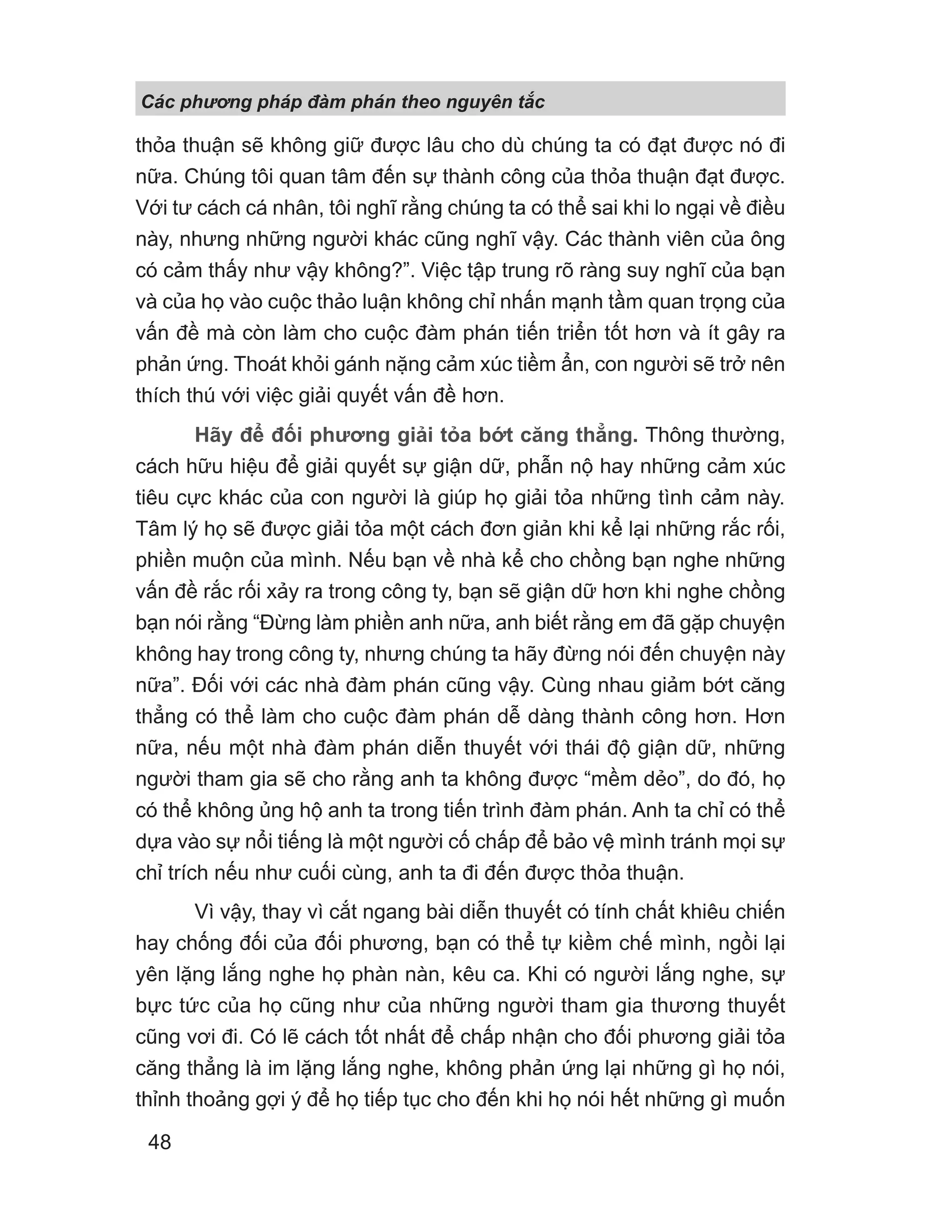 Các phng pháp đàm phán theo nguyên t c
48
thỏa thuận sẽ không giữ được lâu cho dù chúng ta có đạt được nó đi
nữa. Chúng tôi quan tâm đến sự thành công của thỏa thuận đạt được.
Với tư cách cá nhân, tôi nghĩ rằng chúng ta có thể sai khi lo ngại về điều
này, nhưng những người khác cũng nghĩ vậy. Các thành viên của ông
có cảm thấy như vậy không?”. Việc tập trung rõ ràng suy nghĩ của bạn
và của họ vào cuộc thảo luận không chỉ nhấn mạnh tầm quan trọng của
vấn đề mà còn làm cho cuộc đàm phán tiến triển tốt hơn và ít gây ra
phản ứng. Thoát khỏi gánh nặng cảm xúc tiềm ẩn, con người sẽ trở nên
thích thú với việc giải quyết vấn đề hơn.
Hãy để đối phương giải tỏa bớt căng thẳng. Thông thường,
cách hữu hiệu để giải quyết sự giận dữ, phẫn nộ hay những cảm xúc
tiêu cực khác của con người là giúp họ giải tỏa những tình cảm này.
Tâm lý họ sẽ được giải tỏa một cách đơn giản khi kể lại những rắc rối,
phiền muộn của mình. Nếu bạn về nhà kể cho chồng bạn nghe những
vấn đề rắc rối xảy ra trong công ty, bạn sẽ giận dữ hơn khi nghe chồng
bạn nói rằng “Đừng làm phiền anh nữa, anh biết rằng em đã gặp chuyện
không hay trong công ty, nhưng chúng ta hãy đừng nói đến chuyện này
nữa”. Đối với các nhà đàm phán cũng vậy. Cùng nhau giảm bớt căng
thẳng có thể làm cho cuộc đàm phán dễ dàng thành công hơn. Hơn
nữa, nếu một nhà đàm phán diễn thuyết với thái độ giận dữ, những
người tham gia sẽ cho rằng anh ta không được “mềm dẻo”, do đó, họ
có thể không ủng hộ anh ta trong tiến trình đàm phán. Anh ta chỉ có thể
dựa vào sự nổi tiếng là một người cố chấp để bảo vệ mình tránh mọi sự
chỉ trích nếu như cuối cùng, anh ta đi đến được thỏa thuận.
Vì vậy, thay vì cắt ngang bài diễn thuyết có tính chất khiêu chiến
hay chống đối của đối phương, bạn có thể tự kiềm chế mình, ngồi lại
yên lặng lắng nghe họ phàn nàn, kêu ca. Khi có người lắng nghe, sự
bực tức của họ cũng như của những người tham gia thương thuyết
cũng vơi đi. Có lẽ cách tốt nhất để chấp nhận cho đối phương giải tỏa
căng thẳng là im lặng lắng nghe, không phản ứng lại những gì họ nói,
thỉnh thoảng gợi ý để họ tiếp tục cho đến khi họ nói hết những gì muốn
 