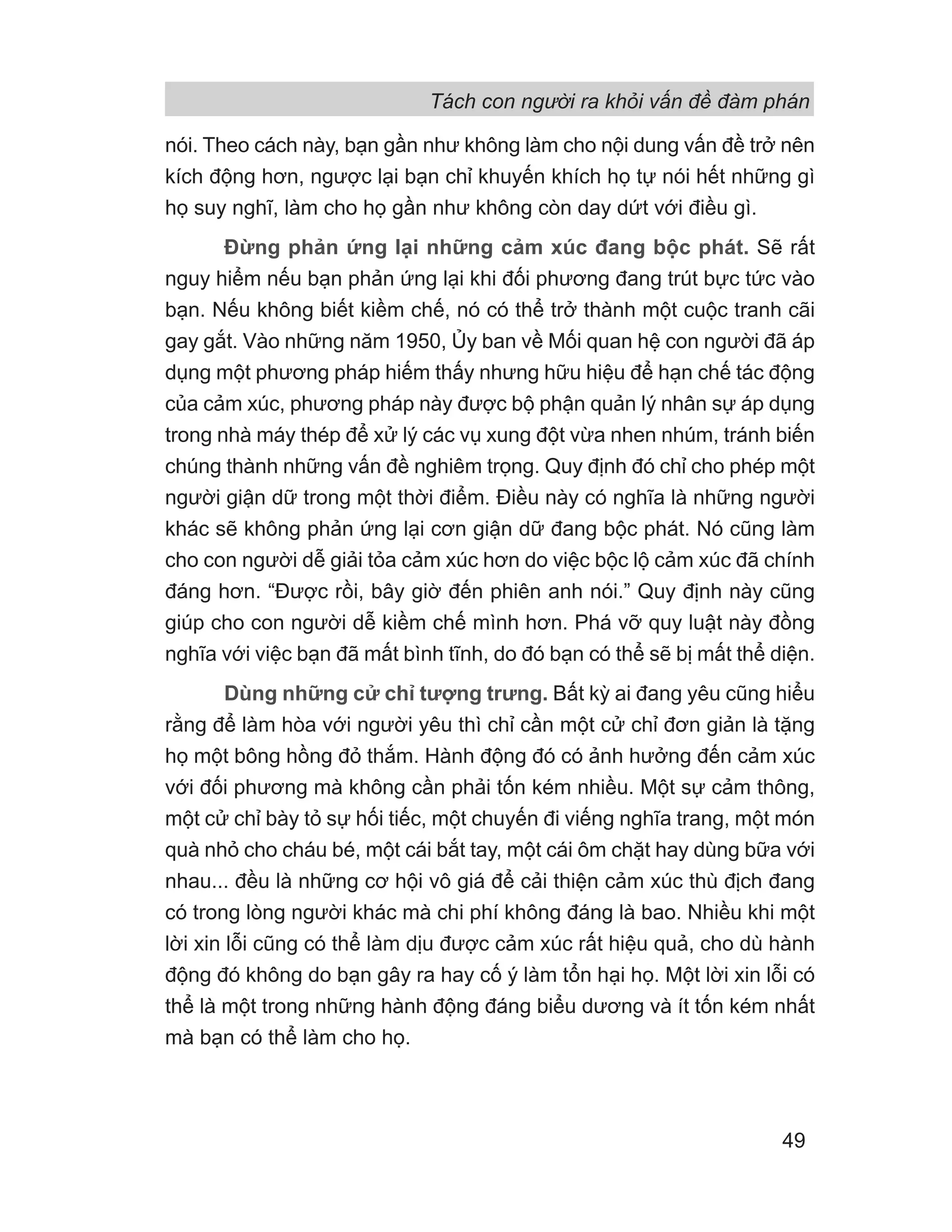 Tách con người ra khỏi vấn đề đàm phán
49
nói. Theo cách này, bạn gần như không làm cho nội dung vấn đề trở nên
kích động hơn, ngược lại bạn chỉ khuyến khích họ tự nói hết những gì
họ suy nghĩ, làm cho họ gần như không còn day dứt với điều gì.
Đừng phản ứng lại những cảm xúc đang bộc phát. Sẽ rất
nguy hiểm nếu bạn phản ứng lại khi đối phương đang trút bực tức vào
bạn. Nếu không biết kiềm chế, nó có thể trở thành một cuộc tranh cãi
gay gắt. Vào những năm 1950, Ủy ban về Mối quan hệ con người đã áp
dụng một phương pháp hiếm thấy nhưng hữu hiệu để hạn chế tác động
của cảm xúc, phương pháp này được bộ phận quản lý nhân sự áp dụng
trong nhà máy thép để xử lý các vụ xung đột vừa nhen nhúm, tránh biến
chúng thành những vấn đề nghiêm trọng. Quy định đó chỉ cho phép một
người giận dữ trong một thời điểm. Điều này có nghĩa là những người
khác sẽ không phản ứng lại cơn giận dữ đang bộc phát. Nó cũng làm
cho con người dễ giải tỏa cảm xúc hơn do việc bộc lộ cảm xúc đã chính
đáng hơn. “Được rồi, bây giờ đến phiên anh nói.” Quy định này cũng
giúp cho con người dễ kiềm chế mình hơn. Phá vỡ quy luật này đồng
nghĩa với việc bạn đã mất bình tĩnh, do đó bạn có thể sẽ bị mất thể diện.
Dùng những cử chỉ tượng trưng. Bất kỳ ai đang yêu cũng hiểu
rằng để làm hòa với người yêu thì chỉ cần một cử chỉ đơn giản là tặng
họ một bông hồng đỏ thắm. Hành động đó có ảnh hưởng đến cảm xúc
với đối phương mà không cần phải tốn kém nhiều. Một sự cảm thông,
một cử chỉ bày tỏ sự hối tiếc, một chuyến đi viếng nghĩa trang, một món
quà nhỏ cho cháu bé, một cái bắt tay, một cái ôm chặt hay dùng bữa với
nhau... đều là những cơ hội vô giá để cải thiện cảm xúc thù địch đang
có trong lòng người khác mà chi phí không đáng là bao. Nhiều khi một
lời xin lỗi cũng có thể làm dịu được cảm xúc rất hiệu quả, cho dù hành
động đó không do bạn gây ra hay cố ý làm tổn hại họ. Một lời xin lỗi có
thể là một trong những hành động đáng biểu dương và ít tốn kém nhất
mà bạn có thể làm cho họ.
 
