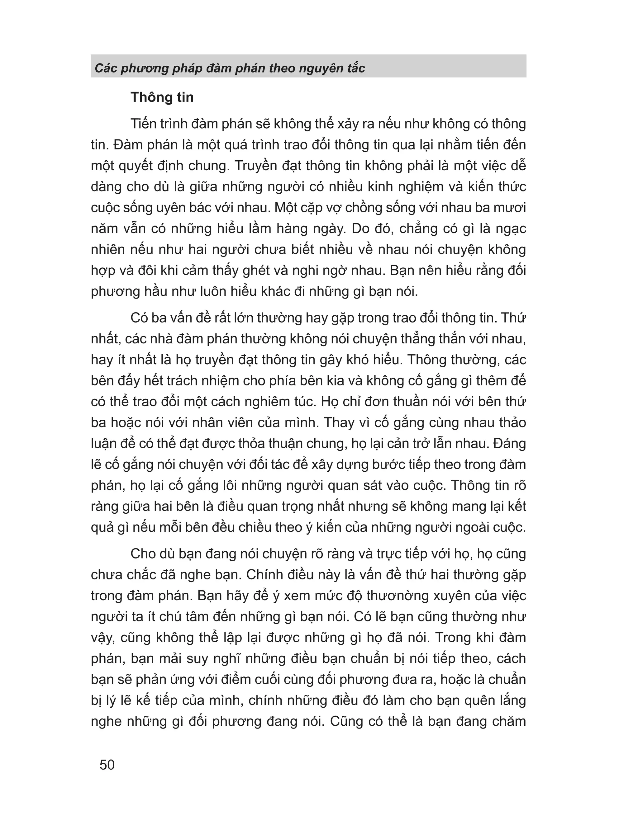 Các phng pháp đàm phán theo nguyên t c
50
Thông tin
Tiến trình đàm phán sẽ không thể xảy ra nếu như không có thông
tin. Đàm phán là một quá trình trao đổi thông tin qua lại nhằm tiến đến
một quyết định chung. Truyền đạt thông tin không phải là một việc dễ
dàng cho dù là giữa những người có nhiều kinh nghiệm và kiến thức
cuộc sống uyên bác với nhau. Một cặp vợ chồng sống với nhau ba mươi
năm vẫn có những hiểu lầm hàng ngày. Do đó, chẳng có gì là ngạc
nhiên nếu như hai người chưa biết nhiều về nhau nói chuyện không
hợp và đôi khi cảm thấy ghét và nghi ngờ nhau. Bạn nên hiểu rằng đối
phương hầu như luôn hiểu khác đi những gì bạn nói.
Có ba vấn đề rất lớn thường hay gặp trong trao đổi thông tin. Thứ
nhất, các nhà đàm phán thường không nói chuyện thẳng thắn với nhau,
hay ít nhất là họ truyền đạt thông tin gây khó hiểu. Thông thường, các
bên đẩy hết trách nhiệm cho phía bên kia và không cố gắng gì thêm để
có thể trao đổi một cách nghiêm túc. Họ chỉ đơn thuần nói với bên thứ
ba hoặc nói với nhân viên của mình. Thay vì cố gắng cùng nhau thảo
luận để có thể đạt được thỏa thuận chung, họ lại cản trở lẫn nhau. Đáng
lẽ cố gắng nói chuyện với đối tác để xây dựng bước tiếp theo trong đàm
phán, họ lại cố gắng lôi những người quan sát vào cuộc. Thông tin rõ
ràng giữa hai bên là điều quan trọng nhất nhưng sẽ không mang lại kết
quả gì nếu mỗi bên đều chiều theo ý kiến của những người ngoài cuộc.
Cho dù bạn đang nói chuyện rõ ràng và trực tiếp với họ, họ cũng
chưa chắc đã nghe bạn. Chính điều này là vấn đề thứ hai thường gặp
trong đàm phán. Bạn hãy để ý xem mức độ thươnờng xuyên của việc
người ta ít chú tâm đến những gì bạn nói. Có lẽ bạn cũng thường như
vậy, cũng không thể lập lại được những gì họ đã nói. Trong khi đàm
phán, bạn mải suy nghĩ những điều bạn chuẩn bị nói tiếp theo, cách
bạn sẽ phản ứng với điểm cuối cùng đối phương đưa ra, hoặc là chuẩn
bị lý lẽ kế tiếp của mình, chính những điều đó làm cho bạn quên lắng
nghe những gì đối phương đang nói. Cũng có thể là bạn đang chăm
 