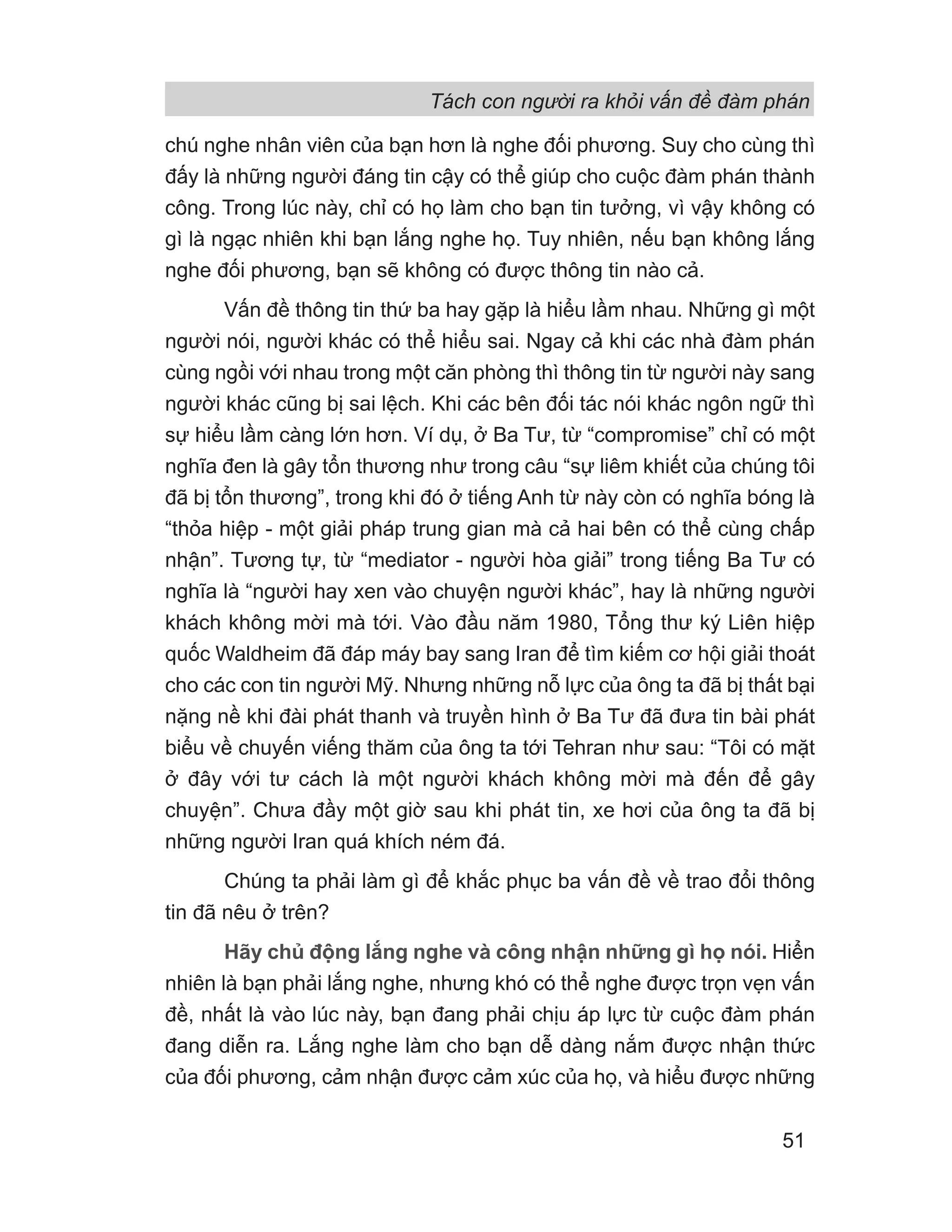 Tách con người ra khỏi vấn đề đàm phán
51
chú nghe nhân viên của bạn hơn là nghe đối phương. Suy cho cùng thì
đấy là những người đáng tin cậy có thể giúp cho cuộc đàm phán thành
công. Trong lúc này, chỉ có họ làm cho bạn tin tưởng, vì vậy không có
gì là ngạc nhiên khi bạn lắng nghe họ. Tuy nhiên, nếu bạn không lắng
nghe đối phương, bạn sẽ không có được thông tin nào cả.
Vấn đề thông tin thứ ba hay gặp là hiểu lầm nhau. Những gì một
người nói, người khác có thể hiểu sai. Ngay cả khi các nhà đàm phán
cùng ngồi với nhau trong một căn phòng thì thông tin từ người này sang
người khác cũng bị sai lệch. Khi các bên đối tác nói khác ngôn ngữ thì
sự hiểu lầm càng lớn hơn. Ví dụ, ở Ba Tư, từ “compromise” chỉ có một
nghĩa đen là gây tổn thương như trong câu “sự liêm khiết của chúng tôi
đã bị tổn thương”, trong khi đó ở tiếng Anh từ này còn có nghĩa bóng là
“thỏa hiệp - một giải pháp trung gian mà cả hai bên có thể cùng chấp
nhận”. Tương tự, từ “mediator - người hòa giải” trong tiếng Ba Tư có
nghĩa là “người hay xen vào chuyện người khác”, hay là những người
khách không mời mà tới. Vào đầu năm 1980, Tổng thư ký Liên hiệp
quốc Waldheim đã đáp máy bay sang Iran để tìm kiếm cơ hội giải thoát
cho các con tin người Mỹ. Nhưng những nỗ lực của ông ta đã bị thất bại
nặng nề khi đài phát thanh và truyền hình ở Ba Tư đã đưa tin bài phát
biểu về chuyến viếng thăm của ông ta tới Tehran như sau: “Tôi có mặt
ở đây với tư cách là một người khách không mời mà đến để gây
chuyện”. Chưa đầy một giờ sau khi phát tin, xe hơi của ông ta đã bị
những người Iran quá khích ném đá.
Chúng ta phải làm gì để khắc phục ba vấn đề về trao đổi thông
tin đã nêu ở trên?
Hãy chủ động lắng nghe và công nhận những gì họ nói. Hiển
nhiên là bạn phải lắng nghe, nhưng khó có thể nghe được trọn vẹn vấn
đề, nhất là vào lúc này, bạn đang phải chịu áp lực từ cuộc đàm phán
đang diễn ra. Lắng nghe làm cho bạn dễ dàng nắm được nhận thức
của đối phương, cảm nhận được cảm xúc của họ, và hiểu được những
 