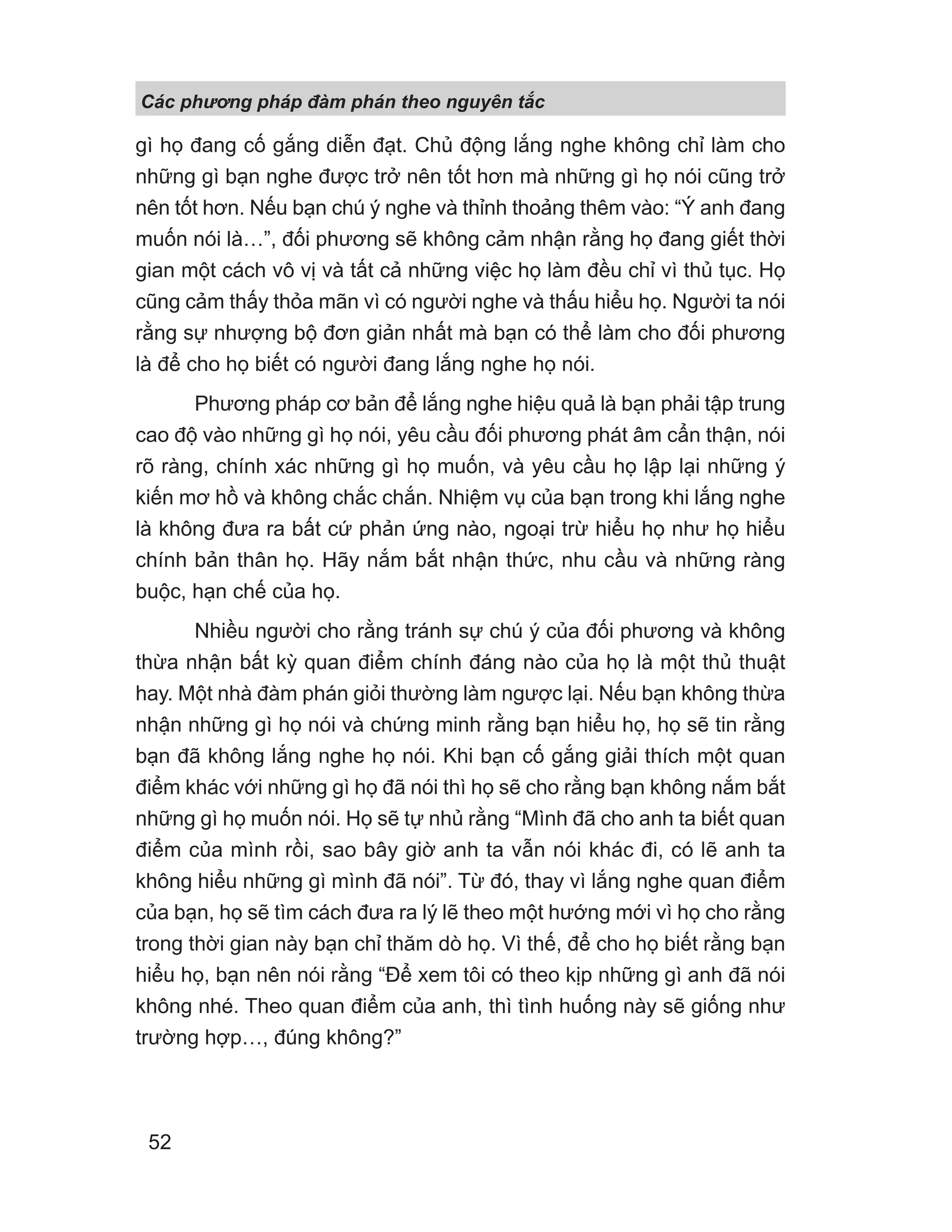 Các phng pháp đàm phán theo nguyên t c
52
gì họ đang cố gắng diễn đạt. Chủ động lắng nghe không chỉ làm cho
những gì bạn nghe được trở nên tốt hơn mà những gì họ nói cũng trở
nên tốt hơn. Nếu bạn chú ý nghe và thỉnh thoảng thêm vào: “Ý anh đang
muốn nói là…”, đối phương sẽ không cảm nhận rằng họ đang giết thời
gian một cách vô vị và tất cả những việc họ làm đều chỉ vì thủ tục. Họ
cũng cảm thấy thỏa mãn vì có người nghe và thấu hiểu họ. Người ta nói
rằng sự nhượng bộ đơn giản nhất mà bạn có thể làm cho đối phương
là để cho họ biết có người đang lắng nghe họ nói.
Phương pháp cơ bản để lắng nghe hiệu quả là bạn phải tập trung
cao độ vào những gì họ nói, yêu cầu đối phương phát âm cẩn thận, nói
rõ ràng, chính xác những gì họ muốn, và yêu cầu họ lập lại những ý
kiến mơ hồ và không chắc chắn. Nhiệm vụ của bạn trong khi lắng nghe
là không đưa ra bất cứ phản ứng nào, ngoại trừ hiểu họ như họ hiểu
chính bản thân họ. Hãy nắm bắt nhận thức, nhu cầu và những ràng
buộc, hạn chế của họ.
Nhiều người cho rằng tránh sự chú ý của đối phương và không
thừa nhận bất kỳ quan điểm chính đáng nào của họ là một thủ thuật
hay. Một nhà đàm phán giỏi thường làm ngược lại. Nếu bạn không thừa
nhận những gì họ nói và chứng minh rằng bạn hiểu họ, họ sẽ tin rằng
bạn đã không lắng nghe họ nói. Khi bạn cố gắng giải thích một quan
điểm khác với những gì họ đã nói thì họ sẽ cho rằng bạn không nắm bắt
những gì họ muốn nói. Họ sẽ tự nhủ rằng “Mình đã cho anh ta biết quan
điểm của mình rồi, sao bây giờ anh ta vẫn nói khác đi, có lẽ anh ta
không hiểu những gì mình đã nói”. Từ đó, thay vì lắng nghe quan điểm
của bạn, họ sẽ tìm cách đưa ra lý lẽ theo một hướng mới vì họ cho rằng
trong thời gian này bạn chỉ thăm dò họ. Vì thế, để cho họ biết rằng bạn
hiểu họ, bạn nên nói rằng “Để xem tôi có theo kịp những gì anh đã nói
không nhé. Theo quan điểm của anh, thì tình huống này sẽ giống như
trường hợp…, đúng không?”
 