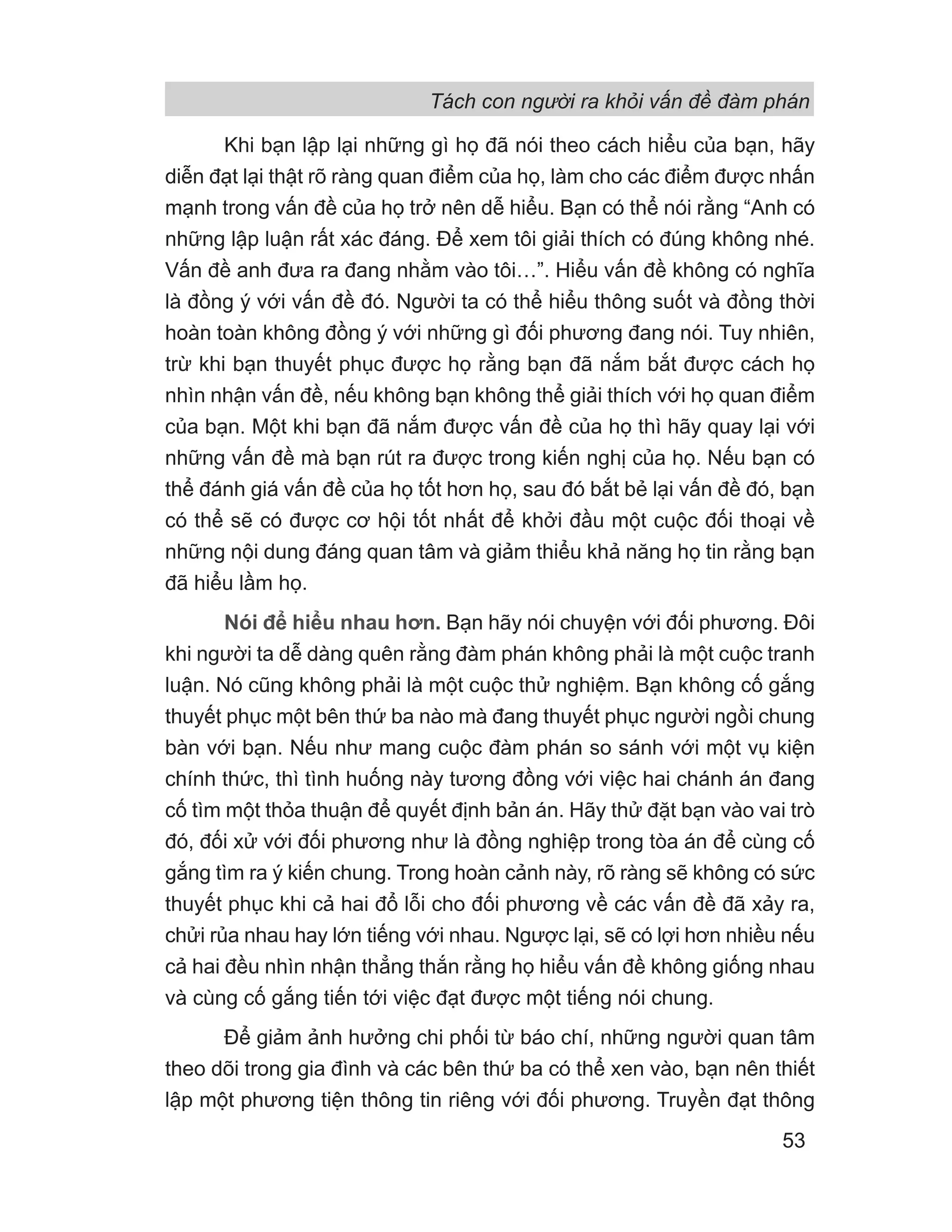 Tách con người ra khỏi vấn đề đàm phán
53
Khi bạn lập lại những gì họ đã nói theo cách hiểu của bạn, hãy
diễn đạt lại thật rõ ràng quan điểm của họ, làm cho các điểm được nhấn
mạnh trong vấn đề của họ trở nên dễ hiểu. Bạn có thể nói rằng “Anh có
những lập luận rất xác đáng. Để xem tôi giải thích có đúng không nhé.
Vấn đề anh đưa ra đang nhằm vào tôi…”. Hiểu vấn đề không có nghĩa
là đồng ý với vấn đề đó. Người ta có thể hiểu thông suốt và đồng thời
hoàn toàn không đồng ý với những gì đối phương đang nói. Tuy nhiên,
trừ khi bạn thuyết phục được họ rằng bạn đã nắm bắt được cách họ
nhìn nhận vấn đề, nếu không bạn không thể giải thích với họ quan điểm
của bạn. Một khi bạn đã nắm được vấn đề của họ thì hãy quay lại với
những vấn đề mà bạn rút ra được trong kiến nghị của họ. Nếu bạn có
thể đánh giá vấn đề của họ tốt hơn họ, sau đó bắt bẻ lại vấn đề đó, bạn
có thể sẽ có được cơ hội tốt nhất để khởi đầu một cuộc đối thoại về
những nội dung đáng quan tâm và giảm thiểu khả năng họ tin rằng bạn
đã hiểu lầm họ.
Nói để hiểu nhau hơn. Bạn hãy nói chuyện với đối phương. Đôi
khi người ta dễ dàng quên rằng đàm phán không phải là một cuộc tranh
luận. Nó cũng không phải là một cuộc thử nghiệm. Bạn không cố gắng
thuyết phục một bên thứ ba nào mà đang thuyết phục người ngồi chung
bàn với bạn. Nếu như mang cuộc đàm phán so sánh với một vụ kiện
chính thức, thì tình huống này tương đồng với việc hai chánh án đang
cố tìm một thỏa thuận để quyết định bản án. Hãy thử đặt bạn vào vai trò
đó, đối xử với đối phương như là đồng nghiệp trong tòa án để cùng cố
gắng tìm ra ý kiến chung. Trong hoàn cảnh này, rõ ràng sẽ không có sức
thuyết phục khi cả hai đổ lỗi cho đối phương về các vấn đề đã xảy ra,
chửi rủa nhau hay lớn tiếng với nhau. Ngược lại, sẽ có lợi hơn nhiều nếu
cả hai đều nhìn nhận thẳng thắn rằng họ hiểu vấn đề không giống nhau
và cùng cố gắng tiến tới việc đạt được một tiếng nói chung.
Để giảm ảnh hưởng chi phối từ báo chí, những người quan tâm
theo dõi trong gia đình và các bên thứ ba có thể xen vào, bạn nên thiết
lập một phương tiện thông tin riêng với đối phương. Truyền đạt thông
 