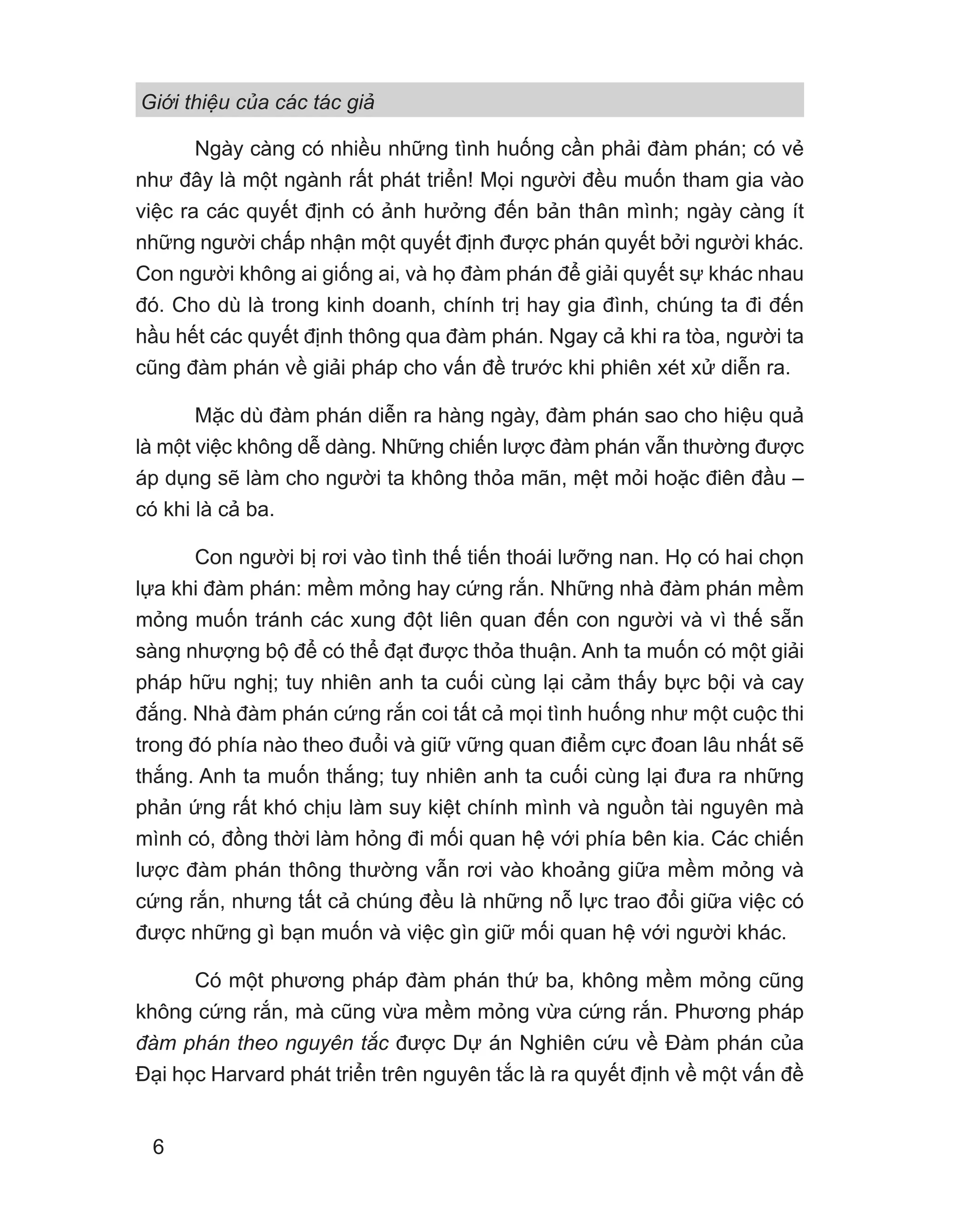 Giới thiệu của các tác giả
6
Ngày càng có nhiều những tình huống cần phải đàm phán; có vẻ
như đây là một ngành rất phát triển! Mọi người đều muốn tham gia vào
việc ra các quyết định có ảnh hưởng đến bản thân mình; ngày càng ít
những người chấp nhận một quyết định được phán quyết bởi người khác.
Con người không ai giống ai, và họ đàm phán để giải quyết sự khác nhau
đó. Cho dù là trong kinh doanh, chính trị hay gia đình, chúng ta đi đến
hầu hết các quyết định thông qua đàm phán. Ngay cả khi ra tòa, người ta
cũng đàm phán về giải pháp cho vấn đề trước khi phiên xét xử diễn ra.
Mặc dù đàm phán diễn ra hàng ngày, đàm phán sao cho hiệu quả
là một việc không dễ dàng. Những chiến lược đàm phán vẫn thường được
áp dụng sẽ làm cho người ta không thỏa mãn, mệt mỏi hoặc điên đầu –
có khi là cả ba.
Con người bị rơi vào tình thế tiến thoái lưỡng nan. Họ có hai chọn
lựa khi đàm phán: mềm mỏng hay cứng rắn. Những nhà đàm phán mềm
mỏng muốn tránh các xung đột liên quan đến con người và vì thế sẵn
sàng nhượng bộ để có thể đạt được thỏa thuận. Anh ta muốn có một giải
pháp hữu nghị; tuy nhiên anh ta cuối cùng lại cảm thấy bực bội và cay
đắng. Nhà đàm phán cứng rắn coi tất cả mọi tình huống như một cuộc thi
trong đó phía nào theo đuổi và giữ vững quan điểm cực đoan lâu nhất sẽ
thắng. Anh ta muốn thắng; tuy nhiên anh ta cuối cùng lại đưa ra những
phản ứng rất khó chịu làm suy kiệt chính mình và nguồn tài nguyên mà
mình có, đồng thời làm hỏng đi mối quan hệ với phía bên kia. Các chiến
lược đàm phán thông thường vẫn rơi vào khoảng giữa mềm mỏng và
cứng rắn, nhưng tất cả chúng đều là những nỗ lực trao đổi giữa việc có
được những gì bạn muốn và việc gìn giữ mối quan hệ với người khác.
Có một phương pháp đàm phán thứ ba, không mềm mỏng cũng
không cứng rắn, mà cũng vừa mềm mỏng vừa cứng rắn. Phương pháp
đàm phán theo nguyên tắc được Dự án Nghiên cứu về Đàm phán của
Đại học Harvard phát triển trên nguyên tắc là ra quyết định về một vấn đề
 