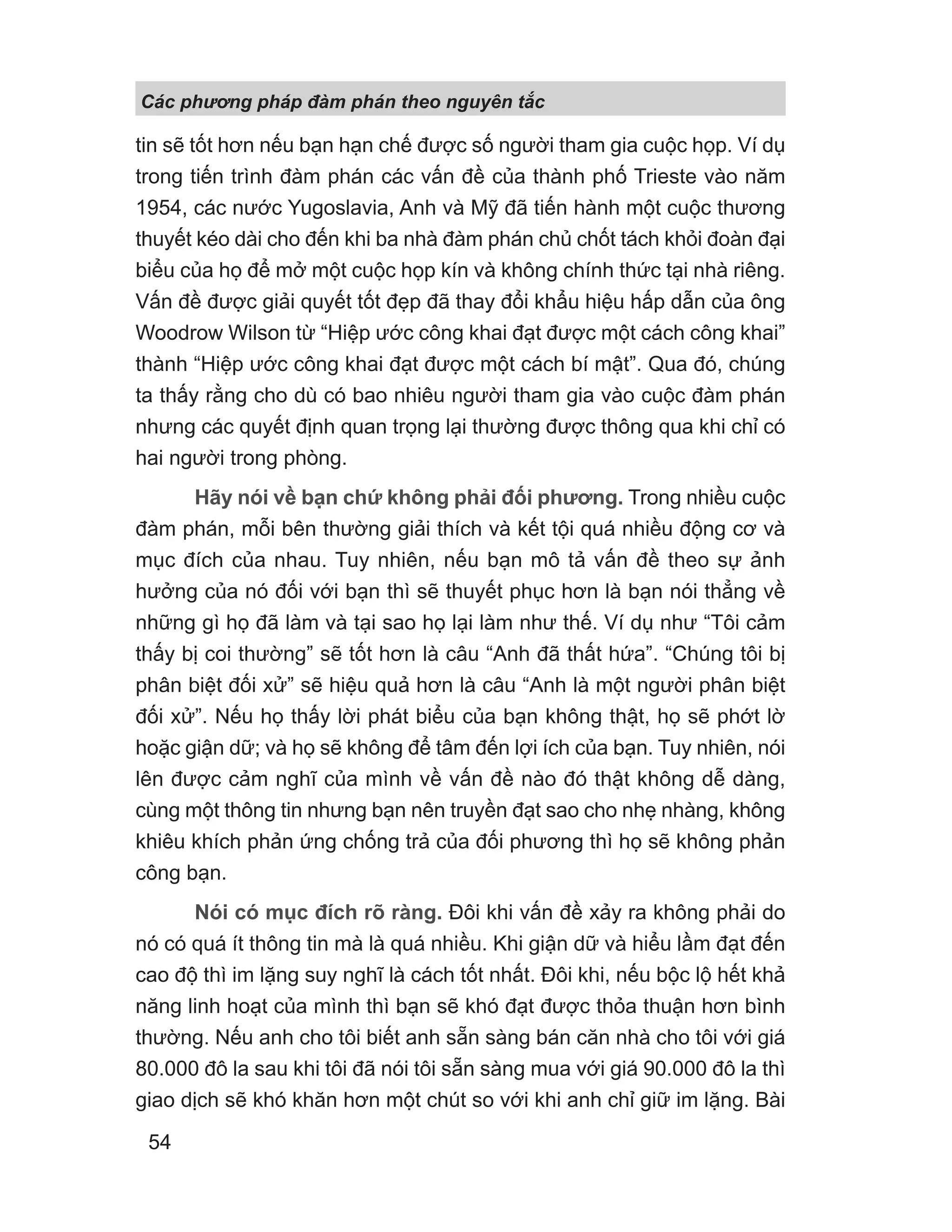 Các phng pháp đàm phán theo nguyên t c
54
tin sẽ tốt hơn nếu bạn hạn chế được số người tham gia cuộc họp. Ví dụ
trong tiến trình đàm phán các vấn đề của thành phố Trieste vào năm
1954, các nước Yugoslavia, Anh và Mỹ đã tiến hành một cuộc thương
thuyết kéo dài cho đến khi ba nhà đàm phán chủ chốt tách khỏi đoàn đại
biểu của họ để mở một cuộc họp kín và không chính thức tại nhà riêng.
Vấn đề được giải quyết tốt đẹp đã thay đổi khẩu hiệu hấp dẫn của ông
Woodrow Wilson từ “Hiệp ước công khai đạt được một cách công khai”
thành “Hiệp ước công khai đạt được một cách bí mật”. Qua đó, chúng
ta thấy rằng cho dù có bao nhiêu người tham gia vào cuộc đàm phán
nhưng các quyết định quan trọng lại thường được thông qua khi chỉ có
hai người trong phòng.
Hãy nói về bạn chứ không phải đối phương. Trong nhiều cuộc
đàm phán, mỗi bên thường giải thích và kết tội quá nhiều động cơ và
mục đích của nhau. Tuy nhiên, nếu bạn mô tả vấn đề theo sự ảnh
hưởng của nó đối với bạn thì sẽ thuyết phục hơn là bạn nói thẳng về
những gì họ đã làm và tại sao họ lại làm như thế. Ví dụ như “Tôi cảm
thấy bị coi thường” sẽ tốt hơn là câu “Anh đã thất hứa”. “Chúng tôi bị
phân biệt đối xử” sẽ hiệu quả hơn là câu “Anh là một người phân biệt
đối xử”. Nếu họ thấy lời phát biểu của bạn không thật, họ sẽ phớt lờ
hoặc giận dữ; và họ sẽ không để tâm đến lợi ích của bạn. Tuy nhiên, nói
lên được cảm nghĩ của mình về vấn đề nào đó thật không dễ dàng,
cùng một thông tin nhưng bạn nên truyền đạt sao cho nhẹ nhàng, không
khiêu khích phản ứng chống trả của đối phương thì họ sẽ không phản
công bạn.
Nói có mục đích rõ ràng. Đôi khi vấn đề xảy ra không phải do
nó có quá ít thông tin mà là quá nhiều. Khi giận dữ và hiểu lầm đạt đến
cao độ thì im lặng suy nghĩ là cách tốt nhất. Đôi khi, nếu bộc lộ hết khả
năng linh hoạt của mình thì bạn sẽ khó đạt được thỏa thuận hơn bình
thường. Nếu anh cho tôi biết anh sẵn sàng bán căn nhà cho tôi với giá
80.000 đô la sau khi tôi đã nói tôi sẵn sàng mua với giá 90.000 đô la thì
giao dịch sẽ khó khăn hơn một chút so với khi anh chỉ giữ im lặng. Bài
 