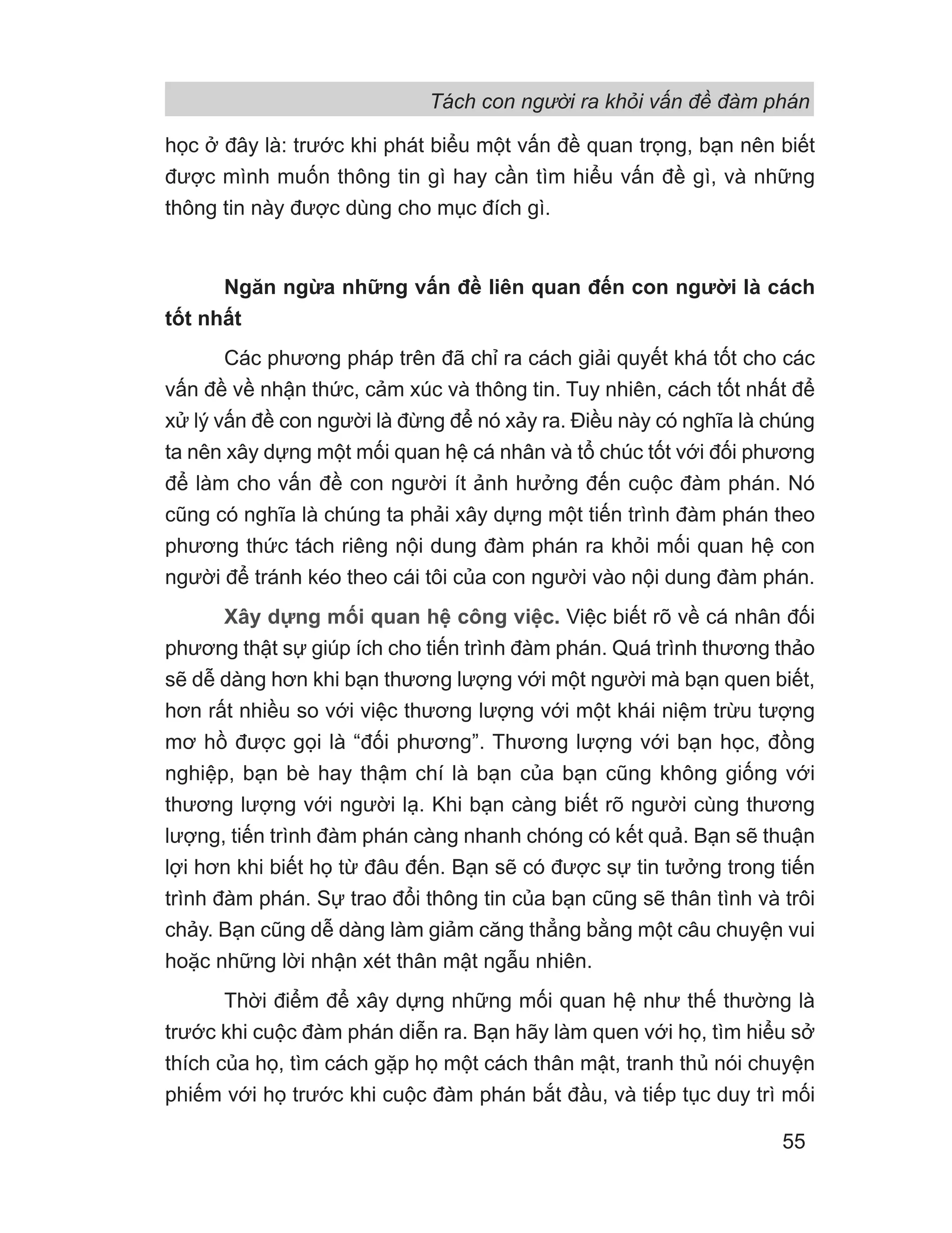 Tách con người ra khỏi vấn đề đàm phán
55
học ở đây là: trước khi phát biểu một vấn đề quan trọng, bạn nên biết
được mình muốn thông tin gì hay cần tìm hiểu vấn đề gì, và những
thông tin này được dùng cho mục đích gì.
Ngăn ngừa những vấn đề liên quan đến con người là cách
tốt nhất
Các phương pháp trên đã chỉ ra cách giải quyết khá tốt cho các
vấn đề về nhận thức, cảm xúc và thông tin. Tuy nhiên, cách tốt nhất để
xử lý vấn đề con người là đừng để nó xảy ra. Điều này có nghĩa là chúng
ta nên xây dựng một mối quan hệ cá nhân và tổ chúc tốt với đối phương
để làm cho vấn đề con người ít ảnh hưởng đến cuộc đàm phán. Nó
cũng có nghĩa là chúng ta phải xây dựng một tiến trình đàm phán theo
phương thức tách riêng nội dung đàm phán ra khỏi mối quan hệ con
người để tránh kéo theo cái tôi của con người vào nội dung đàm phán.
Xây dựng mối quan hệ công việc. Việc biết rõ về cá nhân đối
phương thật sự giúp ích cho tiến trình đàm phán. Quá trình thương thảo
sẽ dễ dàng hơn khi bạn thương lượng với một người mà bạn quen biết,
hơn rất nhiều so với việc thương lượng với một khái niệm trừu tượng
mơ hồ được gọi là “đối phương”. Thương lượng với bạn học, đồng
nghiệp, bạn bè hay thậm chí là bạn của bạn cũng không giống với
thương lượng với người lạ. Khi bạn càng biết rõ người cùng thương
lượng, tiến trình đàm phán càng nhanh chóng có kết quả. Bạn sẽ thuận
lợi hơn khi biết họ từ đâu đến. Bạn sẽ có được sự tin tưởng trong tiến
trình đàm phán. Sự trao đổi thông tin của bạn cũng sẽ thân tình và trôi
chảy. Bạn cũng dễ dàng làm giảm căng thẳng bằng một câu chuyện vui
hoặc những lời nhận xét thân mật ngẫu nhiên.
Thời điểm để xây dựng những mối quan hệ như thế thường là
trước khi cuộc đàm phán diễn ra. Bạn hãy làm quen với họ, tìm hiểu sở
thích của họ, tìm cách gặp họ một cách thân mật, tranh thủ nói chuyện
phiếm với họ trước khi cuộc đàm phán bắt đầu, và tiếp tục duy trì mối
 