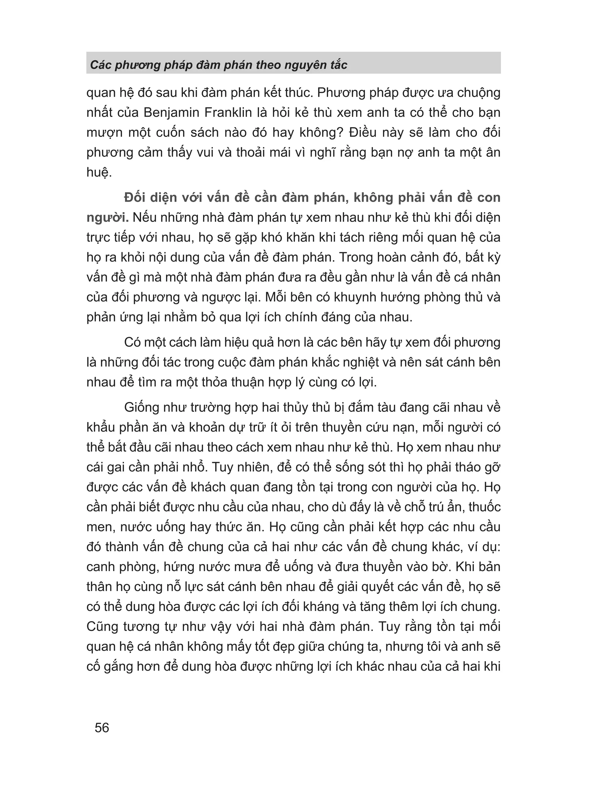 Các phng pháp đàm phán theo nguyên t c
56
quan hệ đó sau khi đàm phán kết thúc. Phương pháp được ưa chuộng
nhất của Benjamin Franklin là hỏi kẻ thù xem anh ta có thể cho bạn
mượn một cuốn sách nào đó hay không? Điều này sẽ làm cho đối
phương cảm thấy vui và thoải mái vì nghĩ rằng bạn nợ anh ta một ân
huệ.
Đối diện với vấn đề cần đàm phán, không phải vấn đề con
người. Nếu những nhà đàm phán tự xem nhau như kẻ thù khi đối diện
trực tiếp với nhau, họ sẽ gặp khó khăn khi tách riêng mối quan hệ của
họ ra khỏi nội dung của vấn đề đàm phán. Trong hoàn cảnh đó, bất kỳ
vấn đề gì mà một nhà đàm phán đưa ra đều gần như là vấn đề cá nhân
của đối phương và ngược lại. Mỗi bên có khuynh hướng phòng thủ và
phản ứng lại nhằm bỏ qua lợi ích chính đáng của nhau.
Có một cách làm hiệu quả hơn là các bên hãy tự xem đối phương
là những đối tác trong cuộc đàm phán khắc nghiệt và nên sát cánh bên
nhau để tìm ra một thỏa thuận hợp lý cùng có lợi.
Giống như trường hợp hai thủy thủ bị đắm tàu đang cãi nhau về
khẩu phần ăn và khoản dự trữ ít ỏi trên thuyền cứu nạn, mỗi người có
thể bắt đầu cãi nhau theo cách xem nhau như kẻ thù. Họ xem nhau như
cái gai cần phải nhổ. Tuy nhiên, để có thể sống sót thì họ phải tháo gỡ
được các vấn đề khách quan đang tồn tại trong con người của họ. Họ
cần phải biết được nhu cầu của nhau, cho dù đấy là về chỗ trú ẩn, thuốc
men, nước uống hay thức ăn. Họ cũng cần phải kết hợp các nhu cầu
đó thành vấn đề chung của cả hai như các vấn đề chung khác, ví dụ:
canh phòng, hứng nước mưa để uống và đưa thuyền vào bờ. Khi bản
thân họ cùng nỗ lực sát cánh bên nhau để giải quyết các vấn đề, họ sẽ
có thể dung hòa được các lợi ích đối kháng và tăng thêm lợi ích chung.
Cũng tương tự như vậy với hai nhà đàm phán. Tuy rằng tồn tại mối
quan hệ cá nhân không mấy tốt đẹp giữa chúng ta, nhưng tôi và anh sẽ
cố gắng hơn để dung hòa được những lợi ích khác nhau của cả hai khi
 