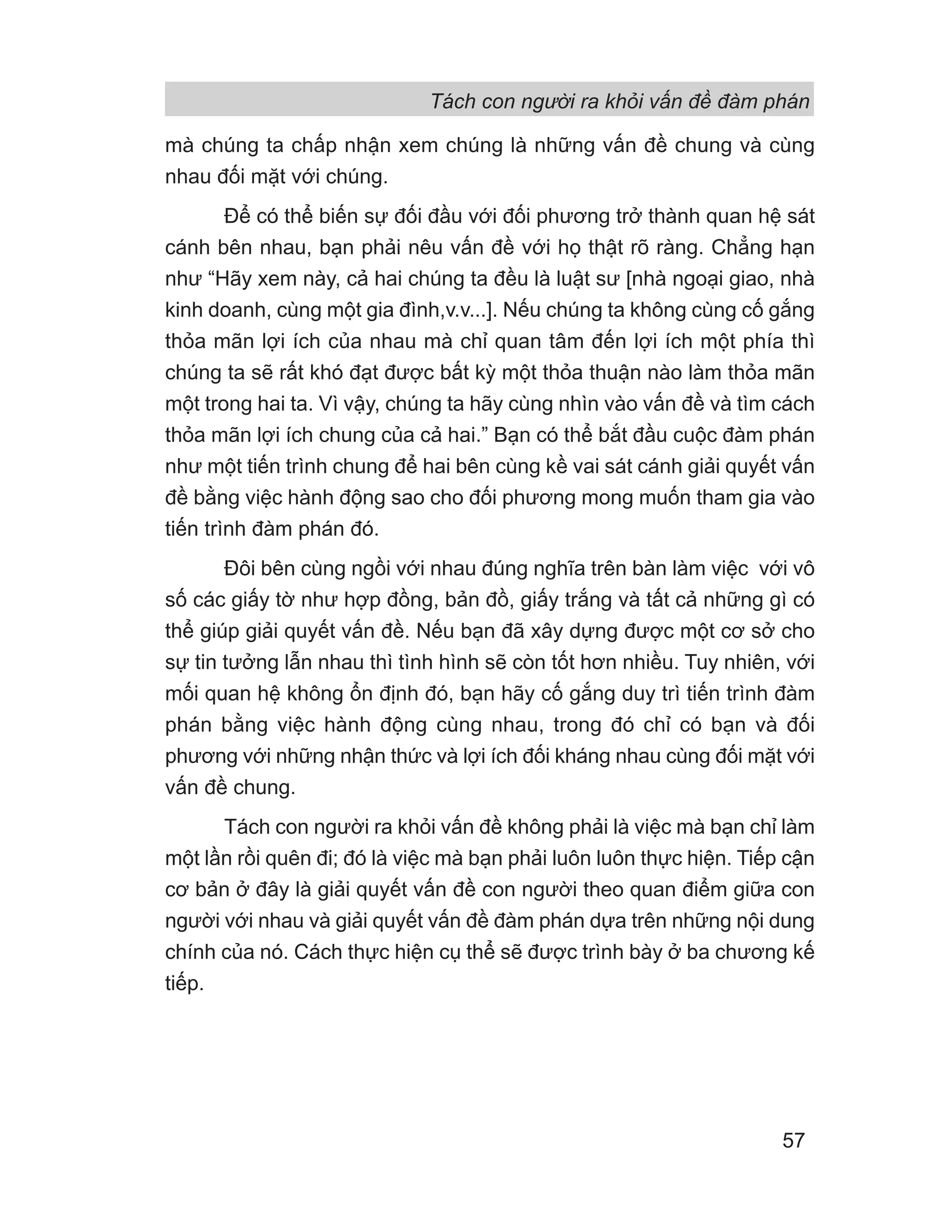 Tách con người ra khỏi vấn đề đàm phán
57
mà chúng ta chấp nhận xem chúng là những vấn đề chung và cùng
nhau đối mặt với chúng.
Để có thể biến sự đối đầu với đối phương trở thành quan hệ sát
cánh bên nhau, bạn phải nêu vấn đề với họ thật rõ ràng. Chẳng hạn
như “Hãy xem này, cả hai chúng ta đều là luật sư [nhà ngoại giao, nhà
kinh doanh, cùng một gia đình,v.v...]. Nếu chúng ta không cùng cố gắng
thỏa mãn lợi ích của nhau mà chỉ quan tâm đến lợi ích một phía thì
chúng ta sẽ rất khó đạt được bất kỳ một thỏa thuận nào làm thỏa mãn
một trong hai ta. Vì vậy, chúng ta hãy cùng nhìn vào vấn đề và tìm cách
thỏa mãn lợi ích chung của cả hai.” Bạn có thể bắt đầu cuộc đàm phán
như một tiến trình chung để hai bên cùng kề vai sát cánh giải quyết vấn
đề bằng việc hành động sao cho đối phương mong muốn tham gia vào
tiến trình đàm phán đó.
Đôi bên cùng ngồi với nhau đúng nghĩa trên bàn làm việc với vô
số các giấy tờ như hợp đồng, bản đồ, giấy trắng và tất cả những gì có
thể giúp giải quyết vấn đề. Nếu bạn đã xây dựng được một cơ sở cho
sự tin tưởng lẫn nhau thì tình hình sẽ còn tốt hơn nhiều. Tuy nhiên, với
mối quan hệ không ổn định đó, bạn hãy cố gắng duy trì tiến trình đàm
phán bằng việc hành động cùng nhau, trong đó chỉ có bạn và đối
phương với những nhận thức và lợi ích đối kháng nhau cùng đối mặt với
vấn đề chung.
Tách con người ra khỏi vấn đề không phải là việc mà bạn chỉ làm
một lần rồi quên đi; đó là việc mà bạn phải luôn luôn thực hiện. Tiếp cận
cơ bản ở đây là giải quyết vấn đề con người theo quan điểm giữa con
người với nhau và giải quyết vấn đề đàm phán dựa trên những nội dung
chính của nó. Cách thực hiện cụ thể sẽ được trình bày ở ba chương kế
tiếp.
 