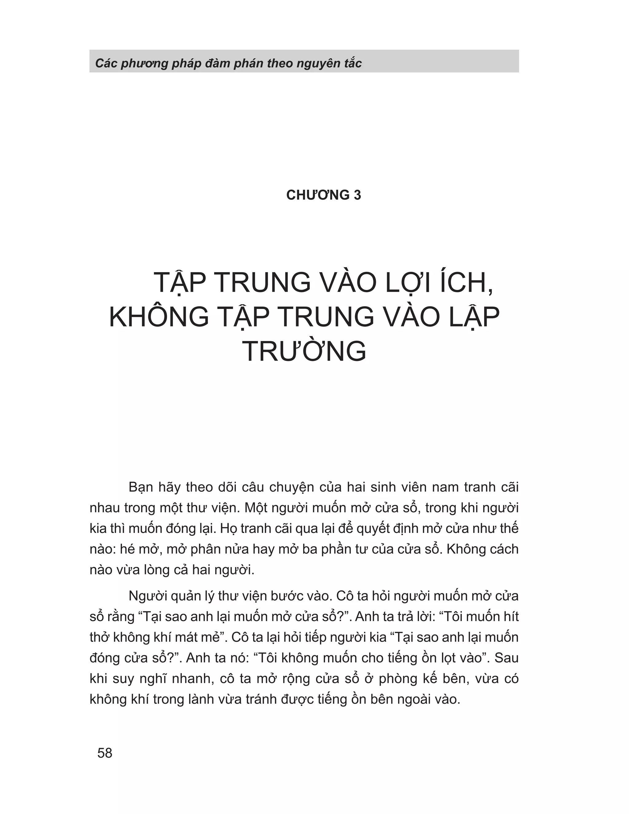 CHƯƠNG 3
TẬP TRUNG VÀO LỢI ÍCH,
KHÔNG TẬP TRUNG VÀO LẬP
TRƯỜNG
Bạn hãy theo dõi câu chuyện của hai sinh viên nam tranh cãi
nhau trong một thư viện. Một người muốn mở cửa sổ, trong khi người
kia thì muốn đóng lại. Họ tranh cãi qua lại để quyết định mở cửa như thế
nào: hé mở, mở phân nửa hay mở ba phần tư của cửa sổ. Không cách
nào vừa lòng cả hai người.
Người quản lý thư viện bước vào. Cô ta hỏi người muốn mở cửa
sổ rằng “Tại sao anh lại muốn mở cửa sổ?”. Anh ta trả lời: “Tôi muốn hít
thở không khí mát mẻ”. Cô ta lại hỏi tiếp người kia “Tại sao anh lại muốn
đóng cửa sổ?”. Anh ta nó: “Tôi không muốn cho tiếng ồn lọt vào”. Sau
khi suy nghĩ nhanh, cô ta mở rộng cửa sổ ở phòng kế bên, vừa có
không khí trong lành vừa tránh được tiếng ồn bên ngoài vào.
Các phng pháp đàm phán theo nguyên t c
58
 