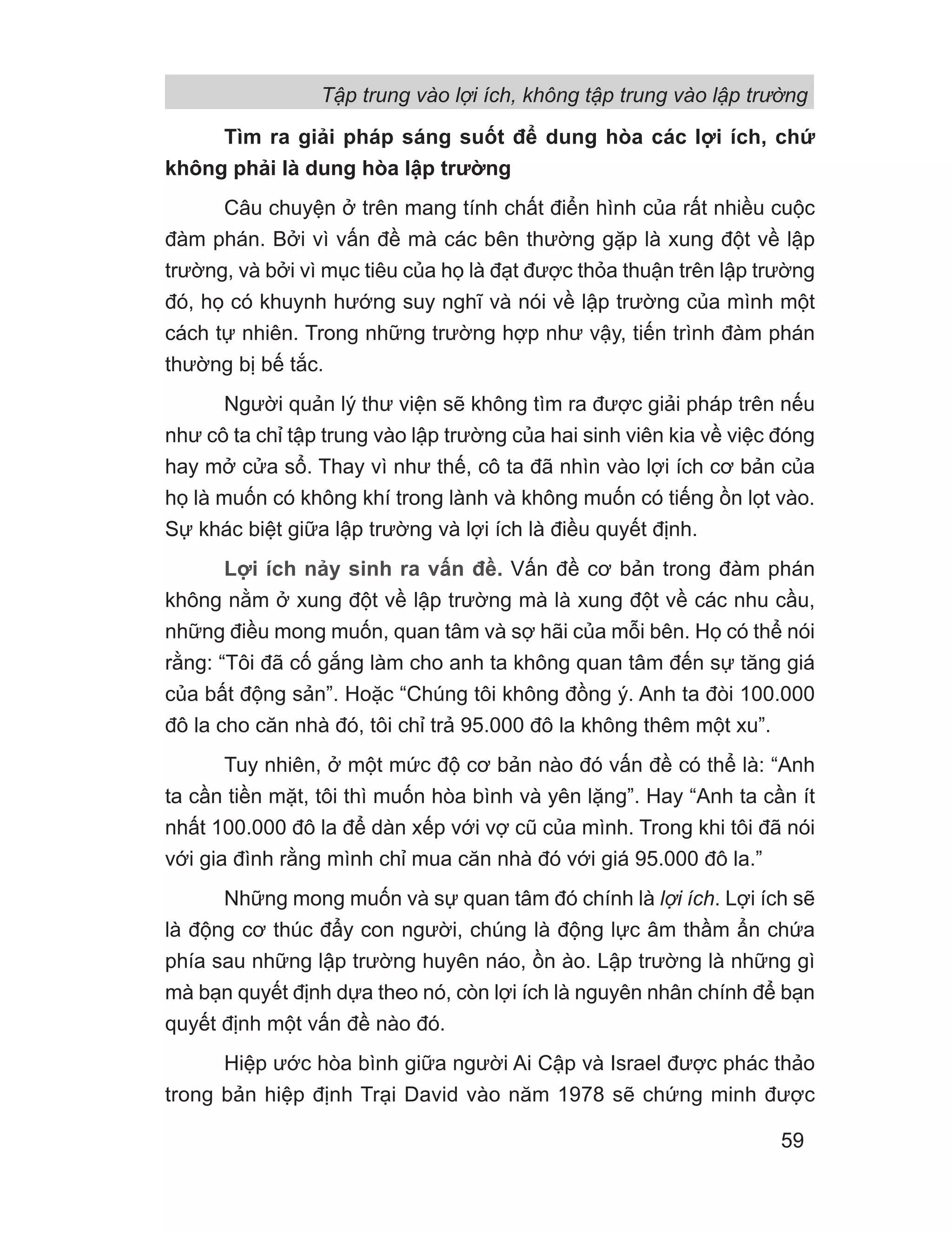 Tìm ra giải pháp sáng suốt để dung hòa các lợi ích, chứ
không phải là dung hòa lập trường
Câu chuyện ở trên mang tính chất điển hình của rất nhiều cuộc
đàm phán. Bởi vì vấn đề mà các bên thường gặp là xung đột về lập
trường, và bởi vì mục tiêu của họ là đạt được thỏa thuận trên lập trường
đó, họ có khuynh hướng suy nghĩ và nói về lập trường của mình một
cách tự nhiên. Trong những trường hợp như vậy, tiến trình đàm phán
thường bị bế tắc.
Người quản lý thư viện sẽ không tìm ra được giải pháp trên nếu
như cô ta chỉ tập trung vào lập trường của hai sinh viên kia về việc đóng
hay mở cửa sổ. Thay vì như thế, cô ta đã nhìn vào lợi ích cơ bản của
họ là muốn có không khí trong lành và không muốn có tiếng ồn lọt vào.
Sự khác biệt giữa lập trường và lợi ích là điều quyết định.
Lợi ích nảy sinh ra vấn đề. Vấn đề cơ bản trong đàm phán
không nằm ở xung đột về lập trường mà là xung đột về các nhu cầu,
những điều mong muốn, quan tâm và sợ hãi của mỗi bên. Họ có thể nói
rằng: “Tôi đã cố gắng làm cho anh ta không quan tâm đến sự tăng giá
của bất động sản”. Hoặc “Chúng tôi không đồng ý. Anh ta đòi 100.000
đô la cho căn nhà đó, tôi chỉ trả 95.000 đô la không thêm một xu”.
Tuy nhiên, ở một mức độ cơ bản nào đó vấn đề có thể là: “Anh
ta cần tiền mặt, tôi thì muốn hòa bình và yên lặng”. Hay “Anh ta cần ít
nhất 100.000 đô la để dàn xếp với vợ cũ của mình. Trong khi tôi đã nói
với gia đình rằng mình chỉ mua căn nhà đó với giá 95.000 đô la.”
Những mong muốn và sự quan tâm đó chính là lợi ích. Lợi ích sẽ
là động cơ thúc đẩy con người, chúng là động lực âm thầm ẩn chứa
phía sau những lập trường huyên náo, ồn ào. Lập trường là những gì
mà bạn quyết định dựa theo nó, còn lợi ích là nguyên nhân chính để bạn
quyết định một vấn đề nào đó.
Hiệp ước hòa bình giữa người Ai Cập và Israel được phác thảo
trong bản hiệp định Trại David vào năm 1978 sẽ chứng minh được
Tập trung vào lợi ích, không tập trung vào lập trường
59
 