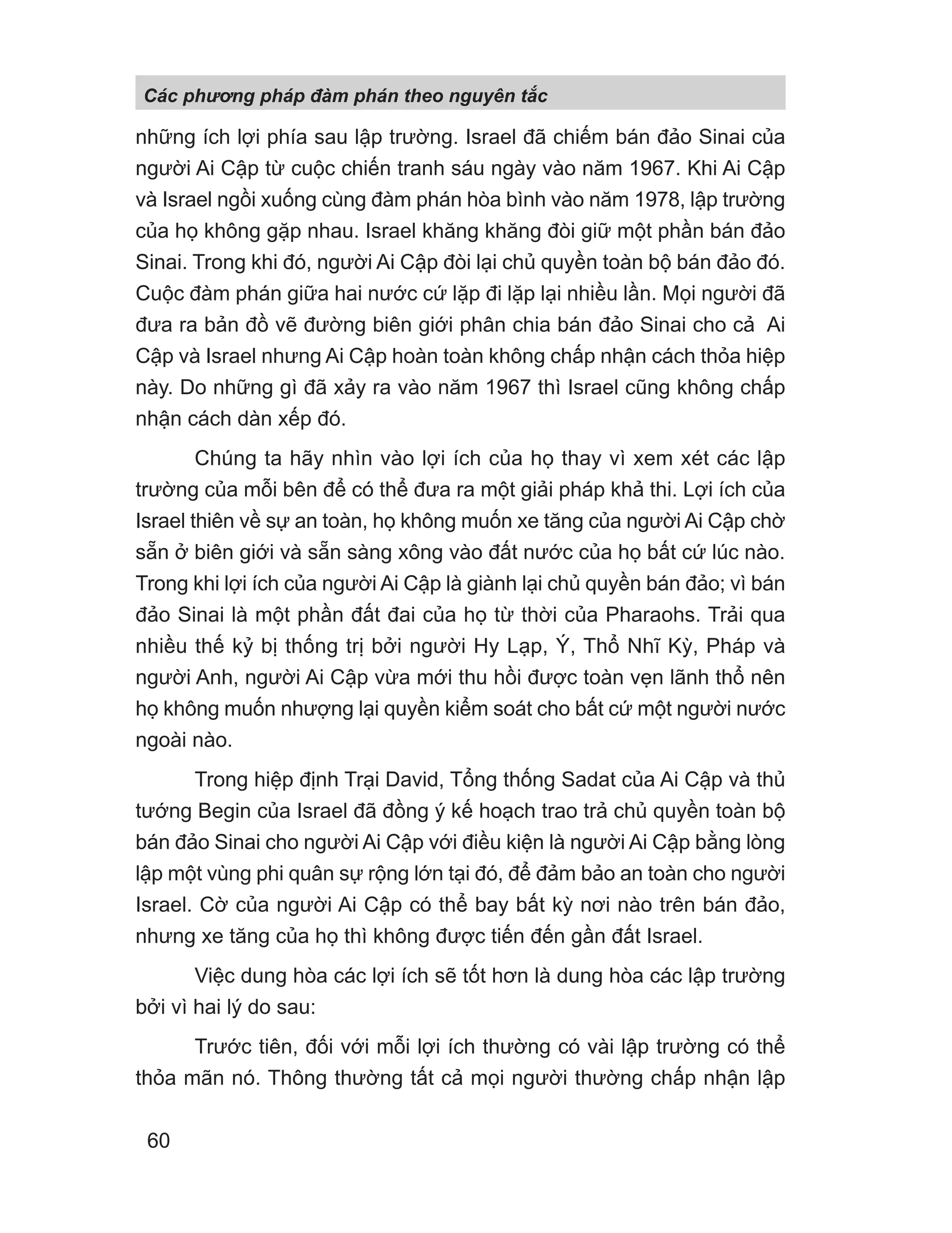 những ích lợi phía sau lập trường. Israel đã chiếm bán đảo Sinai của
người Ai Cập từ cuộc chiến tranh sáu ngày vào năm 1967. Khi Ai Cập
và Israel ngồi xuống cùng đàm phán hòa bình vào năm 1978, lập trường
của họ không gặp nhau. Israel khăng khăng đòi giữ một phần bán đảo
Sinai. Trong khi đó, người Ai Cập đòi lại chủ quyền toàn bộ bán đảo đó.
Cuộc đàm phán giữa hai nước cứ lặp đi lặp lại nhiều lần. Mọi người đã
đưa ra bản đồ vẽ đường biên giới phân chia bán đảo Sinai cho cả Ai
Cập và Israel nhưng Ai Cập hoàn toàn không chấp nhận cách thỏa hiệp
này. Do những gì đã xảy ra vào năm 1967 thì Israel cũng không chấp
nhận cách dàn xếp đó.
Chúng ta hãy nhìn vào lợi ích của họ thay vì xem xét các lập
trường của mỗi bên để có thể đưa ra một giải pháp khả thi. Lợi ích của
Israel thiên về sự an toàn, họ không muốn xe tăng của người Ai Cập chờ
sẵn ở biên giới và sẵn sàng xông vào đất nước của họ bất cứ lúc nào.
Trong khi lợi ích của người Ai Cập là giành lại chủ quyền bán đảo; vì bán
đảo Sinai là một phần đất đai của họ từ thời của Pharaohs. Trải qua
nhiều thế kỷ bị thống trị bởi người Hy Lạp, Ý, Thổ Nhĩ Kỳ, Pháp và
người Anh, người Ai Cập vừa mới thu hồi được toàn vẹn lãnh thổ nên
họ không muốn nhượng lại quyền kiểm soát cho bất cứ một người nước
ngoài nào.
Trong hiệp định Trại David, Tổng thống Sadat của Ai Cập và thủ
tướng Begin của Israel đã đồng ý kế hoạch trao trả chủ quyền toàn bộ
bán đảo Sinai cho người Ai Cập với điều kiện là người Ai Cập bằng lòng
lập một vùng phi quân sự rộng lớn tại đó, để đảm bảo an toàn cho người
Israel. Cờ của người Ai Cập có thể bay bất kỳ nơi nào trên bán đảo,
nhưng xe tăng của họ thì không được tiến đến gần đất Israel.
Việc dung hòa các lợi ích sẽ tốt hơn là dung hòa các lập trường
bởi vì hai lý do sau:
Trước tiên, đối với mỗi lợi ích thường có vài lập trường có thể
thỏa mãn nó. Thông thường tất cả mọi người thường chấp nhận lập
Các phng pháp đàm phán theo nguyên t c
60
 