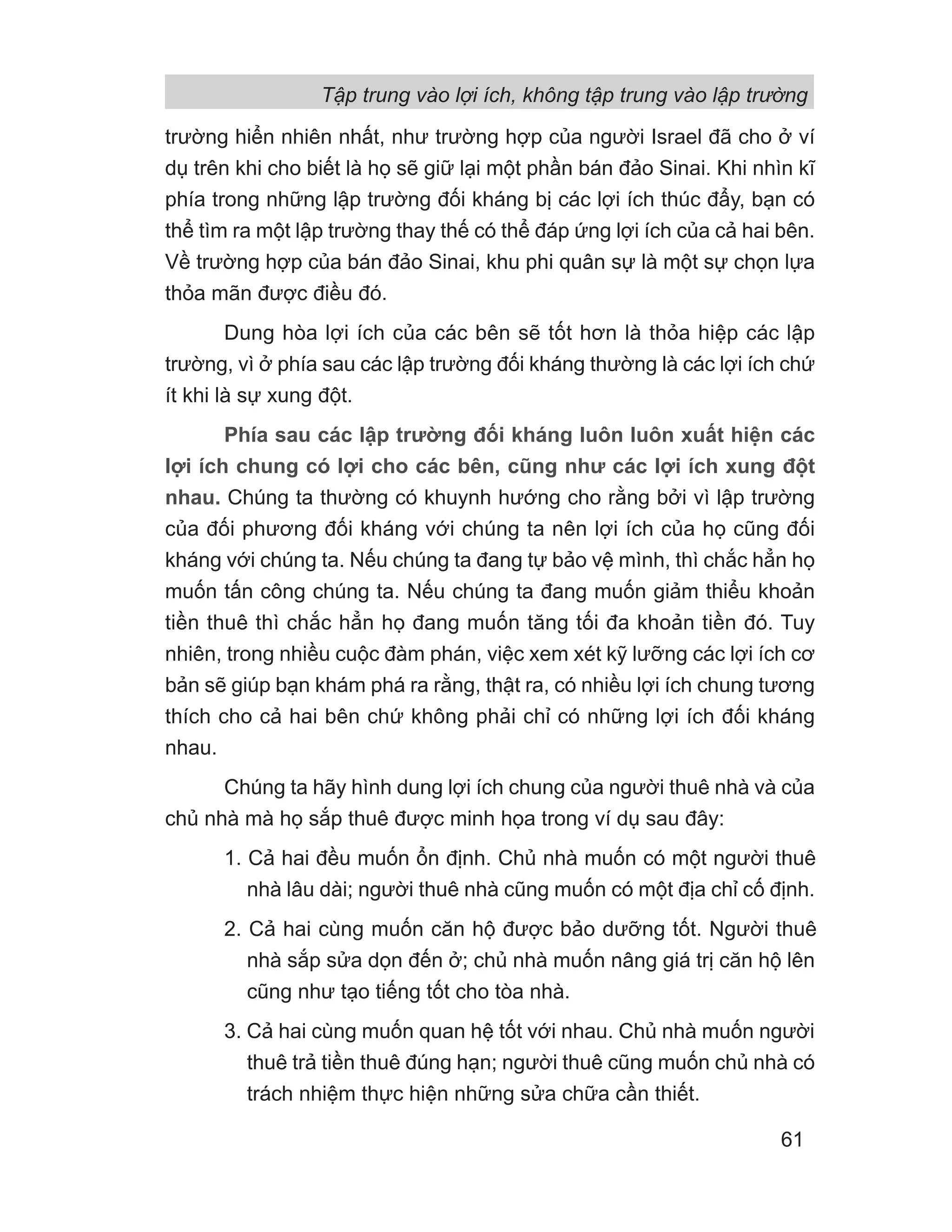 trường hiển nhiên nhất, như trường hợp của người Israel đã cho ở ví
dụ trên khi cho biết là họ sẽ giữ lại một phần bán đảo Sinai. Khi nhìn kĩ
phía trong những lập trường đối kháng bị các lợi ích thúc đẩy, bạn có
thể tìm ra một lập trường thay thế có thể đáp ứng lợi ích của cả hai bên.
Về trường hợp của bán đảo Sinai, khu phi quân sự là một sự chọn lựa
thỏa mãn được điều đó.
Dung hòa lợi ích của các bên sẽ tốt hơn là thỏa hiệp các lập
trường, vì ở phía sau các lập trường đối kháng thường là các lợi ích chứ
ít khi là sự xung đột.
Phía sau các lập trường đối kháng luôn luôn xuất hiện các
lợi ích chung có lợi cho các bên, cũng như các lợi ích xung đột
nhau. Chúng ta thường có khuynh hướng cho rằng bởi vì lập trường
của đối phương đối kháng với chúng ta nên lợi ích của họ cũng đối
kháng với chúng ta. Nếu chúng ta đang tự bảo vệ mình, thì chắc hẳn họ
muốn tấn công chúng ta. Nếu chúng ta đang muốn giảm thiểu khoản
tiền thuê thì chắc hẳn họ đang muốn tăng tối đa khoản tiền đó. Tuy
nhiên, trong nhiều cuộc đàm phán, việc xem xét kỹ lưỡng các lợi ích cơ
bản sẽ giúp bạn khám phá ra rằng, thật ra, có nhiều lợi ích chung tương
thích cho cả hai bên chứ không phải chỉ có những lợi ích đối kháng
nhau.
Chúng ta hãy hình dung lợi ích chung của người thuê nhà và của
chủ nhà mà họ sắp thuê được minh họa trong ví dụ sau đây:
1. Cả hai đều muốn ổn định. Chủ nhà muốn có một người thuê
nhà lâu dài; người thuê nhà cũng muốn có một địa chỉ cố định.
2. Cả hai cùng muốn căn hộ được bảo dưỡng tốt. Người thuê
nhà sắp sửa dọn đến ở; chủ nhà muốn nâng giá trị căn hộ lên
cũng như tạo tiếng tốt cho tòa nhà.
3. Cả hai cùng muốn quan hệ tốt với nhau. Chủ nhà muốn người
thuê trả tiền thuê đúng hạn; người thuê cũng muốn chủ nhà có
trách nhiệm thực hiện những sửa chữa cần thiết.
Tập trung vào lợi ích, không tập trung vào lập trường
61
 