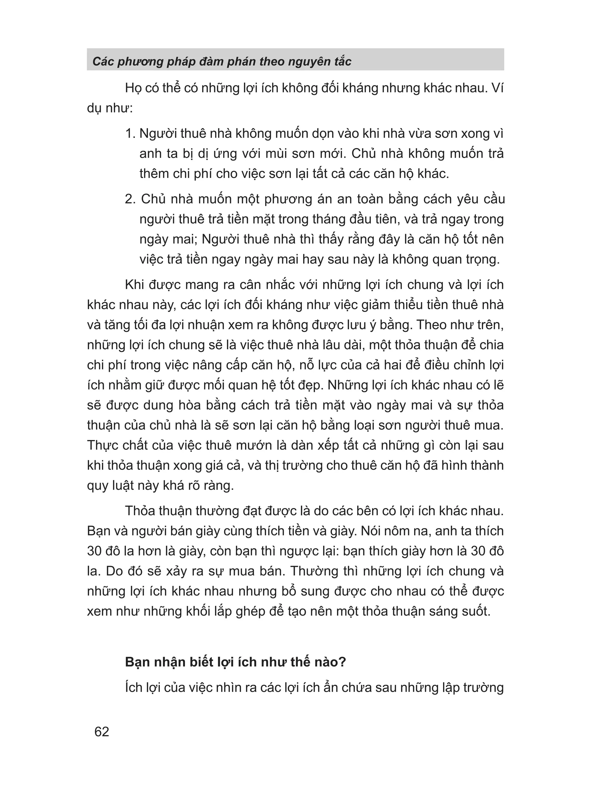 Họ có thể có những lợi ích không đối kháng nhưng khác nhau. Ví
dụ như:
1. Người thuê nhà không muốn dọn vào khi nhà vừa sơn xong vì
anh ta bị dị ứng với mùi sơn mới. Chủ nhà không muốn trả
thêm chi phí cho việc sơn lại tất cả các căn hộ khác.
2. Chủ nhà muốn một phương án an toàn bằng cách yêu cầu
người thuê trả tiền mặt trong tháng đầu tiên, và trả ngay trong
ngày mai; Người thuê nhà thì thấy rằng đây là căn hộ tốt nên
việc trả tiền ngay ngày mai hay sau này là không quan trọng.
Khi được mang ra cân nhắc với những lợi ích chung và lợi ích
khác nhau này, các lợi ích đối kháng như việc giảm thiểu tiền thuê nhà
và tăng tối đa lợi nhuận xem ra không được lưu ý bằng. Theo như trên,
những lợi ích chung sẽ là việc thuê nhà lâu dài, một thỏa thuận để chia
chi phí trong việc nâng cấp căn hộ, nỗ lực của cả hai để điều chỉnh lợi
ích nhằm giữ được mối quan hệ tốt đẹp. Những lợi ích khác nhau có lẽ
sẽ được dung hòa bằng cách trả tiền mặt vào ngày mai và sự thỏa
thuận của chủ nhà là sẽ sơn lại căn hộ bằng loại sơn người thuê mua.
Thực chất của việc thuê mướn là dàn xếp tất cả những gì còn lại sau
khi thỏa thuận xong giá cả, và thị trường cho thuê căn hộ đã hình thành
quy luật này khá rõ ràng.
Thỏa thuận thường đạt được là do các bên có lợi ích khác nhau.
Bạn và người bán giày cùng thích tiền và giày. Nói nôm na, anh ta thích
30 đô la hơn là giày, còn bạn thì ngược lại: bạn thích giày hơn là 30 đô
la. Do đó sẽ xảy ra sự mua bán. Thường thì những lợi ích chung và
những lợi ích khác nhau nhưng bổ sung được cho nhau có thể được
xem như những khối lắp ghép để tạo nên một thỏa thuận sáng suốt.
Bạn nhận biết lợi ích như thế nào?
Ích lợi của việc nhìn ra các lợi ích ẩn chứa sau những lập trường
Các phng pháp đàm phán theo nguyên t c
62
 