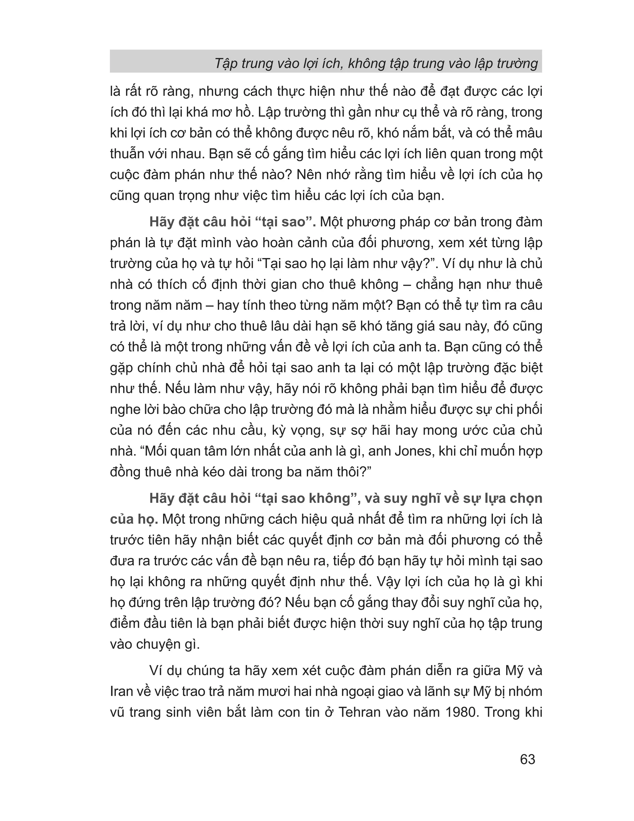 là rất rõ ràng, nhưng cách thực hiện như thế nào để đạt được các lợi
ích đó thì lại khá mơ hồ. Lập trường thì gần như cụ thể và rõ ràng, trong
khi lợi ích cơ bản có thể không được nêu rõ, khó nắm bắt, và có thể mâu
thuẫn với nhau. Bạn sẽ cố gắng tìm hiểu các lợi ích liên quan trong một
cuộc đàm phán như thế nào? Nên nhớ rằng tìm hiểu về lợi ích của họ
cũng quan trọng như việc tìm hiểu các lợi ích của bạn.
Hãy đặt câu hỏi “tại sao”. Một phương pháp cơ bản trong đàm
phán là tự đặt mình vào hoàn cảnh của đối phương, xem xét từng lập
trường của họ và tự hỏi “Tại sao họ lại làm như vậy?”. Ví dụ như là chủ
nhà có thích cố định thời gian cho thuê không – chẳng hạn như thuê
trong năm năm – hay tính theo từng năm một? Bạn có thể tự tìm ra câu
trả lời, ví dụ như cho thuê lâu dài hạn sẽ khó tăng giá sau này, đó cũng
có thể là một trong những vấn đề về lợi ích của anh ta. Bạn cũng có thể
gặp chính chủ nhà để hỏi tại sao anh ta lại có một lập trường đặc biệt
như thế. Nếu làm như vậy, hãy nói rõ không phải bạn tìm hiểu để được
nghe lời bào chữa cho lập trường đó mà là nhằm hiểu được sự chi phối
của nó đến các nhu cầu, kỳ vọng, sự sợ hãi hay mong ước của chủ
nhà. “Mối quan tâm lớn nhất của anh là gì, anh Jones, khi chỉ muốn hợp
đồng thuê nhà kéo dài trong ba năm thôi?”
Hãy đặt câu hỏi “tại sao không”, và suy nghĩ về sự lựa chọn
của họ. Một trong những cách hiệu quả nhất để tìm ra những lợi ích là
trước tiên hãy nhận biết các quyết định cơ bản mà đối phương có thể
đưa ra trước các vấn đề bạn nêu ra, tiếp đó bạn hãy tự hỏi mình tại sao
họ lại không ra những quyết định như thế. Vậy lợi ích của họ là gì khi
họ đứng trên lập trường đó? Nếu bạn cố gắng thay đổi suy nghĩ của họ,
điểm đầu tiên là bạn phải biết được hiện thời suy nghĩ của họ tập trung
vào chuyện gì.
Ví dụ chúng ta hãy xem xét cuộc đàm phán diễn ra giữa Mỹ và
Iran về việc trao trả năm mươi hai nhà ngoại giao và lãnh sự Mỹ bị nhóm
vũ trang sinh viên bắt làm con tin ở Tehran vào năm 1980. Trong khi
Tập trung vào lợi ích, không tập trung vào lập trường
63
 