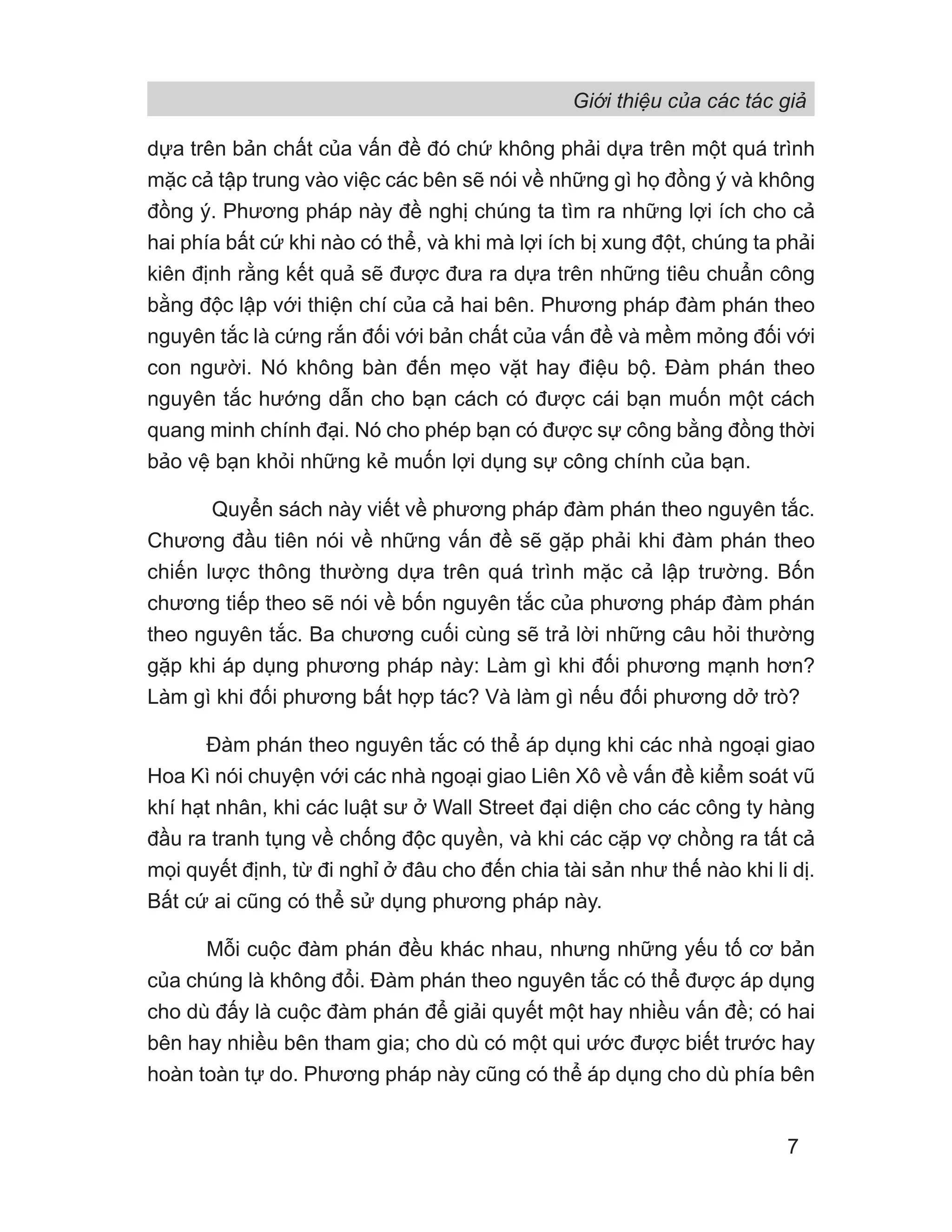 Giới thiệu của các tác giả
7
dựa trên bản chất của vấn đề đó chứ không phải dựa trên một quá trình
mặc cả tập trung vào việc các bên sẽ nói về những gì họ đồng ý và không
đồng ý. Phương pháp này đề nghị chúng ta tìm ra những lợi ích cho cả
hai phía bất cứ khi nào có thể, và khi mà lợi ích bị xung đột, chúng ta phải
kiên định rằng kết quả sẽ được đưa ra dựa trên những tiêu chuẩn công
bằng độc lập với thiện chí của cả hai bên. Phương pháp đàm phán theo
nguyên tắc là cứng rắn đối với bản chất của vấn đề và mềm mỏng đối với
con người. Nó không bàn đến mẹo vặt hay điệu bộ. Đàm phán theo
nguyên tắc hướng dẫn cho bạn cách có được cái bạn muốn một cách
quang minh chính đại. Nó cho phép bạn có được sự công bằng đồng thời
bảo vệ bạn khỏi những kẻ muốn lợi dụng sự công chính của bạn.
Quyển sách này viết về phương pháp đàm phán theo nguyên tắc.
Chương đầu tiên nói về những vấn đề sẽ gặp phải khi đàm phán theo
chiến lược thông thường dựa trên quá trình mặc cả lập trường. Bốn
chương tiếp theo sẽ nói về bốn nguyên tắc của phương pháp đàm phán
theo nguyên tắc. Ba chương cuối cùng sẽ trả lời những câu hỏi thường
gặp khi áp dụng phương pháp này: Làm gì khi đối phương mạnh hơn?
Làm gì khi đối phương bất hợp tác? Và làm gì nếu đối phương dở trò?
Đàm phán theo nguyên tắc có thể áp dụng khi các nhà ngoại giao
Hoa Kì nói chuyện với các nhà ngoại giao Liên Xô về vấn đề kiểm soát vũ
khí hạt nhân, khi các luật sư ở Wall Street đại diện cho các công ty hàng
đầu ra tranh tụng về chống độc quyền, và khi các cặp vợ chồng ra tất cả
mọi quyết định, từ đi nghỉ ở đâu cho đến chia tài sản như thế nào khi li dị.
Bất cứ ai cũng có thể sử dụng phương pháp này.
Mỗi cuộc đàm phán đều khác nhau, nhưng những yếu tố cơ bản
của chúng là không đổi. Đàm phán theo nguyên tắc có thể được áp dụng
cho dù đấy là cuộc đàm phán để giải quyết một hay nhiều vấn đề; có hai
bên hay nhiều bên tham gia; cho dù có một qui ước được biết trước hay
hoàn toàn tự do. Phương pháp này cũng có thể áp dụng cho dù phía bên
 