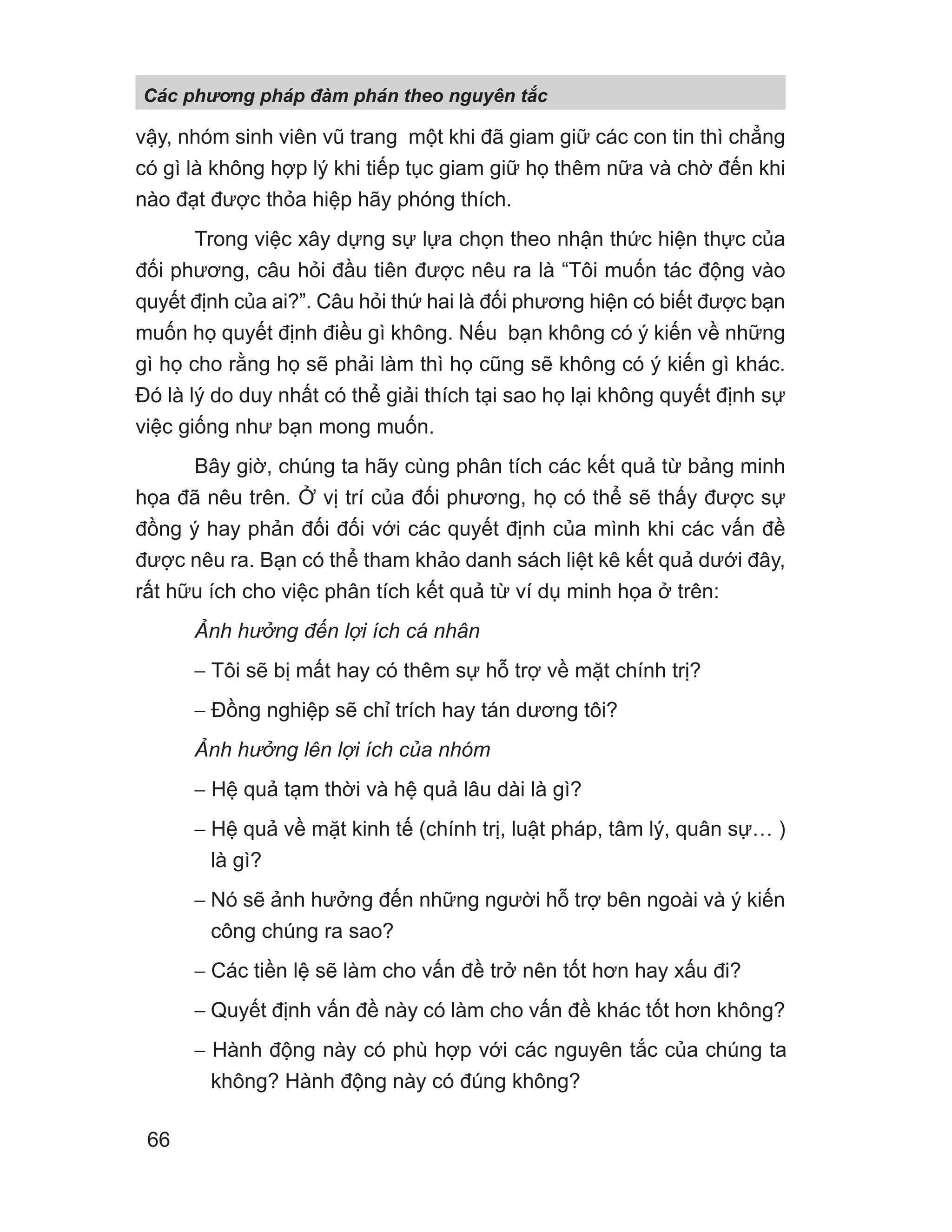 vậy, nhóm sinh viên vũ trang một khi đã giam giữ các con tin thì chẳng
có gì là không hợp lý khi tiếp tục giam giữ họ thêm nữa và chờ đến khi
nào đạt được thỏa hiệp hãy phóng thích.
Trong việc xây dựng sự lựa chọn theo nhận thức hiện thực của
đối phương, câu hỏi đầu tiên được nêu ra là “Tôi muốn tác động vào
quyết định của ai?”. Câu hỏi thứ hai là đối phương hiện có biết được bạn
muốn họ quyết định điều gì không. Nếu bạn không có ý kiến về những
gì họ cho rằng họ sẽ phải làm thì họ cũng sẽ không có ý kiến gì khác.
Đó là lý do duy nhất có thể giải thích tại sao họ lại không quyết định sự
việc giống như bạn mong muốn.
Bây giờ, chúng ta hãy cùng phân tích các kết quả từ bảng minh
họa đã nêu trên. Ở vị trí của đối phương, họ có thể sẽ thấy được sự
đồng ý hay phản đối đối với các quyết định của mình khi các vấn đề
được nêu ra. Bạn có thể tham khảo danh sách liệt kê kết quả dưới đây,
rất hữu ích cho việc phân tích kết quả từ ví dụ minh họa ở trên:
Ảnh hưởng đến lợi ích cá nhân
− Tôi sẽ bị mất hay có thêm sự hỗ trợ về mặt chính trị?
− Đồng nghiệp sẽ chỉ trích hay tán dương tôi?
Ảnh hưởng lên lợi ích của nhóm
− Hệ quả tạm thời và hệ quả lâu dài là gì?
− Hệ quả về mặt kinh tế (chính trị, luật pháp, tâm lý, quân sự… )
là gì?
− Nó sẽ ảnh hưởng đến những người hỗ trợ bên ngoài và ý kiến
công chúng ra sao?
− Các tiền lệ sẽ làm cho vấn đề trở nên tốt hơn hay xấu đi?
− Quyết định vấn đề này có làm cho vấn đề khác tốt hơn không?
− Hành động này có phù hợp với các nguyên tắc của chúng ta
không? Hành động này có đúng không?
Các phng pháp đàm phán theo nguyên t c
66
 