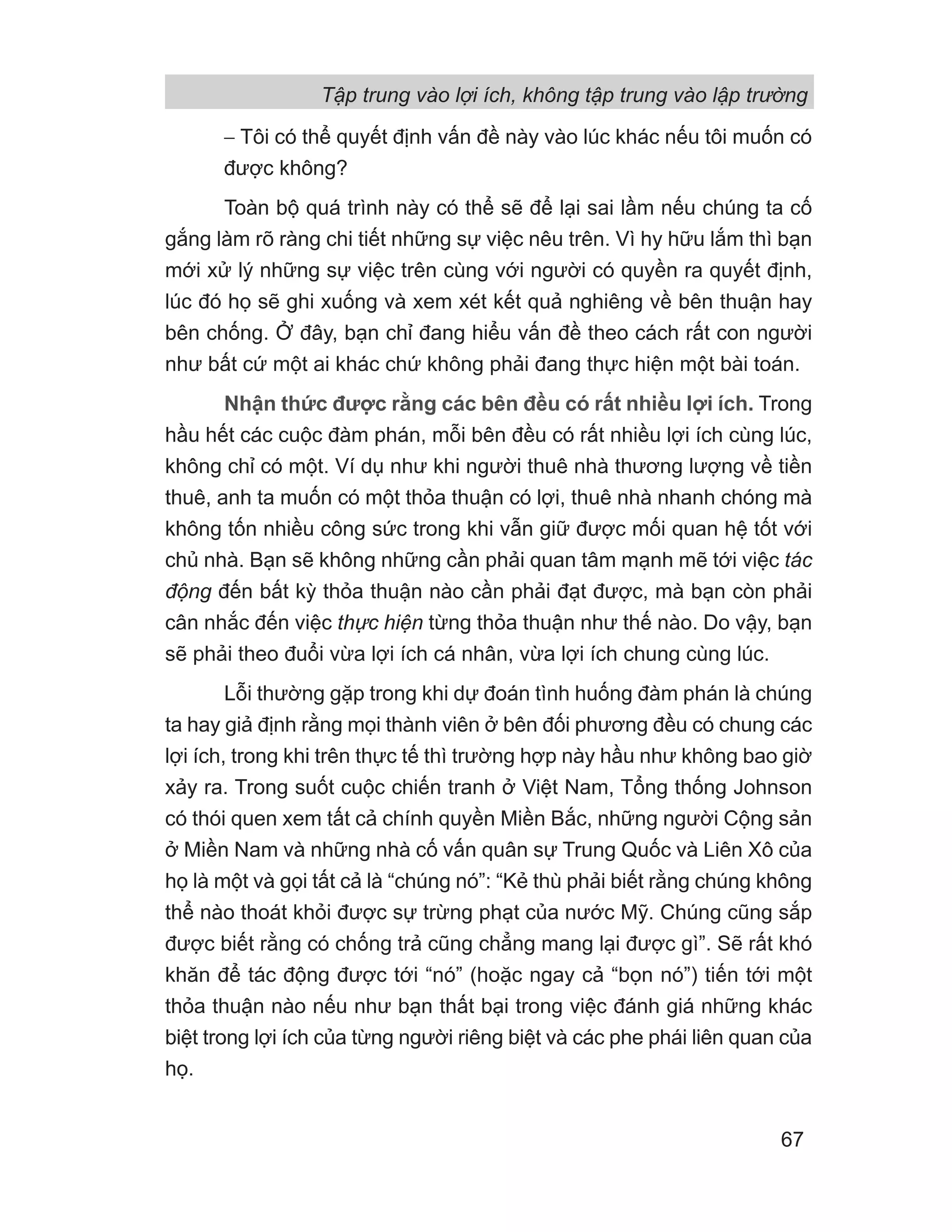 − Tôi có thể quyết định vấn đề này vào lúc khác nếu tôi muốn có
được không?
Toàn bộ quá trình này có thể sẽ để lại sai lầm nếu chúng ta cố
gắng làm rõ ràng chi tiết những sự việc nêu trên. Vì hy hữu lắm thì bạn
mới xử lý những sự việc trên cùng với người có quyền ra quyết định,
lúc đó họ sẽ ghi xuống và xem xét kết quả nghiêng về bên thuận hay
bên chống. Ở đây, bạn chỉ đang hiểu vấn đề theo cách rất con người
như bất cứ một ai khác chứ không phải đang thực hiện một bài toán.
Nhận thức được rằng các bên đều có rất nhiều lợi ích. Trong
hầu hết các cuộc đàm phán, mỗi bên đều có rất nhiều lợi ích cùng lúc,
không chỉ có một. Ví dụ như khi người thuê nhà thương lượng về tiền
thuê, anh ta muốn có một thỏa thuận có lợi, thuê nhà nhanh chóng mà
không tốn nhiều công sức trong khi vẫn giữ được mối quan hệ tốt với
chủ nhà. Bạn sẽ không những cần phải quan tâm mạnh mẽ tới việc tác
động đến bất kỳ thỏa thuận nào cần phải đạt được, mà bạn còn phải
cân nhắc đến việc thực hiện từng thỏa thuận như thế nào. Do vậy, bạn
sẽ phải theo đuổi vừa lợi ích cá nhân, vừa lợi ích chung cùng lúc.
Lỗi thường gặp trong khi dự đoán tình huống đàm phán là chúng
ta hay giả định rằng mọi thành viên ở bên đối phương đều có chung các
lợi ích, trong khi trên thực tế thì trường hợp này hầu như không bao giờ
xảy ra. Trong suốt cuộc chiến tranh ở Việt Nam, Tổng thống Johnson
có thói quen xem tất cả chính quyền Miền Bắc, những người Cộng sản
ở Miền Nam và những nhà cố vấn quân sự Trung Quốc và Liên Xô của
họ là một và gọi tất cả là “chúng nó”: “Kẻ thù phải biết rằng chúng không
thể nào thoát khỏi được sự trừng phạt của nước Mỹ. Chúng cũng sắp
được biết rằng có chống trả cũng chẳng mang lại được gì”. Sẽ rất khó
khăn để tác động được tới “nó” (hoặc ngay cả “bọn nó”) tiến tới một
thỏa thuận nào nếu như bạn thất bại trong việc đánh giá những khác
biệt trong lợi ích của từng người riêng biệt và các phe phái liên quan của
họ.
Tập trung vào lợi ích, không tập trung vào lập trường
67
 