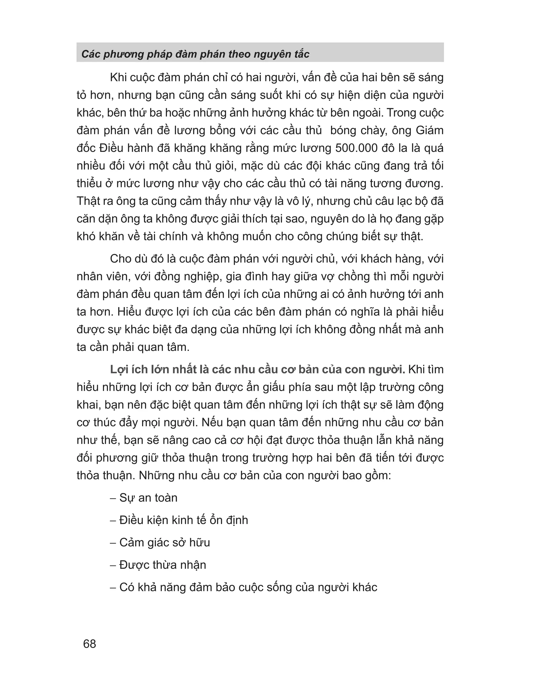 Khi cuộc đàm phán chỉ có hai người, vấn đề của hai bên sẽ sáng
tỏ hơn, nhưng bạn cũng cần sáng suốt khi có sự hiện diện của người
khác, bên thứ ba hoặc những ảnh hưởng khác từ bên ngoài. Trong cuộc
đàm phán vấn đề lương bổng với các cầu thủ bóng chày, ông Giám
đốc Điều hành đã khăng khăng rằng mức lương 500.000 đô la là quá
nhiều đối với một cầu thủ giỏi, mặc dù các đội khác cũng đang trả tối
thiểu ở mức lương như vậy cho các cầu thủ có tài năng tương đương.
Thật ra ông ta cũng cảm thấy như vậy là vô lý, nhưng chủ câu lạc bộ đã
căn dặn ông ta không được giải thích tại sao, nguyên do là họ đang gặp
khó khăn về tài chính và không muốn cho công chúng biết sự thật.
Cho dù đó là cuộc đàm phán với người chủ, với khách hàng, với
nhân viên, với đồng nghiệp, gia đình hay giữa vợ chồng thì mỗi người
đàm phán đều quan tâm đến lợi ích của những ai có ảnh hưởng tới anh
ta hơn. Hiểu được lợi ích của các bên đàm phán có nghĩa là phải hiểu
được sự khác biệt đa dạng của những lợi ích không đồng nhất mà anh
ta cần phải quan tâm.
Lợi ích lớn nhất là các nhu cầu cơ bản của con người. Khi tìm
hiểu những lợi ích cơ bản được ẩn giấu phía sau một lập trường công
khai, bạn nên đặc biệt quan tâm đến những lợi ích thật sự sẽ làm động
cơ thúc đẩy mọi người. Nếu bạn quan tâm đến những nhu cầu cơ bản
như thế, bạn sẽ nâng cao cả cơ hội đạt được thỏa thuận lẫn khả năng
đối phương giữ thỏa thuận trong trường hợp hai bên đã tiến tới được
thỏa thuận. Những nhu cầu cơ bản của con người bao gồm:
− Sự an toàn
− Điều kiện kinh tế ổn định
− Cảm giác sở hữu
− Được thừa nhận
− Có khả năng đảm bảo cuộc sống của người khác
Các phng pháp đàm phán theo nguyên t c
68
 