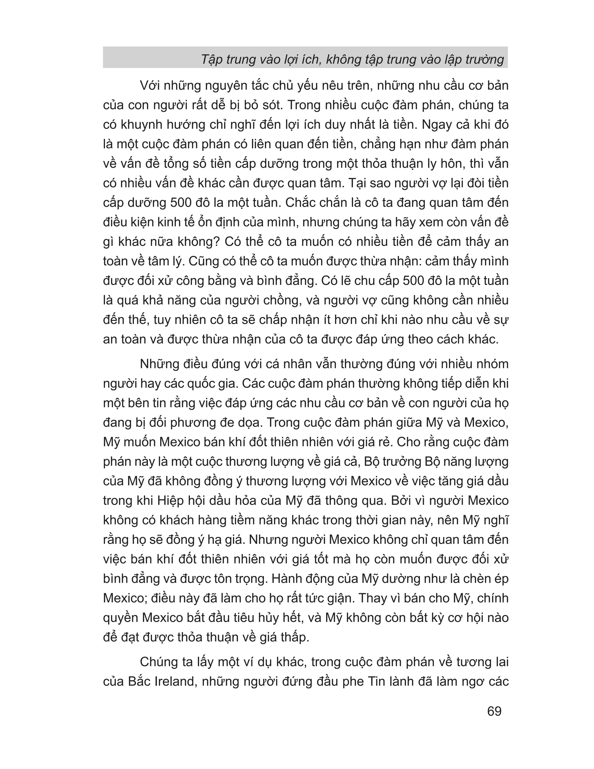 Với những nguyên tắc chủ yếu nêu trên, những nhu cầu cơ bản
của con người rất dễ bị bỏ sót. Trong nhiều cuộc đàm phán, chúng ta
có khuynh hướng chỉ nghĩ đến lợi ích duy nhất là tiền. Ngay cả khi đó
là một cuộc đàm phán có liên quan đến tiền, chẳng hạn như đàm phán
về vấn đề tổng số tiền cấp dưỡng trong một thỏa thuận ly hôn, thì vẫn
có nhiều vấn đề khác cần được quan tâm. Tại sao người vợ lại đòi tiền
cấp dưỡng 500 đô la một tuần. Chắc chắn là cô ta đang quan tâm đến
điều kiện kinh tế ổn định của mình, nhưng chúng ta hãy xem còn vấn đề
gì khác nữa không? Có thể cô ta muốn có nhiều tiền để cảm thấy an
toàn về tâm lý. Cũng có thể cô ta muốn được thừa nhận: cảm thấy mình
được đối xử công bằng và bình đẳng. Có lẽ chu cấp 500 đô la một tuần
là quá khả năng của người chồng, và người vợ cũng không cần nhiều
đến thế, tuy nhiên cô ta sẽ chấp nhận ít hơn chỉ khi nào nhu cầu về sự
an toàn và được thừa nhận của cô ta được đáp ứng theo cách khác.
Những điều đúng với cá nhân vẫn thường đúng với nhiều nhóm
người hay các quốc gia. Các cuộc đàm phán thường không tiếp diễn khi
một bên tin rằng việc đáp ứng các nhu cầu cơ bản về con người của họ
đang bị đối phương đe dọa. Trong cuộc đàm phán giữa Mỹ và Mexico,
Mỹ muốn Mexico bán khí đốt thiên nhiên với giá rẻ. Cho rằng cuộc đàm
phán này là một cuộc thương lượng về giá cả, Bộ trưởng Bộ năng lượng
của Mỹ đã không đồng ý thương lượng với Mexico về việc tăng giá dầu
trong khi Hiệp hội dầu hỏa của Mỹ đã thông qua. Bởi vì người Mexico
không có khách hàng tiềm năng khác trong thời gian này, nên Mỹ nghĩ
rằng họ sẽ đồng ý hạ giá. Nhưng người Mexico không chỉ quan tâm đến
việc bán khí đốt thiên nhiên với giá tốt mà họ còn muốn được đối xử
bình đẳng và được tôn trọng. Hành động của Mỹ dường như là chèn ép
Mexico; điều này đã làm cho họ rất tức giận. Thay vì bán cho Mỹ, chính
quyền Mexico bắt đầu tiêu hủy hết, và Mỹ không còn bất kỳ cơ hội nào
để đạt được thỏa thuận về giá thấp.
Chúng ta lấy một ví dụ khác, trong cuộc đàm phán về tương lai
của Bắc Ireland, những người đứng đầu phe Tin lành đã làm ngơ các
Tập trung vào lợi ích, không tập trung vào lập trường
69
 
