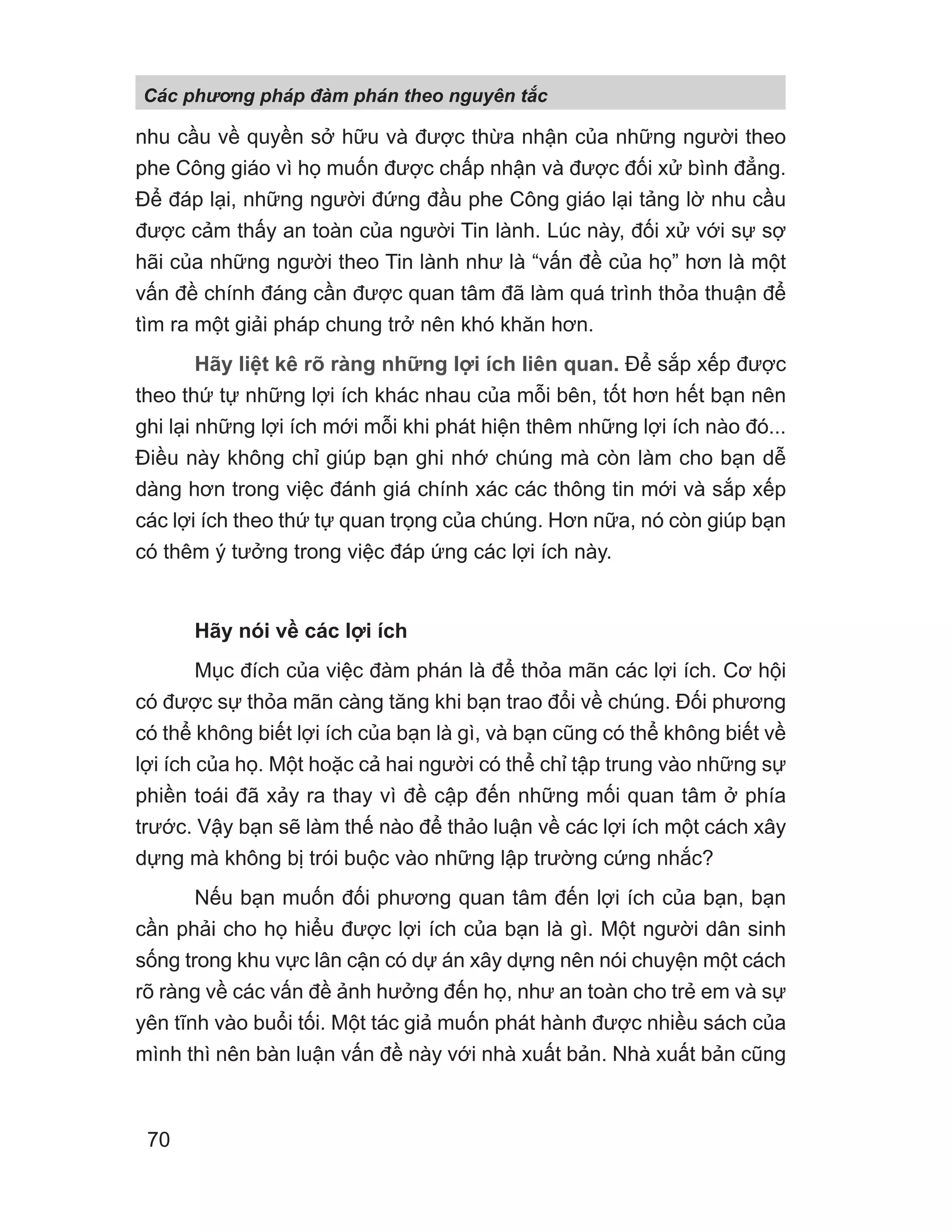 nhu cầu về quyền sở hữu và được thừa nhận của những người theo
phe Công giáo vì họ muốn được chấp nhận và được đối xử bình đẳng.
Để đáp lại, những người đứng đầu phe Công giáo lại tảng lờ nhu cầu
được cảm thấy an toàn của người Tin lành. Lúc này, đối xử với sự sợ
hãi của những người theo Tin lành như là “vấn đề của họ” hơn là một
vấn đề chính đáng cần được quan tâm đã làm quá trình thỏa thuận để
tìm ra một giải pháp chung trở nên khó khăn hơn.
Hãy liệt kê rõ ràng những lợi ích liên quan. Để sắp xếp được
theo thứ tự những lợi ích khác nhau của mỗi bên, tốt hơn hết bạn nên
ghi lại những lợi ích mới mỗi khi phát hiện thêm những lợi ích nào đó...
Điều này không chỉ giúp bạn ghi nhớ chúng mà còn làm cho bạn dễ
dàng hơn trong việc đánh giá chính xác các thông tin mới và sắp xếp
các lợi ích theo thứ tự quan trọng của chúng. Hơn nữa, nó còn giúp bạn
có thêm ý tưởng trong việc đáp ứng các lợi ích này.
Hãy nói về các lợi ích
Mục đích của việc đàm phán là để thỏa mãn các lợi ích. Cơ hội
có được sự thỏa mãn càng tăng khi bạn trao đổi về chúng. Đối phương
có thể không biết lợi ích của bạn là gì, và bạn cũng có thể không biết về
lợi ích của họ. Một hoặc cả hai người có thể chỉ tập trung vào những sự
phiền toái đã xảy ra thay vì đề cập đến những mối quan tâm ở phía
trước. Vậy bạn sẽ làm thế nào để thảo luận về các lợi ích một cách xây
dựng mà không bị trói buộc vào những lập trường cứng nhắc?
Nếu bạn muốn đối phương quan tâm đến lợi ích của bạn, bạn
cần phải cho họ hiểu được lợi ích của bạn là gì. Một người dân sinh
sống trong khu vực lân cận có dự án xây dựng nên nói chuyện một cách
rõ ràng về các vấn đề ảnh hưởng đến họ, như an toàn cho trẻ em và sự
yên tĩnh vào buổi tối. Một tác giả muốn phát hành được nhiều sách của
mình thì nên bàn luận vấn đề này với nhà xuất bản. Nhà xuất bản cũng
Các phng pháp đàm phán theo nguyên t c
70
 