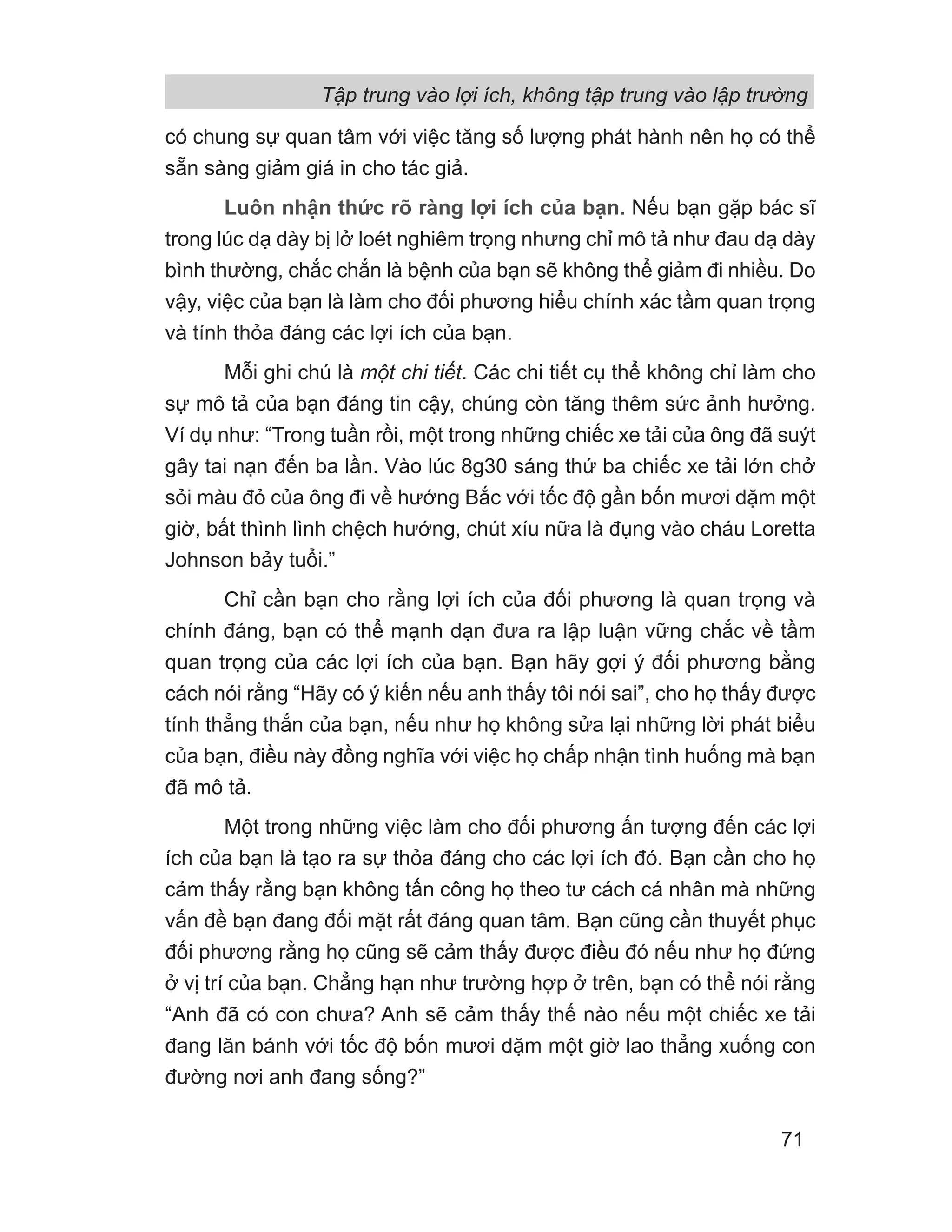 có chung sự quan tâm với việc tăng số lượng phát hành nên họ có thể
sẵn sàng giảm giá in cho tác giả.
Luôn nhận thức rõ ràng lợi ích của bạn. Nếu bạn gặp bác sĩ
trong lúc dạ dày bị lở loét nghiêm trọng nhưng chỉ mô tả như đau dạ dày
bình thường, chắc chắn là bệnh của bạn sẽ không thể giảm đi nhiều. Do
vậy, việc của bạn là làm cho đối phương hiểu chính xác tầm quan trọng
và tính thỏa đáng các lợi ích của bạn.
Mỗi ghi chú là một chi tiết. Các chi tiết cụ thể không chỉ làm cho
sự mô tả của bạn đáng tin cậy, chúng còn tăng thêm sức ảnh hưởng.
Ví dụ như: “Trong tuần rồi, một trong những chiếc xe tải của ông đã suýt
gây tai nạn đến ba lần. Vào lúc 8g30 sáng thứ ba chiếc xe tải lớn chở
sỏi màu đỏ của ông đi về hướng Bắc với tốc độ gần bốn mươi dặm một
giờ, bất thình lình chệch hướng, chút xíu nữa là đụng vào cháu Loretta
Johnson bảy tuổi.”
Chỉ cần bạn cho rằng lợi ích của đối phương là quan trọng và
chính đáng, bạn có thể mạnh dạn đưa ra lập luận vững chắc về tầm
quan trọng của các lợi ích của bạn. Bạn hãy gợi ý đối phương bằng
cách nói rằng “Hãy có ý kiến nếu anh thấy tôi nói sai”, cho họ thấy được
tính thẳng thắn của bạn, nếu như họ không sửa lại những lời phát biểu
của bạn, điều này đồng nghĩa với việc họ chấp nhận tình huống mà bạn
đã mô tả.
Một trong những việc làm cho đối phương ấn tượng đến các lợi
ích của bạn là tạo ra sự thỏa đáng cho các lợi ích đó. Bạn cần cho họ
cảm thấy rằng bạn không tấn công họ theo tư cách cá nhân mà những
vấn đề bạn đang đối mặt rất đáng quan tâm. Bạn cũng cần thuyết phục
đối phương rằng họ cũng sẽ cảm thấy được điều đó nếu như họ đứng
ở vị trí của bạn. Chẳng hạn như trường hợp ở trên, bạn có thể nói rằng
“Anh đã có con chưa? Anh sẽ cảm thấy thế nào nếu một chiếc xe tải
đang lăn bánh với tốc độ bốn mươi dặm một giờ lao thẳng xuống con
đường nơi anh đang sống?”
Tập trung vào lợi ích, không tập trung vào lập trường
71
 