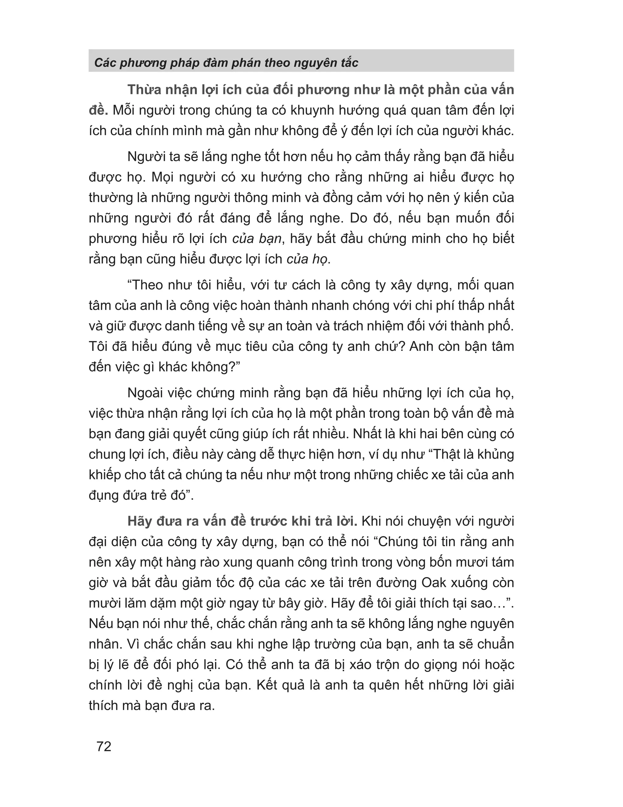 Thừa nhận lợi ích của đối phương như là một phần của vấn
đề. Mỗi người trong chúng ta có khuynh hướng quá quan tâm đến lợi
ích của chính mình mà gần như không để ý đến lợi ích của người khác.
Người ta sẽ lắng nghe tốt hơn nếu họ cảm thấy rằng bạn đã hiểu
được họ. Mọi người có xu hướng cho rằng những ai hiểu được họ
thường là những người thông minh và đồng cảm với họ nên ý kiến của
những người đó rất đáng để lắng nghe. Do đó, nếu bạn muốn đối
phương hiểu rõ lợi ích của bạn, hãy bắt đầu chứng minh cho họ biết
rằng bạn cũng hiểu được lợi ích của họ.
“Theo như tôi hiểu, với tư cách là công ty xây dựng, mối quan
tâm của anh là công việc hoàn thành nhanh chóng với chi phí thấp nhất
và giữ được danh tiếng về sự an toàn và trách nhiệm đối với thành phố.
Tôi đã hiểu đúng về mục tiêu của công ty anh chứ? Anh còn bận tâm
đến việc gì khác không?”
Ngoài việc chứng minh rằng bạn đã hiểu những lợi ích của họ,
việc thừa nhận rằng lợi ích của họ là một phần trong toàn bộ vấn đề mà
bạn đang giải quyết cũng giúp ích rất nhiều. Nhất là khi hai bên cùng có
chung lợi ích, điều này càng dễ thực hiện hơn, ví dụ như “Thật là khủng
khiếp cho tất cả chúng ta nếu như một trong những chiếc xe tải của anh
đụng đứa trẻ đó”.
Hãy đưa ra vấn đề trước khi trả lời. Khi nói chuyện với người
đại diện của công ty xây dựng, bạn có thể nói “Chúng tôi tin rằng anh
nên xây một hàng rào xung quanh công trình trong vòng bốn mươi tám
giờ và bắt đầu giảm tốc độ của các xe tải trên đường Oak xuống còn
mười lăm dặm một giờ ngay từ bây giờ. Hãy để tôi giải thích tại sao…”.
Nếu bạn nói như thế, chắc chắn rằng anh ta sẽ không lắng nghe nguyên
nhân. Vì chắc chắn sau khi nghe lập trường của bạn, anh ta sẽ chuẩn
bị lý lẽ để đối phó lại. Có thể anh ta đã bị xáo trộn do giọng nói hoặc
chính lời đề nghị của bạn. Kết quả là anh ta quên hết những lời giải
thích mà bạn đưa ra.
Các phng pháp đàm phán theo nguyên t c
72
 
