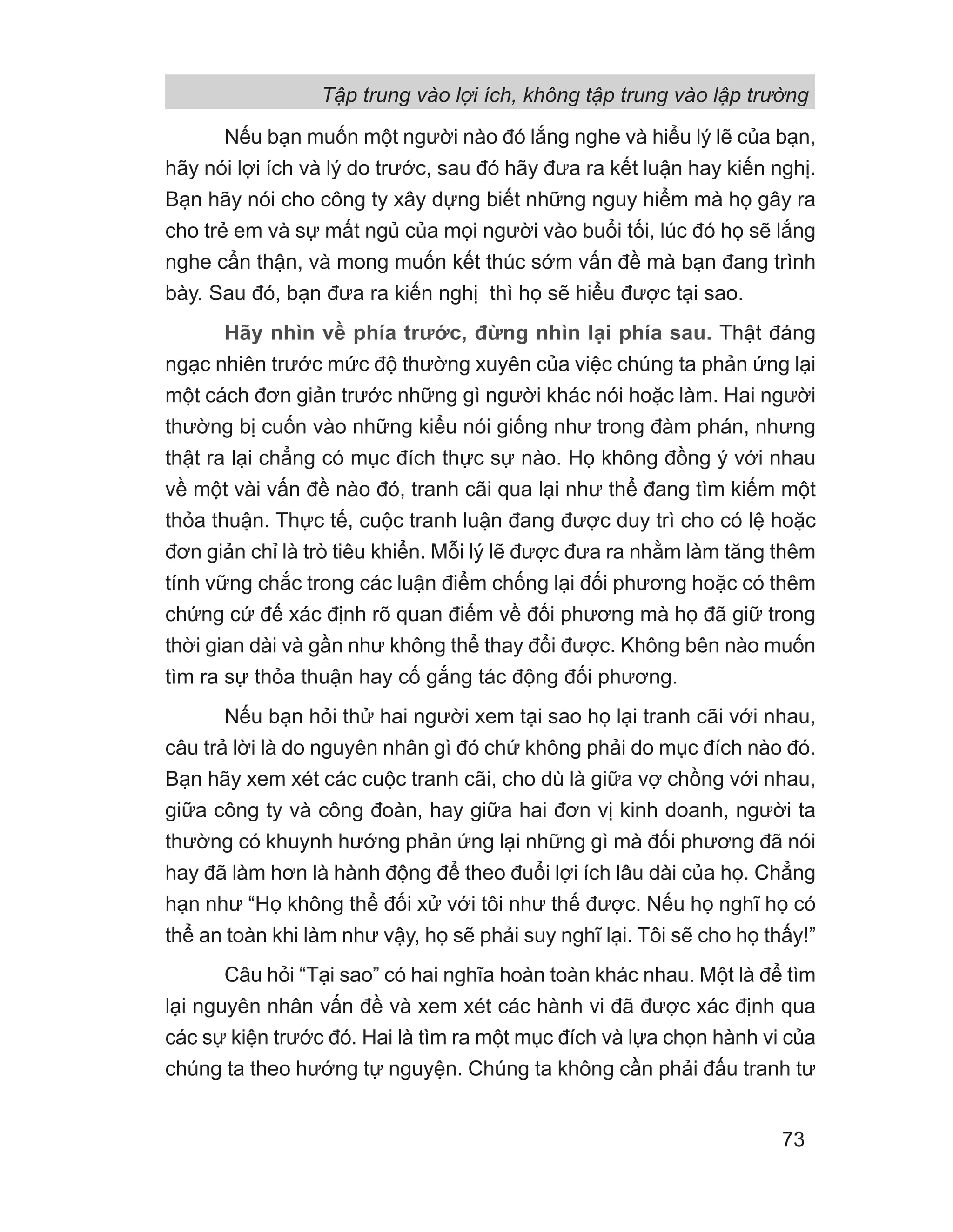 Nếu bạn muốn một người nào đó lắng nghe và hiểu lý lẽ của bạn,
hãy nói lợi ích và lý do trước, sau đó hãy đưa ra kết luận hay kiến nghị.
Bạn hãy nói cho công ty xây dựng biết những nguy hiểm mà họ gây ra
cho trẻ em và sự mất ngủ của mọi người vào buổi tối, lúc đó họ sẽ lắng
nghe cẩn thận, và mong muốn kết thúc sớm vấn đề mà bạn đang trình
bày. Sau đó, bạn đưa ra kiến nghị thì họ sẽ hiểu được tại sao.
Hãy nhìn về phía trước, đừng nhìn lại phía sau. Thật đáng
ngạc nhiên trước mức độ thường xuyên của việc chúng ta phản ứng lại
một cách đơn giản trước những gì người khác nói hoặc làm. Hai người
thường bị cuốn vào những kiểu nói giống như trong đàm phán, nhưng
thật ra lại chẳng có mục đích thực sự nào. Họ không đồng ý với nhau
về một vài vấn đề nào đó, tranh cãi qua lại như thể đang tìm kiếm một
thỏa thuận. Thực tế, cuộc tranh luận đang được duy trì cho có lệ hoặc
đơn giản chỉ là trò tiêu khiển. Mỗi lý lẽ được đưa ra nhằm làm tăng thêm
tính vững chắc trong các luận điểm chống lại đối phương hoặc có thêm
chứng cứ để xác định rõ quan điểm về đối phương mà họ đã giữ trong
thời gian dài và gần như không thể thay đổi được. Không bên nào muốn
tìm ra sự thỏa thuận hay cố gắng tác động đối phương.
Nếu bạn hỏi thử hai người xem tại sao họ lại tranh cãi với nhau,
câu trả lời là do nguyên nhân gì đó chứ không phải do mục đích nào đó.
Bạn hãy xem xét các cuộc tranh cãi, cho dù là giữa vợ chồng với nhau,
giữa công ty và công đoàn, hay giữa hai đơn vị kinh doanh, người ta
thường có khuynh hướng phản ứng lại những gì mà đối phương đã nói
hay đã làm hơn là hành động để theo đuổi lợi ích lâu dài của họ. Chẳng
hạn như “Họ không thể đối xử với tôi như thế được. Nếu họ nghĩ họ có
thể an toàn khi làm như vậy, họ sẽ phải suy nghĩ lại. Tôi sẽ cho họ thấy!”
Câu hỏi “Tại sao” có hai nghĩa hoàn toàn khác nhau. Một là để tìm
lại nguyên nhân vấn đề và xem xét các hành vi đã được xác định qua
các sự kiện trước đó. Hai là tìm ra một mục đích và lựa chọn hành vi của
chúng ta theo hướng tự nguyện. Chúng ta không cần phải đấu tranh tư
Tập trung vào lợi ích, không tập trung vào lập trường
73
 