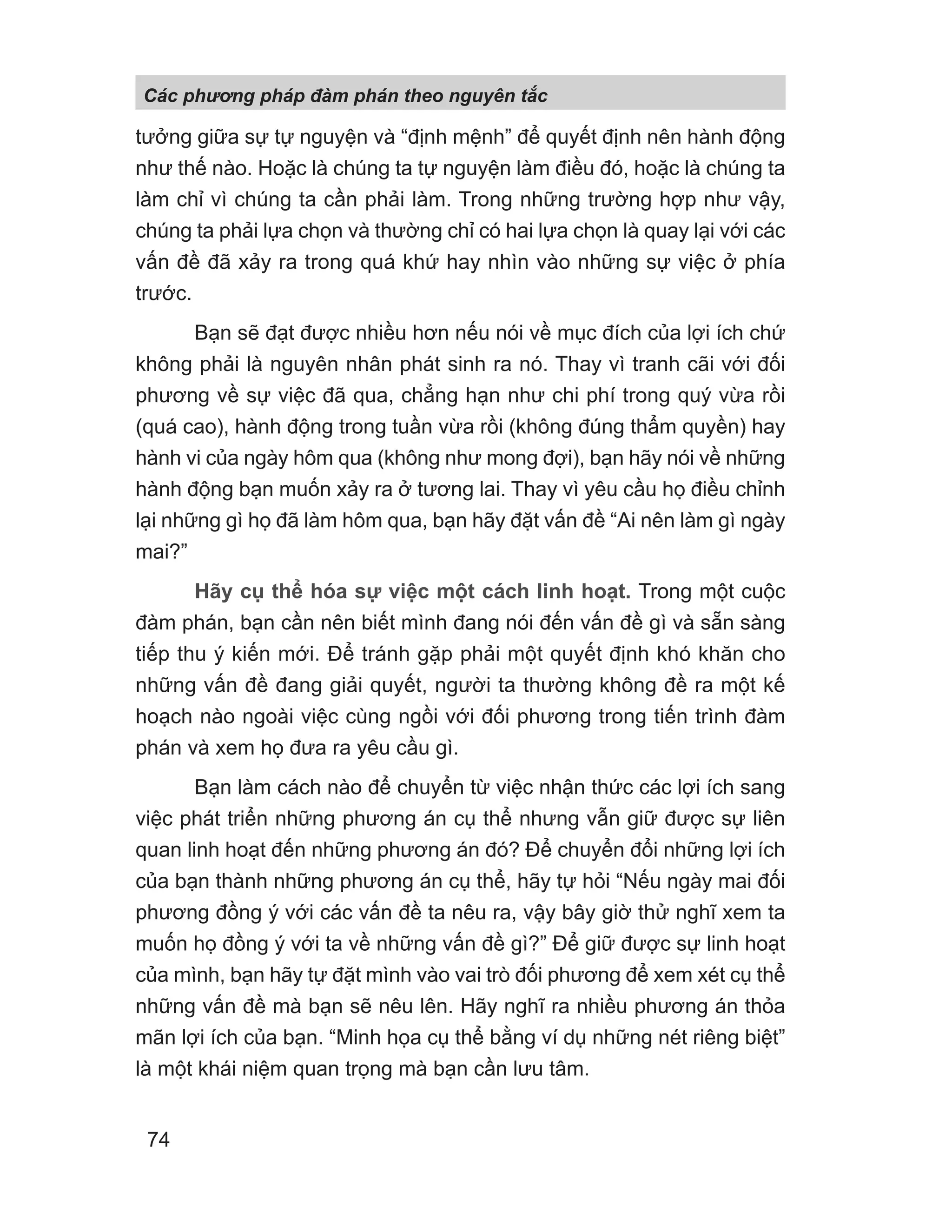 tưởng giữa sự tự nguyện và “định mệnh” để quyết định nên hành động
như thế nào. Hoặc là chúng ta tự nguyện làm điều đó, hoặc là chúng ta
làm chỉ vì chúng ta cần phải làm. Trong những trường hợp như vậy,
chúng ta phải lựa chọn và thường chỉ có hai lựa chọn là quay lại với các
vấn đề đã xảy ra trong quá khứ hay nhìn vào những sự việc ở phía
trước.
Bạn sẽ đạt được nhiều hơn nếu nói về mục đích của lợi ích chứ
không phải là nguyên nhân phát sinh ra nó. Thay vì tranh cãi với đối
phương về sự việc đã qua, chẳng hạn như chi phí trong quý vừa rồi
(quá cao), hành động trong tuần vừa rồi (không đúng thẩm quyền) hay
hành vi của ngày hôm qua (không như mong đợi), bạn hãy nói về những
hành động bạn muốn xảy ra ở tương lai. Thay vì yêu cầu họ điều chỉnh
lại những gì họ đã làm hôm qua, bạn hãy đặt vấn đề “Ai nên làm gì ngày
mai?”
Hãy cụ thể hóa sự việc một cách linh hoạt. Trong một cuộc
đàm phán, bạn cần nên biết mình đang nói đến vấn đề gì và sẵn sàng
tiếp thu ý kiến mới. Để tránh gặp phải một quyết định khó khăn cho
những vấn đề đang giải quyết, người ta thường không đề ra một kế
hoạch nào ngoài việc cùng ngồi với đối phương trong tiến trình đàm
phán và xem họ đưa ra yêu cầu gì.
Bạn làm cách nào để chuyển từ việc nhận thức các lợi ích sang
việc phát triển những phương án cụ thể nhưng vẫn giữ được sự liên
quan linh hoạt đến những phương án đó? Để chuyển đổi những lợi ích
của bạn thành những phương án cụ thể, hãy tự hỏi “Nếu ngày mai đối
phương đồng ý với các vấn đề ta nêu ra, vậy bây giờ thử nghĩ xem ta
muốn họ đồng ý với ta về những vấn đề gì?” Để giữ được sự linh hoạt
của mình, bạn hãy tự đặt mình vào vai trò đối phương để xem xét cụ thể
những vấn đề mà bạn sẽ nêu lên. Hãy nghĩ ra nhiều phương án thỏa
mãn lợi ích của bạn. “Minh họa cụ thể bằng ví dụ những nét riêng biệt”
là một khái niệm quan trọng mà bạn cần lưu tâm.
Các phng pháp đàm phán theo nguyên t c
74
 