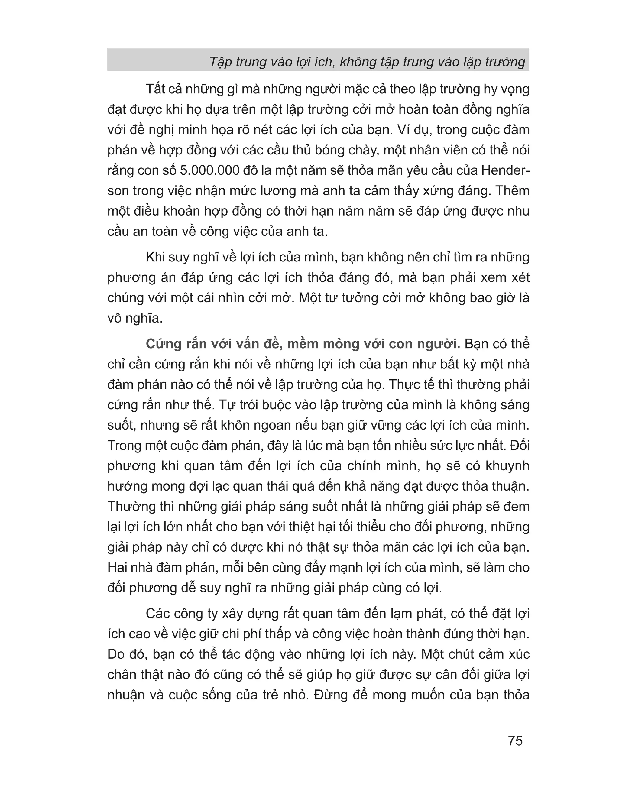 Tất cả những gì mà những người mặc cả theo lập trường hy vọng
đạt được khi họ dựa trên một lập trường cởi mở hoàn toàn đồng nghĩa
với đề nghị minh họa rõ nét các lợi ích của bạn. Ví dụ, trong cuộc đàm
phán về hợp đồng với các cầu thủ bóng chày, một nhân viên có thể nói
rằng con số 5.000.000 đô la một năm sẽ thỏa mãn yêu cầu của Hender-
son trong việc nhận mức lương mà anh ta cảm thấy xứng đáng. Thêm
một điều khoản hợp đồng có thời hạn năm năm sẽ đáp ứng được nhu
cầu an toàn về công việc của anh ta.
Khi suy nghĩ về lợi ích của mình, bạn không nên chỉ tìm ra những
phương án đáp ứng các lợi ích thỏa đáng đó, mà bạn phải xem xét
chúng với một cái nhìn cởi mở. Một tư tưởng cởi mở không bao giờ là
vô nghĩa.
Cứng rắn với vấn đề, mềm mỏng với con người. Bạn có thể
chỉ cần cứng rắn khi nói về những lợi ích của bạn như bất kỳ một nhà
đàm phán nào có thể nói về lập trường của họ. Thực tế thì thường phải
cứng rắn như thế. Tự trói buộc vào lập trường của mình là không sáng
suốt, nhưng sẽ rất khôn ngoan nếu bạn giữ vững các lợi ích của mình.
Trong một cuộc đàm phán, đây là lúc mà bạn tốn nhiều sức lực nhất. Đối
phương khi quan tâm đến lợi ích của chính mình, họ sẽ có khuynh
hướng mong đợi lạc quan thái quá đến khả năng đạt được thỏa thuận.
Thường thì những giải pháp sáng suốt nhất là những giải pháp sẽ đem
lại lợi ích lớn nhất cho bạn với thiệt hại tối thiểu cho đối phương, những
giải pháp này chỉ có được khi nó thật sự thỏa mãn các lợi ích của bạn.
Hai nhà đàm phán, mỗi bên cùng đẩy mạnh lợi ích của mình, sẽ làm cho
đối phương dễ suy nghĩ ra những giải pháp cùng có lợi.
Các công ty xây dựng rất quan tâm đến lạm phát, có thể đặt lợi
ích cao về việc giữ chi phí thấp và công việc hoàn thành đúng thời hạn.
Do đó, bạn có thể tác động vào những lợi ích này. Một chút cảm xúc
chân thật nào đó cũng có thể sẽ giúp họ giữ được sự cân đối giữa lợi
nhuận và cuộc sống của trẻ nhỏ. Đừng để mong muốn của bạn thỏa
Tập trung vào lợi ích, không tập trung vào lập trường
75
 