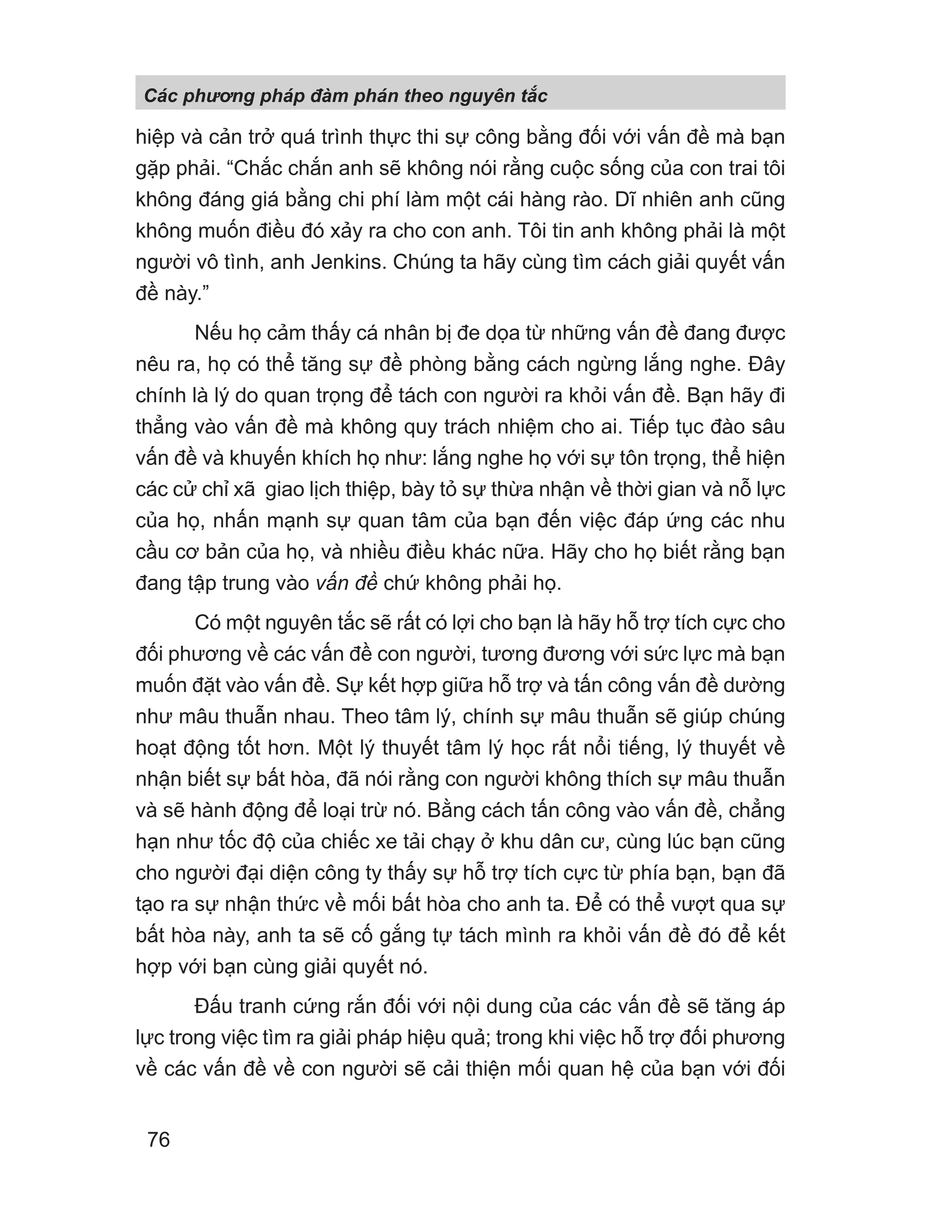hiệp và cản trở quá trình thực thi sự công bằng đối với vấn đề mà bạn
gặp phải. “Chắc chắn anh sẽ không nói rằng cuộc sống của con trai tôi
không đáng giá bằng chi phí làm một cái hàng rào. Dĩ nhiên anh cũng
không muốn điều đó xảy ra cho con anh. Tôi tin anh không phải là một
người vô tình, anh Jenkins. Chúng ta hãy cùng tìm cách giải quyết vấn
đề này.”
Nếu họ cảm thấy cá nhân bị đe dọa từ những vấn đề đang được
nêu ra, họ có thể tăng sự đề phòng bằng cách ngừng lắng nghe. Đây
chính là lý do quan trọng để tách con người ra khỏi vấn đề. Bạn hãy đi
thẳng vào vấn đề mà không quy trách nhiệm cho ai. Tiếp tục đào sâu
vấn đề và khuyến khích họ như: lắng nghe họ với sự tôn trọng, thể hiện
các cử chỉ xã giao lịch thiệp, bày tỏ sự thừa nhận về thời gian và nỗ lực
của họ, nhấn mạnh sự quan tâm của bạn đến việc đáp ứng các nhu
cầu cơ bản của họ, và nhiều điều khác nữa. Hãy cho họ biết rằng bạn
đang tập trung vào vấn đề chứ không phải họ.
Có một nguyên tắc sẽ rất có lợi cho bạn là hãy hỗ trợ tích cực cho
đối phương về các vấn đề con người, tương đương với sức lực mà bạn
muốn đặt vào vấn đề. Sự kết hợp giữa hỗ trợ và tấn công vấn đề dường
như mâu thuẫn nhau. Theo tâm lý, chính sự mâu thuẫn sẽ giúp chúng
hoạt động tốt hơn. Một lý thuyết tâm lý học rất nổi tiếng, lý thuyết về
nhận biết sự bất hòa, đã nói rằng con người không thích sự mâu thuẫn
và sẽ hành động để loại trừ nó. Bằng cách tấn công vào vấn đề, chẳng
hạn như tốc độ của chiếc xe tải chạy ở khu dân cư, cùng lúc bạn cũng
cho người đại diện công ty thấy sự hỗ trợ tích cực từ phía bạn, bạn đã
tạo ra sự nhận thức về mối bất hòa cho anh ta. Để có thể vượt qua sự
bất hòa này, anh ta sẽ cố gắng tự tách mình ra khỏi vấn đề đó để kết
hợp với bạn cùng giải quyết nó.
Đấu tranh cứng rắn đối với nội dung của các vấn đề sẽ tăng áp
lực trong việc tìm ra giải pháp hiệu quả; trong khi việc hỗ trợ đối phương
về các vấn đề về con người sẽ cải thiện mối quan hệ của bạn với đối
Các phng pháp đàm phán theo nguyên t c
76
 