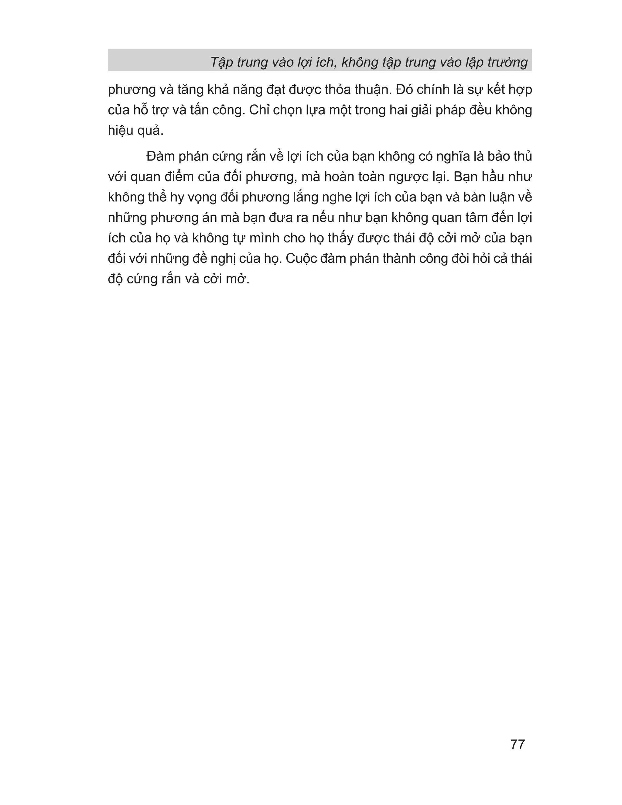 phương và tăng khả năng đạt được thỏa thuận. Đó chính là sự kết hợp
của hỗ trợ và tấn công. Chỉ chọn lựa một trong hai giải pháp đều không
hiệu quả.
Đàm phán cứng rắn về lợi ích của bạn không có nghĩa là bảo thủ
với quan điểm của đối phương, mà hoàn toàn ngược lại. Bạn hầu như
không thể hy vọng đối phương lắng nghe lợi ích của bạn và bàn luận về
những phương án mà bạn đưa ra nếu như bạn không quan tâm đến lợi
ích của họ và không tự mình cho họ thấy được thái độ cởi mở của bạn
đối với những đề nghị của họ. Cuộc đàm phán thành công đòi hỏi cả thái
độ cứng rắn và cởi mở.
Tập trung vào lợi ích, không tập trung vào lập trường
77
 