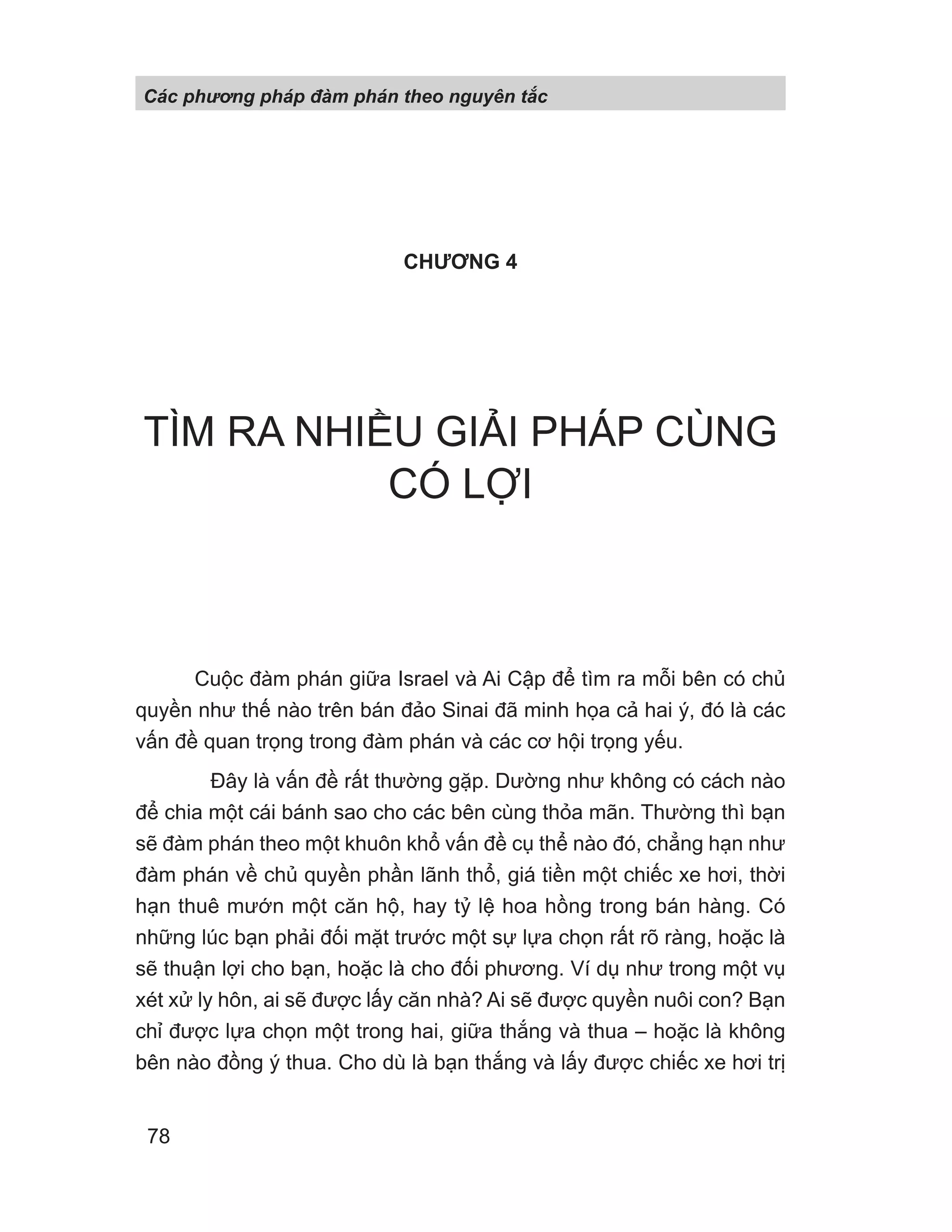 CHƯƠNG 4
TÌM RA NHIỀU GIẢI PHÁP CÙNG
CÓ LỢI
Cuộc đàm phán giữa Israel và Ai Cập để tìm ra mỗi bên có chủ
quyền như thế nào trên bán đảo Sinai đã minh họa cả hai ý, đó là các
vấn đề quan trọng trong đàm phán và các cơ hội trọng yếu.
Đây là vấn đề rất thường gặp. Dường như không có cách nào
để chia một cái bánh sao cho các bên cùng thỏa mãn. Thường thì bạn
sẽ đàm phán theo một khuôn khổ vấn đề cụ thể nào đó, chẳng hạn như
đàm phán về chủ quyền phần lãnh thổ, giá tiền một chiếc xe hơi, thời
hạn thuê mướn một căn hộ, hay tỷ lệ hoa hồng trong bán hàng. Có
những lúc bạn phải đối mặt trước một sự lựa chọn rất rõ ràng, hoặc là
sẽ thuận lợi cho bạn, hoặc là cho đối phương. Ví dụ như trong một vụ
xét xử ly hôn, ai sẽ được lấy căn nhà? Ai sẽ được quyền nuôi con? Bạn
chỉ được lựa chọn một trong hai, giữa thắng và thua – hoặc là không
bên nào đồng ý thua. Cho dù là bạn thắng và lấy được chiếc xe hơi trị
Các phng pháp đàm phán theo nguyên t c
78
 