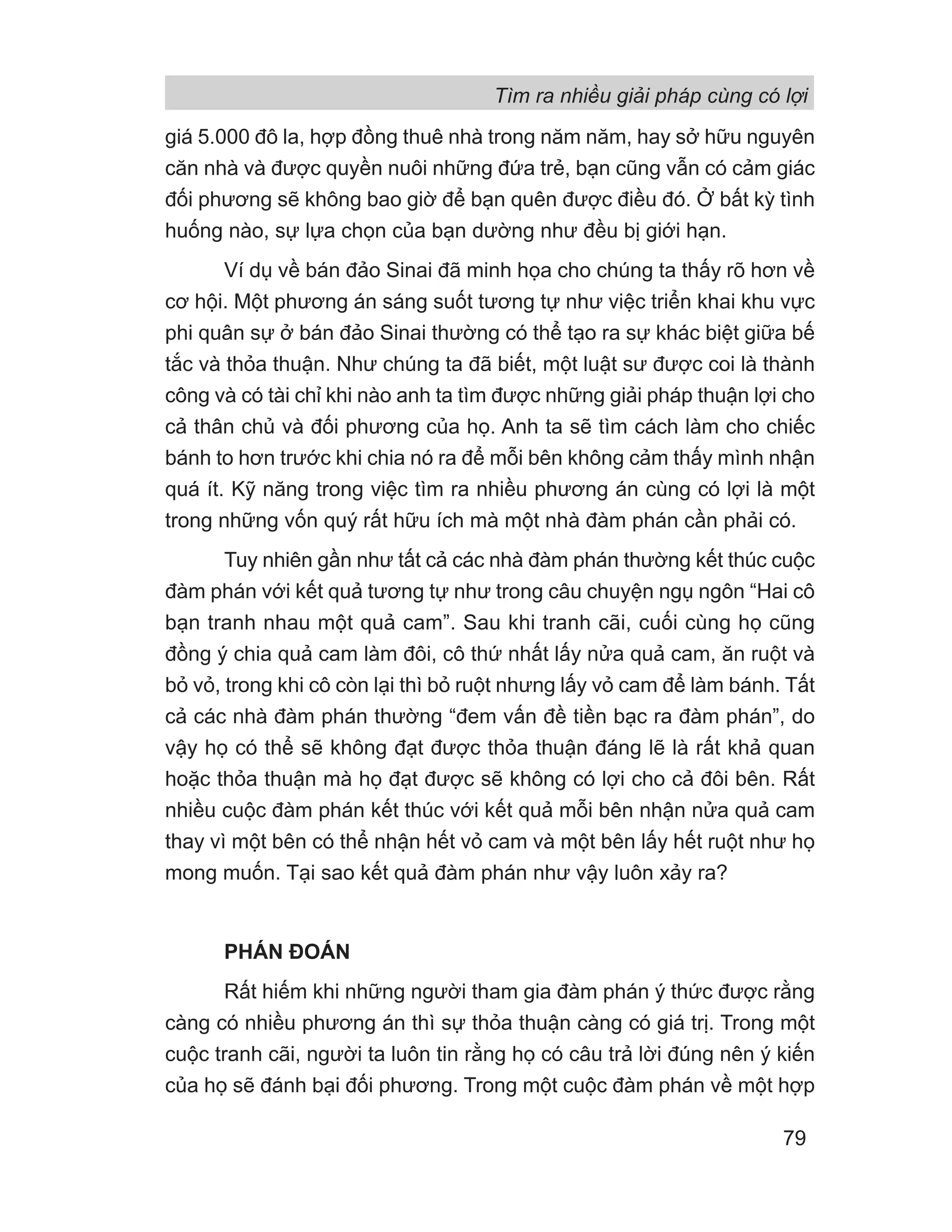 giá 5.000 đô la, hợp đồng thuê nhà trong năm năm, hay sở hữu nguyên
căn nhà và được quyền nuôi những đứa trẻ, bạn cũng vẫn có cảm giác
đối phương sẽ không bao giờ để bạn quên được điều đó. Ở bất kỳ tình
huống nào, sự lựa chọn của bạn dường như đều bị giới hạn.
Ví dụ về bán đảo Sinai đã minh họa cho chúng ta thấy rõ hơn về
cơ hội. Một phương án sáng suốt tương tự như việc triển khai khu vực
phi quân sự ở bán đảo Sinai thường có thể tạo ra sự khác biệt giữa bế
tắc và thỏa thuận. Như chúng ta đã biết, một luật sư được coi là thành
công và có tài chỉ khi nào anh ta tìm được những giải pháp thuận lợi cho
cả thân chủ và đối phương của họ. Anh ta sẽ tìm cách làm cho chiếc
bánh to hơn trước khi chia nó ra để mỗi bên không cảm thấy mình nhận
quá ít. Kỹ năng trong việc tìm ra nhiều phương án cùng có lợi là một
trong những vốn quý rất hữu ích mà một nhà đàm phán cần phải có.
Tuy nhiên gần như tất cả các nhà đàm phán thường kết thúc cuộc
đàm phán với kết quả tương tự như trong câu chuyện ngụ ngôn “Hai cô
bạn tranh nhau một quả cam”. Sau khi tranh cãi, cuối cùng họ cũng
đồng ý chia quả cam làm đôi, cô thứ nhất lấy nửa quả cam, ăn ruột và
bỏ vỏ, trong khi cô còn lại thì bỏ ruột nhưng lấy vỏ cam để làm bánh. Tất
cả các nhà đàm phán thường “đem vấn đề tiền bạc ra đàm phán”, do
vậy họ có thể sẽ không đạt được thỏa thuận đáng lẽ là rất khả quan
hoặc thỏa thuận mà họ đạt được sẽ không có lợi cho cả đôi bên. Rất
nhiều cuộc đàm phán kết thúc với kết quả mỗi bên nhận nửa quả cam
thay vì một bên có thể nhận hết vỏ cam và một bên lấy hết ruột như họ
mong muốn. Tại sao kết quả đàm phán như vậy luôn xảy ra?
PHÁN ĐOÁN
Rất hiếm khi những người tham gia đàm phán ý thức được rằng
càng có nhiều phương án thì sự thỏa thuận càng có giá trị. Trong một
cuộc tranh cãi, người ta luôn tin rằng họ có câu trả lời đúng nên ý kiến
của họ sẽ đánh bại đối phương. Trong một cuộc đàm phán về một hợp
Tìm ra nhiều giải pháp cùng có lợi
79
 