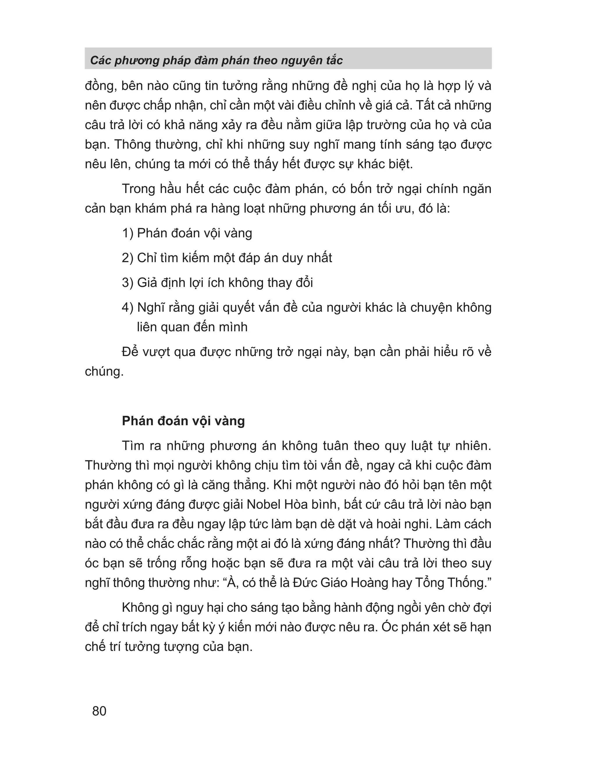 đồng, bên nào cũng tin tưởng rằng những đề nghị của họ là hợp lý và
nên được chấp nhận, chỉ cần một vài điều chỉnh về giá cả. Tất cả những
câu trả lời có khả năng xảy ra đều nằm giữa lập trường của họ và của
bạn. Thông thường, chỉ khi những suy nghĩ mang tính sáng tạo được
nêu lên, chúng ta mới có thể thấy hết được sự khác biệt.
Trong hầu hết các cuộc đàm phán, có bốn trở ngại chính ngăn
cản bạn khám phá ra hàng loạt những phương án tối ưu, đó là:
1) Phán đoán vội vàng
2) Chỉ tìm kiếm một đáp án duy nhất
3) Giả định lợi ích không thay đổi
4) Nghĩ rằng giải quyết vấn đề của người khác là chuyện không
liên quan đến mình
Để vượt qua được những trở ngại này, bạn cần phải hiểu rõ về
chúng.
Phán đoán vội vàng
Tìm ra những phương án không tuân theo quy luật tự nhiên.
Thường thì mọi người không chịu tìm tòi vấn đề, ngay cả khi cuộc đàm
phán không có gì là căng thẳng. Khi một người nào đó hỏi bạn tên một
người xứng đáng được giải Nobel Hòa bình, bất cứ câu trả lời nào bạn
bắt đầu đưa ra đều ngay lập tức làm bạn dè dặt và hoài nghi. Làm cách
nào có thể chắc chắc rằng một ai đó là xứng đáng nhất? Thường thì đầu
óc bạn sẽ trống rỗng hoặc bạn sẽ đưa ra một vài câu trả lời theo suy
nghĩ thông thường như: “À, có thể là Đức Giáo Hoàng hay Tổng Thống.”
Không gì nguy hại cho sáng tạo bằng hành động ngồi yên chờ đợi
để chỉ trích ngay bất kỳ ý kiến mới nào được nêu ra. Óc phán xét sẽ hạn
chế trí tưởng tượng của bạn.
Các phng pháp đàm phán theo nguyên t c
80
 