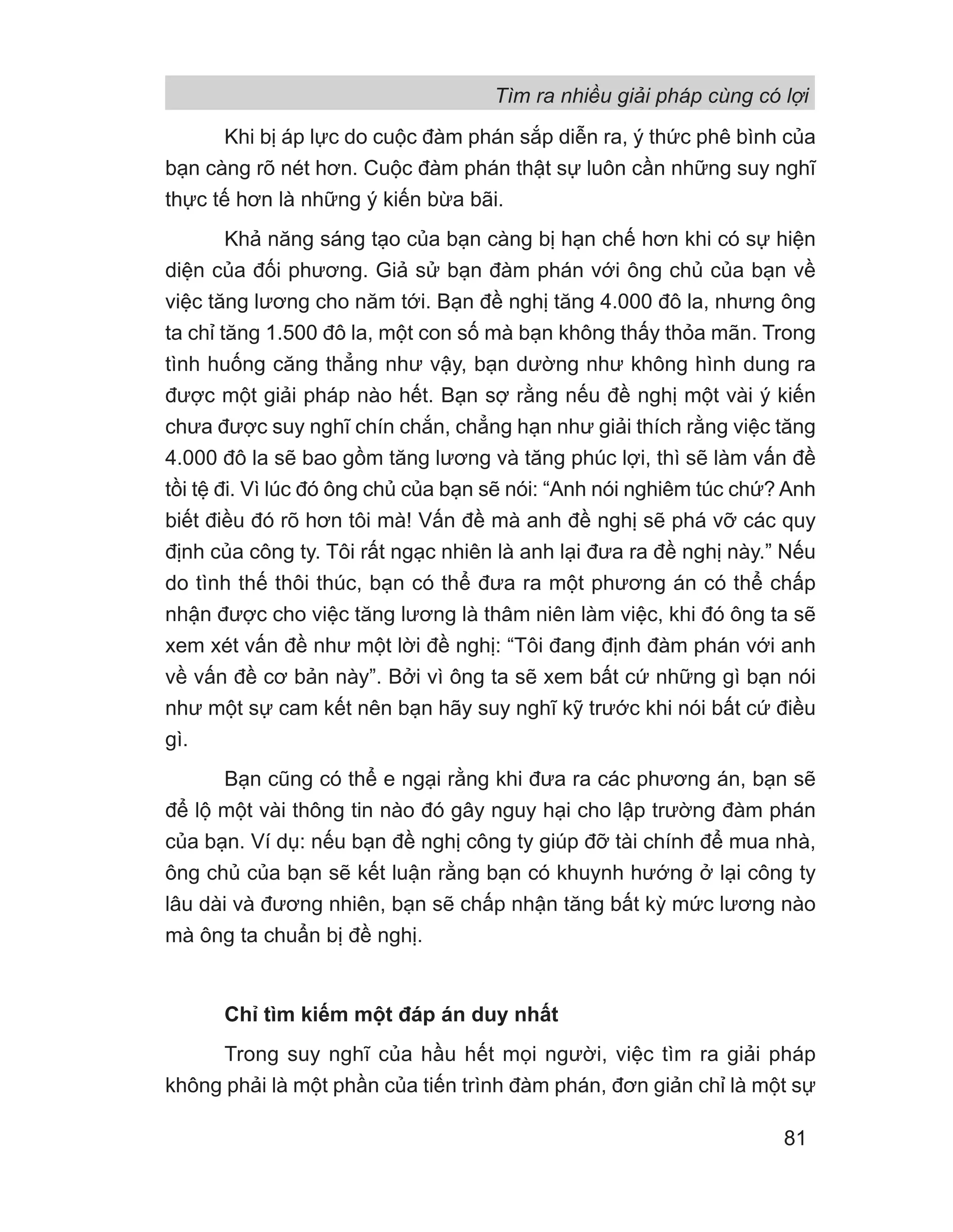 Khi bị áp lực do cuộc đàm phán sắp diễn ra, ý thức phê bình của
bạn càng rõ nét hơn. Cuộc đàm phán thật sự luôn cần những suy nghĩ
thực tế hơn là những ý kiến bừa bãi.
Khả năng sáng tạo của bạn càng bị hạn chế hơn khi có sự hiện
diện của đối phương. Giả sử bạn đàm phán với ông chủ của bạn về
việc tăng lương cho năm tới. Bạn đề nghị tăng 4.000 đô la, nhưng ông
ta chỉ tăng 1.500 đô la, một con số mà bạn không thấy thỏa mãn. Trong
tình huống căng thẳng như vậy, bạn dường như không hình dung ra
được một giải pháp nào hết. Bạn sợ rằng nếu đề nghị một vài ý kiến
chưa được suy nghĩ chín chắn, chẳng hạn như giải thích rằng việc tăng
4.000 đô la sẽ bao gồm tăng lương và tăng phúc lợi, thì sẽ làm vấn đề
tồi tệ đi. Vì lúc đó ông chủ của bạn sẽ nói: “Anh nói nghiêm túc chứ? Anh
biết điều đó rõ hơn tôi mà! Vấn đề mà anh đề nghị sẽ phá vỡ các quy
định của công ty. Tôi rất ngạc nhiên là anh lại đưa ra đề nghị này.” Nếu
do tình thế thôi thúc, bạn có thể đưa ra một phương án có thể chấp
nhận được cho việc tăng lương là thâm niên làm việc, khi đó ông ta sẽ
xem xét vấn đề như một lời đề nghị: “Tôi đang định đàm phán với anh
về vấn đề cơ bản này”. Bởi vì ông ta sẽ xem bất cứ những gì bạn nói
như một sự cam kết nên bạn hãy suy nghĩ kỹ trước khi nói bất cứ điều
gì.
Bạn cũng có thể e ngại rằng khi đưa ra các phương án, bạn sẽ
để lộ một vài thông tin nào đó gây nguy hại cho lập trường đàm phán
của bạn. Ví dụ: nếu bạn đề nghị công ty giúp đỡ tài chính để mua nhà,
ông chủ của bạn sẽ kết luận rằng bạn có khuynh hướng ở lại công ty
lâu dài và đương nhiên, bạn sẽ chấp nhận tăng bất kỳ mức lương nào
mà ông ta chuẩn bị đề nghị.
Chỉ tìm kiếm một đáp án duy nhất
Trong suy nghĩ của hầu hết mọi người, việc tìm ra giải pháp
không phải là một phần của tiến trình đàm phán, đơn giản chỉ là một sự
Tìm ra nhiều giải pháp cùng có lợi
81
 