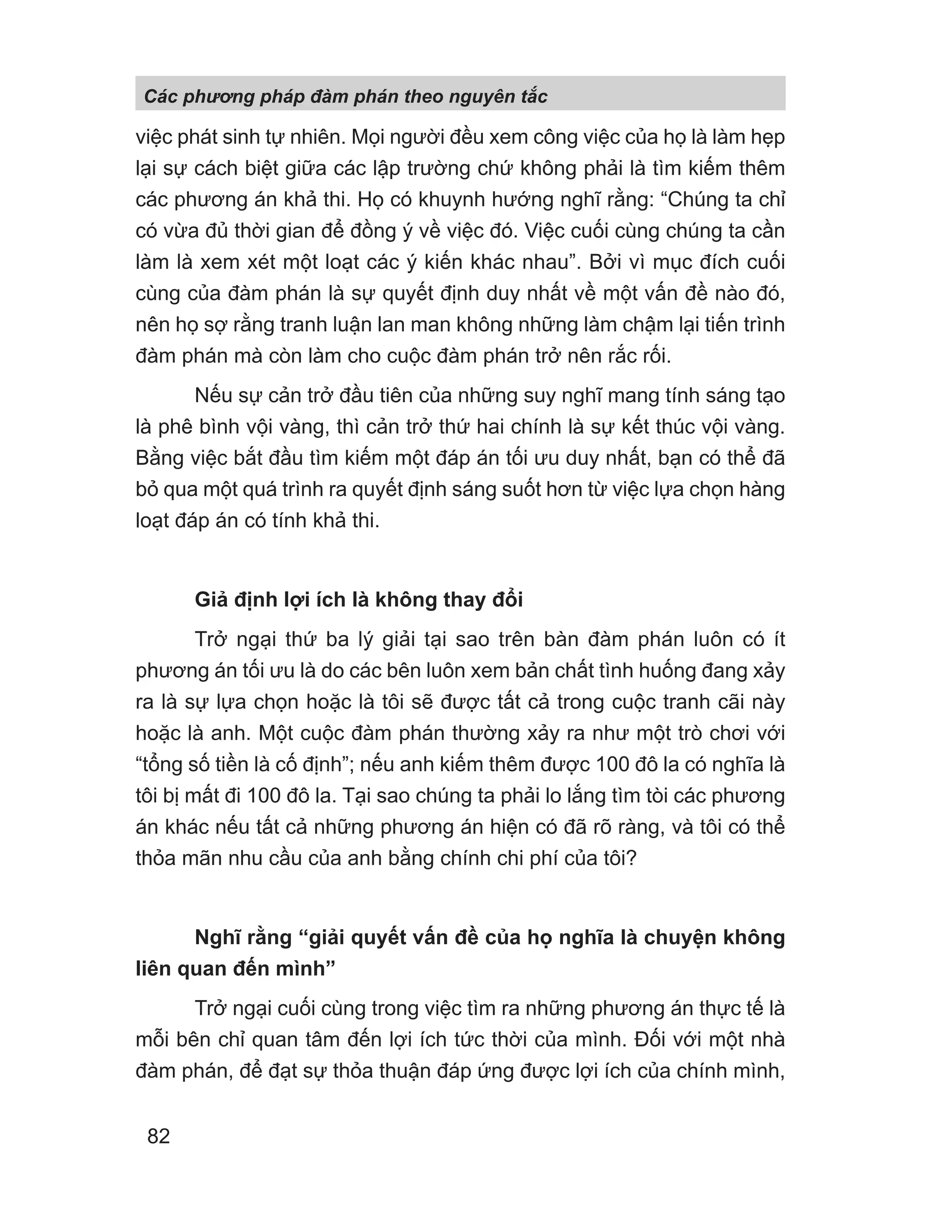 việc phát sinh tự nhiên. Mọi người đều xem công việc của họ là làm hẹp
lại sự cách biệt giữa các lập trường chứ không phải là tìm kiếm thêm
các phương án khả thi. Họ có khuynh hướng nghĩ rằng: “Chúng ta chỉ
có vừa đủ thời gian để đồng ý về việc đó. Việc cuối cùng chúng ta cần
làm là xem xét một loạt các ý kiến khác nhau”. Bởi vì mục đích cuối
cùng của đàm phán là sự quyết định duy nhất về một vấn đề nào đó,
nên họ sợ rằng tranh luận lan man không những làm chậm lại tiến trình
đàm phán mà còn làm cho cuộc đàm phán trở nên rắc rối.
Nếu sự cản trở đầu tiên của những suy nghĩ mang tính sáng tạo
là phê bình vội vàng, thì cản trở thứ hai chính là sự kết thúc vội vàng.
Bằng việc bắt đầu tìm kiếm một đáp án tối ưu duy nhất, bạn có thể đã
bỏ qua một quá trình ra quyết định sáng suốt hơn từ việc lựa chọn hàng
loạt đáp án có tính khả thi.
Giả định lợi ích là không thay đổi
Trở ngại thứ ba lý giải tại sao trên bàn đàm phán luôn có ít
phương án tối ưu là do các bên luôn xem bản chất tình huống đang xảy
ra là sự lựa chọn hoặc là tôi sẽ được tất cả trong cuộc tranh cãi này
hoặc là anh. Một cuộc đàm phán thường xảy ra như một trò chơi với
“tổng số tiền là cố định”; nếu anh kiếm thêm được 100 đô la có nghĩa là
tôi bị mất đi 100 đô la. Tại sao chúng ta phải lo lắng tìm tòi các phương
án khác nếu tất cả những phương án hiện có đã rõ ràng, và tôi có thể
thỏa mãn nhu cầu của anh bằng chính chi phí của tôi?
Nghĩ rằng “giải quyết vấn đề của họ nghĩa là chuyện không
liên quan đến mình”
Trở ngại cuối cùng trong việc tìm ra những phương án thực tế là
mỗi bên chỉ quan tâm đến lợi ích tức thời của mình. Đối với một nhà
đàm phán, để đạt sự thỏa thuận đáp ứng được lợi ích của chính mình,
Các phng pháp đàm phán theo nguyên t c
82
 
