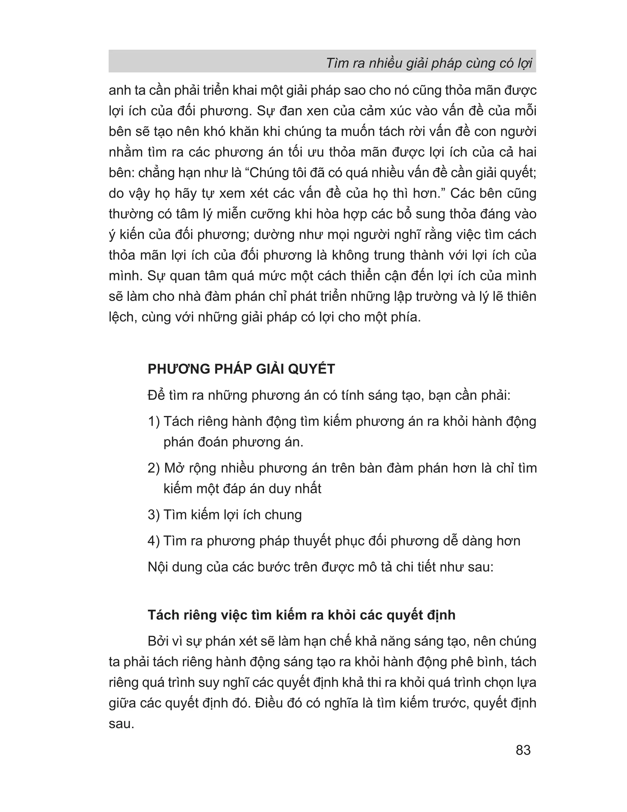 anh ta cần phải triển khai một giải pháp sao cho nó cũng thỏa mãn được
lợi ích của đối phương. Sự đan xen của cảm xúc vào vấn đề của mỗi
bên sẽ tạo nên khó khăn khi chúng ta muốn tách rời vấn đề con người
nhằm tìm ra các phương án tối ưu thỏa mãn được lợi ích của cả hai
bên: chẳng hạn như là “Chúng tôi đã có quá nhiều vấn đề cần giải quyết;
do vậy họ hãy tự xem xét các vấn đề của họ thì hơn.” Các bên cũng
thường có tâm lý miễn cưỡng khi hòa hợp các bổ sung thỏa đáng vào
ý kiến của đối phương; dường như mọi người nghĩ rằng việc tìm cách
thỏa mãn lợi ích của đối phương là không trung thành với lợi ích của
mình. Sự quan tâm quá mức một cách thiển cận đến lợi ích của mình
sẽ làm cho nhà đàm phán chỉ phát triển những lập trường và lý lẽ thiên
lệch, cùng với những giải pháp có lợi cho một phía.
PHƯƠNG PHÁP GIẢI QUYẾT
Để tìm ra những phương án có tính sáng tạo, bạn cần phải:
1) Tách riêng hành động tìm kiếm phương án ra khỏi hành động
phán đoán phương án.
2) Mở rộng nhiều phương án trên bàn đàm phán hơn là chỉ tìm
kiếm một đáp án duy nhất
3) Tìm kiếm lợi ích chung
4) Tìm ra phương pháp thuyết phục đối phương dễ dàng hơn
Nội dung của các bước trên được mô tả chi tiết như sau:
Tách riêng việc tìm kiếm ra khỏi các quyết định
Bởi vì sự phán xét sẽ làm hạn chế khả năng sáng tạo, nên chúng
ta phải tách riêng hành động sáng tạo ra khỏi hành động phê bình, tách
riêng quá trình suy nghĩ các quyết định khả thi ra khỏi quá trình chọn lựa
giữa các quyết định đó. Điều đó có nghĩa là tìm kiếm trước, quyết định
sau.
Tìm ra nhiều giải pháp cùng có lợi
83
 