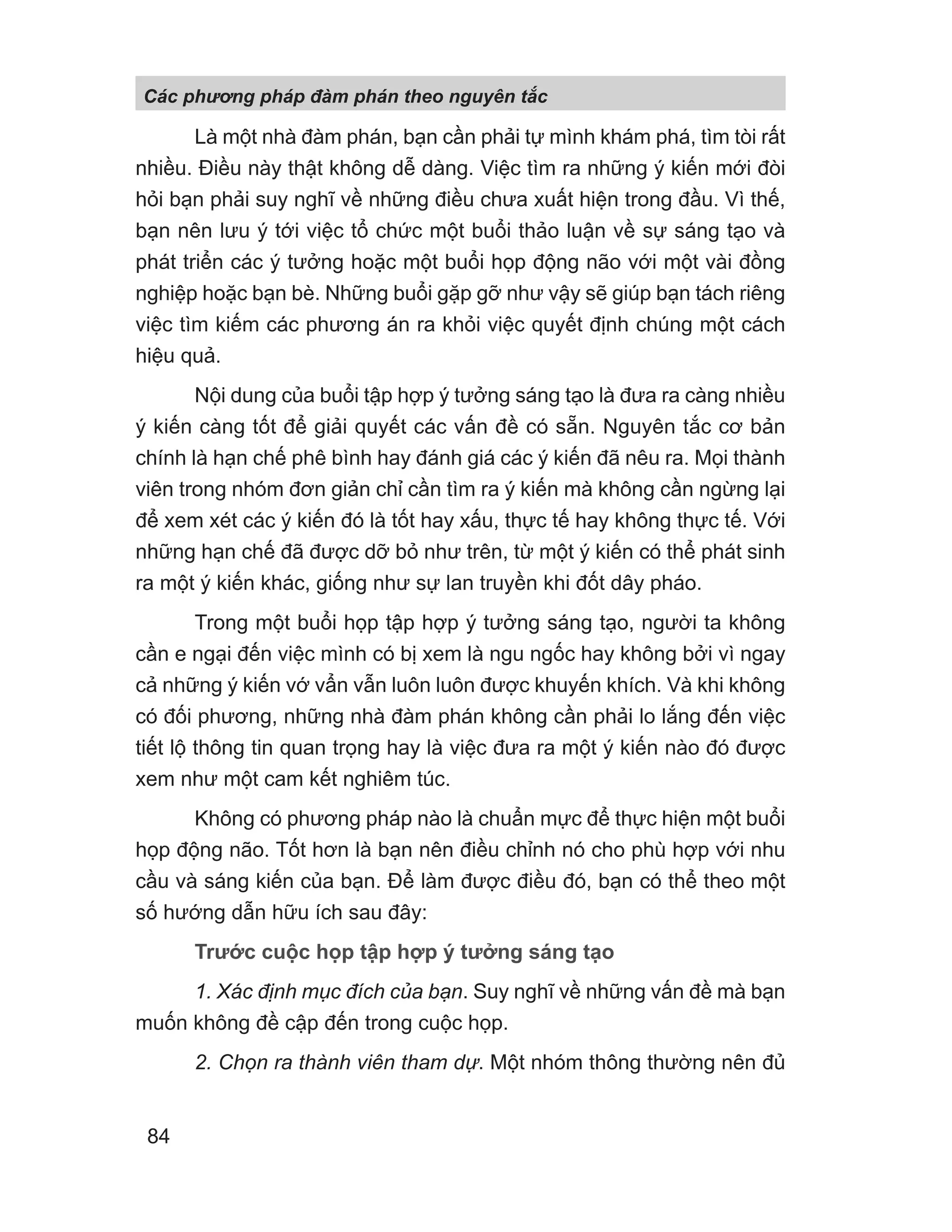 Là một nhà đàm phán, bạn cần phải tự mình khám phá, tìm tòi rất
nhiều. Điều này thật không dễ dàng. Việc tìm ra những ý kiến mới đòi
hỏi bạn phải suy nghĩ về những điều chưa xuất hiện trong đầu. Vì thế,
bạn nên lưu ý tới việc tổ chức một buổi thảo luận về sự sáng tạo và
phát triển các ý tưởng hoặc một buổi họp động não với một vài đồng
nghiệp hoặc bạn bè. Những buổi gặp gỡ như vậy sẽ giúp bạn tách riêng
việc tìm kiếm các phương án ra khỏi việc quyết định chúng một cách
hiệu quả.
Nội dung của buổi tập hợp ý tưởng sáng tạo là đưa ra càng nhiều
ý kiến càng tốt để giải quyết các vấn đề có sẵn. Nguyên tắc cơ bản
chính là hạn chế phê bình hay đánh giá các ý kiến đã nêu ra. Mọi thành
viên trong nhóm đơn giản chỉ cần tìm ra ý kiến mà không cần ngừng lại
để xem xét các ý kiến đó là tốt hay xấu, thực tế hay không thực tế. Với
những hạn chế đã được dỡ bỏ như trên, từ một ý kiến có thể phát sinh
ra một ý kiến khác, giống như sự lan truyền khi đốt dây pháo.
Trong một buổi họp tập hợp ý tưởng sáng tạo, người ta không
cần e ngại đến việc mình có bị xem là ngu ngốc hay không bởi vì ngay
cả những ý kiến vớ vẩn vẫn luôn luôn được khuyến khích. Và khi không
có đối phương, những nhà đàm phán không cần phải lo lắng đến việc
tiết lộ thông tin quan trọng hay là việc đưa ra một ý kiến nào đó được
xem như một cam kết nghiêm túc.
Không có phương pháp nào là chuẩn mực để thực hiện một buổi
họp động não. Tốt hơn là bạn nên điều chỉnh nó cho phù hợp với nhu
cầu và sáng kiến của bạn. Để làm được điều đó, bạn có thể theo một
số hướng dẫn hữu ích sau đây:
Trước cuộc họp tập hợp ý tưởng sáng tạo
1. Xác định mục đích của bạn. Suy nghĩ về những vấn đề mà bạn
muốn không đề cập đến trong cuộc họp.
2. Chọn ra thành viên tham dự. Một nhóm thông thường nên đủ
Các phng pháp đàm phán theo nguyên t c
84
 