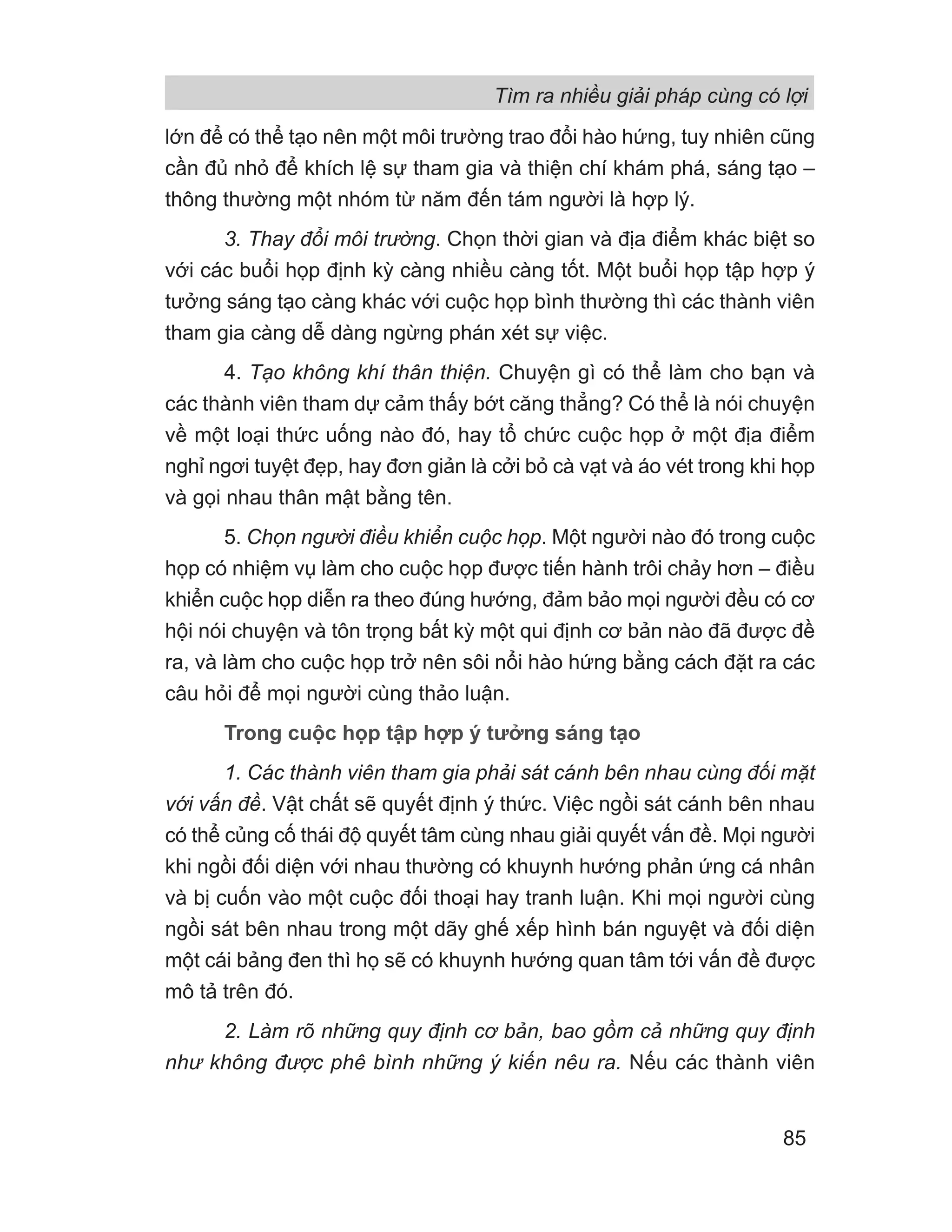 lớn để có thể tạo nên một môi trường trao đổi hào hứng, tuy nhiên cũng
cần đủ nhỏ để khích lệ sự tham gia và thiện chí khám phá, sáng tạo –
thông thường một nhóm từ năm đến tám người là hợp lý.
3. Thay đổi môi trường. Chọn thời gian và địa điểm khác biệt so
với các buổi họp định kỳ càng nhiều càng tốt. Một buổi họp tập hợp ý
tưởng sáng tạo càng khác với cuộc họp bình thường thì các thành viên
tham gia càng dễ dàng ngừng phán xét sự việc.
4. Tạo không khí thân thiện. Chuyện gì có thể làm cho bạn và
các thành viên tham dự cảm thấy bớt căng thẳng? Có thể là nói chuyện
về một loại thức uống nào đó, hay tổ chức cuộc họp ở một địa điểm
nghỉ ngơi tuyệt đẹp, hay đơn giản là cởi bỏ cà vạt và áo vét trong khi họp
và gọi nhau thân mật bằng tên.
5. Chọn người điều khiển cuộc họp. Một người nào đó trong cuộc
họp có nhiệm vụ làm cho cuộc họp được tiến hành trôi chảy hơn – điều
khiển cuộc họp diễn ra theo đúng hướng, đảm bảo mọi người đều có cơ
hội nói chuyện và tôn trọng bất kỳ một qui định cơ bản nào đã được đề
ra, và làm cho cuộc họp trở nên sôi nổi hào hứng bằng cách đặt ra các
câu hỏi để mọi người cùng thảo luận.
Trong cuộc họp tập hợp ý tưởng sáng tạo
1. Các thành viên tham gia phải sát cánh bên nhau cùng đối mặt
với vấn đề. Vật chất sẽ quyết định ý thức. Việc ngồi sát cánh bên nhau
có thể củng cố thái độ quyết tâm cùng nhau giải quyết vấn đề. Mọi người
khi ngồi đối diện với nhau thường có khuynh hướng phản ứng cá nhân
và bị cuốn vào một cuộc đối thoại hay tranh luận. Khi mọi người cùng
ngồi sát bên nhau trong một dãy ghế xếp hình bán nguyệt và đối diện
một cái bảng đen thì họ sẽ có khuynh hướng quan tâm tới vấn đề được
mô tả trên đó.
2. Làm rõ những quy định cơ bản, bao gồm cả những quy định
như không được phê bình những ý kiến nêu ra. Nếu các thành viên
Tìm ra nhiều giải pháp cùng có lợi
85
 