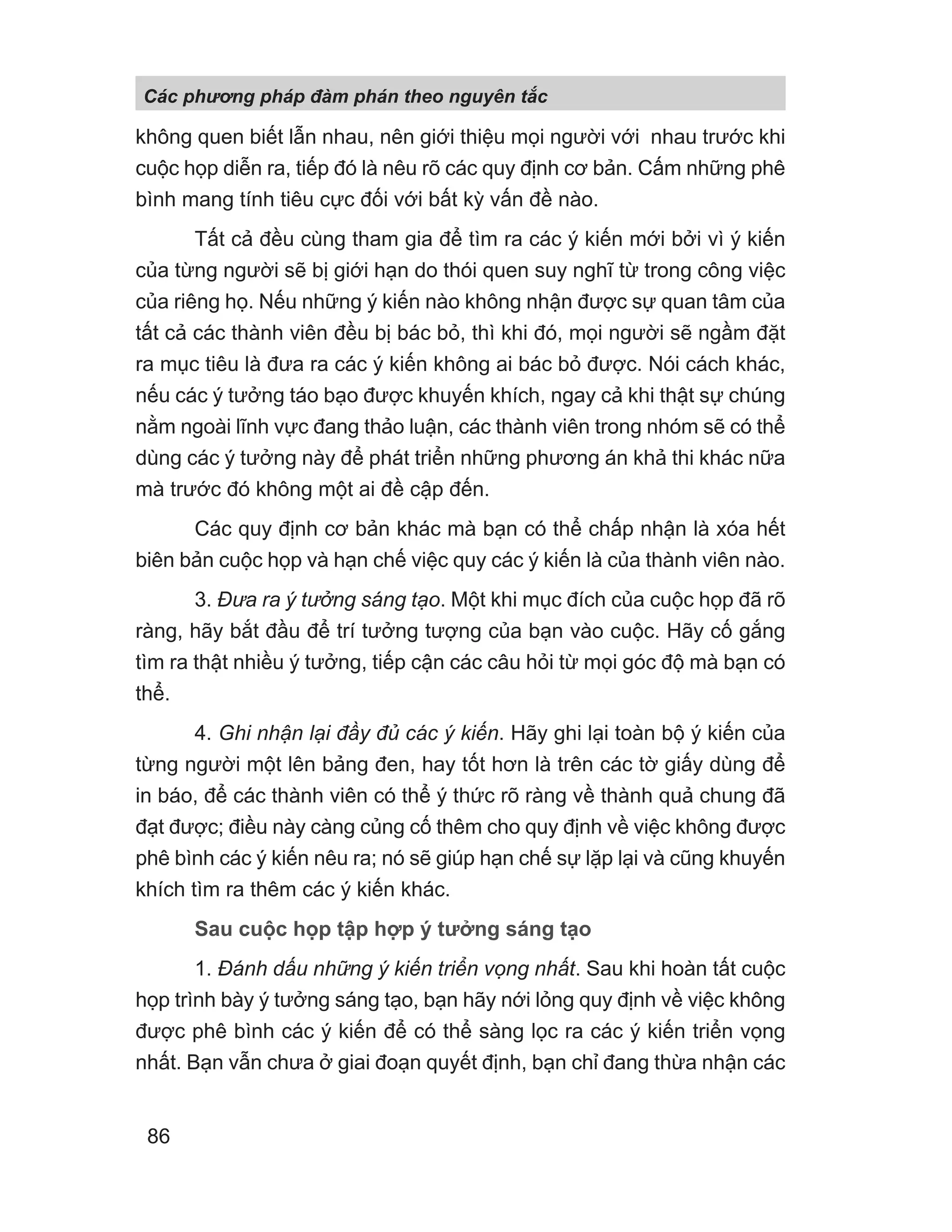 không quen biết lẫn nhau, nên giới thiệu mọi người với nhau trước khi
cuộc họp diễn ra, tiếp đó là nêu rõ các quy định cơ bản. Cấm những phê
bình mang tính tiêu cực đối với bất kỳ vấn đề nào.
Tất cả đều cùng tham gia để tìm ra các ý kiến mới bởi vì ý kiến
của từng người sẽ bị giới hạn do thói quen suy nghĩ từ trong công việc
của riêng họ. Nếu những ý kiến nào không nhận được sự quan tâm của
tất cả các thành viên đều bị bác bỏ, thì khi đó, mọi người sẽ ngầm đặt
ra mục tiêu là đưa ra các ý kiến không ai bác bỏ được. Nói cách khác,
nếu các ý tưởng táo bạo được khuyến khích, ngay cả khi thật sự chúng
nằm ngoài lĩnh vực đang thảo luận, các thành viên trong nhóm sẽ có thể
dùng các ý tưởng này để phát triển những phương án khả thi khác nữa
mà trước đó không một ai đề cập đến.
Các quy định cơ bản khác mà bạn có thể chấp nhận là xóa hết
biên bản cuộc họp và hạn chế việc quy các ý kiến là của thành viên nào.
3. Đưa ra ý tưởng sáng tạo. Một khi mục đích của cuộc họp đã rõ
ràng, hãy bắt đầu để trí tưởng tượng của bạn vào cuộc. Hãy cố gắng
tìm ra thật nhiều ý tưởng, tiếp cận các câu hỏi từ mọi góc độ mà bạn có
thể.
4. Ghi nhận lại đầy đủ các ý kiến. Hãy ghi lại toàn bộ ý kiến của
từng người một lên bảng đen, hay tốt hơn là trên các tờ giấy dùng để
in báo, để các thành viên có thể ý thức rõ ràng về thành quả chung đã
đạt được; điều này càng củng cố thêm cho quy định về việc không được
phê bình các ý kiến nêu ra; nó sẽ giúp hạn chế sự lặp lại và cũng khuyến
khích tìm ra thêm các ý kiến khác.
Sau cuộc họp tập hợp ý tưởng sáng tạo
1. Đánh dấu những ý kiến triển vọng nhất. Sau khi hoàn tất cuộc
họp trình bày ý tưởng sáng tạo, bạn hãy nới lỏng quy định về việc không
được phê bình các ý kiến để có thể sàng lọc ra các ý kiến triển vọng
nhất. Bạn vẫn chưa ở giai đoạn quyết định, bạn chỉ đang thừa nhận các
Các phng pháp đàm phán theo nguyên t c
86
 
