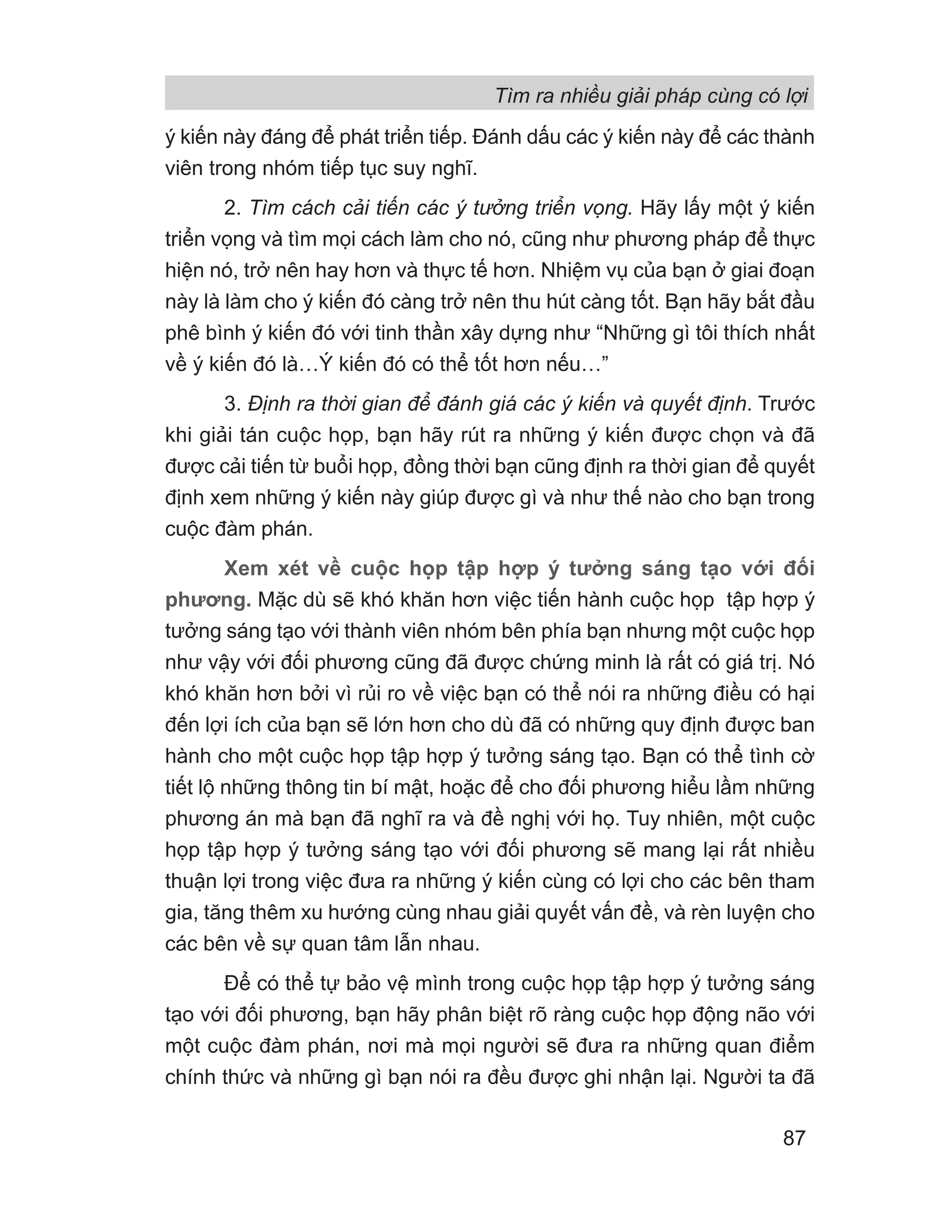 ý kiến này đáng để phát triển tiếp. Đánh dấu các ý kiến này để các thành
viên trong nhóm tiếp tục suy nghĩ.
2. Tìm cách cải tiến các ý tưởng triển vọng. Hãy lấy một ý kiến
triển vọng và tìm mọi cách làm cho nó, cũng như phương pháp để thực
hiện nó, trở nên hay hơn và thực tế hơn. Nhiệm vụ của bạn ở giai đoạn
này là làm cho ý kiến đó càng trở nên thu hút càng tốt. Bạn hãy bắt đầu
phê bình ý kiến đó với tinh thần xây dựng như “Những gì tôi thích nhất
về ý kiến đó là…Ý kiến đó có thể tốt hơn nếu…”
3. Định ra thời gian để đánh giá các ý kiến và quyết định. Trước
khi giải tán cuộc họp, bạn hãy rút ra những ý kiến được chọn và đã
được cải tiến từ buổi họp, đồng thời bạn cũng định ra thời gian để quyết
định xem những ý kiến này giúp được gì và như thế nào cho bạn trong
cuộc đàm phán.
Xem xét về cuộc họp tập hợp ý tưởng sáng tạo với đối
phương. Mặc dù sẽ khó khăn hơn việc tiến hành cuộc họp tập hợp ý
tưởng sáng tạo với thành viên nhóm bên phía bạn nhưng một cuộc họp
như vậy với đối phương cũng đã được chứng minh là rất có giá trị. Nó
khó khăn hơn bởi vì rủi ro về việc bạn có thể nói ra những điều có hại
đến lợi ích của bạn sẽ lớn hơn cho dù đã có những quy định được ban
hành cho một cuộc họp tập hợp ý tưởng sáng tạo. Bạn có thể tình cờ
tiết lộ những thông tin bí mật, hoặc để cho đối phương hiểu lầm những
phương án mà bạn đã nghĩ ra và đề nghị với họ. Tuy nhiên, một cuộc
họp tập hợp ý tưởng sáng tạo với đối phương sẽ mang lại rất nhiều
thuận lợi trong việc đưa ra những ý kiến cùng có lợi cho các bên tham
gia, tăng thêm xu hướng cùng nhau giải quyết vấn đề, và rèn luyện cho
các bên về sự quan tâm lẫn nhau.
Để có thể tự bảo vệ mình trong cuộc họp tập hợp ý tưởng sáng
tạo với đối phương, bạn hãy phân biệt rõ ràng cuộc họp động não với
một cuộc đàm phán, nơi mà mọi người sẽ đưa ra những quan điểm
chính thức và những gì bạn nói ra đều được ghi nhận lại. Người ta đã
Tìm ra nhiều giải pháp cùng có lợi
87
 